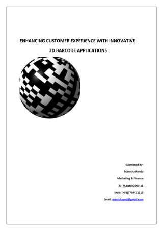     ENHANCING CUSTOMER EXPERIENCE WITH INNOVATIVE <br />           2D BARCODE APPLICATIONS               <br />                                  <br />                                                                                              Submitted By-<br />                                                           Manisha Panda<br />                                                   Marketing & Finance<br />SITM,Batch 2009-11<br />                                                           Mob: (+91)7709421215<br />                                                           Email: manishapnd@gmail.com<br />MOBILE BARCODES<br />Mobile barcodes are on the verge of becoming a global phenomenon. Mobile Barcodes can be used as medium to connect physical world with digital world . Barcodes were always related to 1D structure. However, the constant requirement for stacking bulkier information has led to the development of the new generation 2D or matrix barcodes which were devised in 1990’s .There have been extensive deployments of 2D barcodes in areas like mobile payments, mobile marketing, social networking, mobile ticketing etc.  The mobile barcode readers enable the users to scan any barcode and that scanned image directs to a website. It has proved to be one of the most effective marketing tool  for the firms seeking a greater reach to the customers. Besides marketing , 2D barcodes can be used for mobile commerce  like mobile payments . Mobile wallet/ digital wallet are based on this concept of mobile payment. However the ecosystem for mobile commerce using 2D barcodes is at a nascent stage unlike the developed countries – US, Japan. The mobile phones can be enabled to read a variety of 2D mobile barcodes which include - QR codes, Data Matrix, Cool-Data-Matrix, Aztec, Upcode, Trillcode, Quickmark, shotcode, mCode and Beetagg. This is a great boon for advertisers and consumers (both of whom are the mobile operators’ customers) because only one software client is required to read any code.  For the operators, this translates to greater choice and more competitively priced equipment.The key is that mobile barcodes are a pull technology, a permission-based way for a consumer to engage with an advertiser or medium. This is a very important attribute  for dealing with the concerns revolving around consumers angst and regulatory concern about intrusive mobile marketing . Mobile barcodes do not involve any unsolicited spam via SMS or MMS which gives them a chance to experience a greater acceptance . However, if mobile barcodes are to succeed as an advertising medium, a high level of back-office integration is necessary, which reinforces the importance of open standards for processes and interfaces. Now the challenge is that the operators need to demonstrate to the world’s biggest brands that the barcode scanning transactions are accurate, reliable and defendable as the brand will be charged for every click. Mobile barcodes provides an edge to mobile advertising by ensuring that any brand advertiser can run the same ad campaign in Singapore, London and Seattle instead of having to produce and run different campaigns in each country and for every operator. The mobile barcodes can be used to their maximum if a stable ecosystem is developed. <br />MOBILE BARCODE TREND:<br />The potential of personalized mobile barcode scanning is virtually endless for consumers, marketers, retailers, and mobile operators. The physical world and digital world come in synch in just one click. That ease of navigation using barcodes is further enhanced with the explosive growth of Smart Phones and such an application embedded with smartphone  is  driving exponential adoption.<br />                           Source: Scanbuy<br />It is seen that the growth of the barcode technology has been exponential from January 2010, with traffic up over 700% . Starting in July 2010, there were more scans in a single month than all of 2009 combined .The last 3 months have seen the steepest increase which points to accelerated growth for the fourth quarter and beyond . Considering this exponential growth it is believed that it possess a great potential to drive the market in terms of increased revenues for the marketing firms. <br />MOBILE BARCODE ECOSYSTEM :<br />   Source: Neustar<br />The mobile barcode ecosystem is full of competing apps that scan codes, code types, and resolution companies but most of the barcodes are incompatible with each other and this market fragmentation makes barcodes confusing for businesses and consumers. The elements that can form a well knitted mobile barcode system has been described as below: <br />Mobile Network Operators – A mobile network is required to get access to the barcode apps. It becomes easier for the brands to advertise their products and customers get easier access to real time information as operators can play a significant role in distributing barcode apps to a large audience.<br />Registry – It ensures the companies codes they publish will work with different reader apps and Campaign Managers. The database that tracks relationships between specific barcodes and campaign managers.<br />Clearinghouse Service – It will ensure that secured routing of apps takes place within different mobile device , minimizing the threat of incidences like mobile fraud and protecting consumer interests .<br />A universal Barcode Reader to read any format of barcodes –data matrix or QR codes is an essential component that should be present on the customer’s mobile device . The campaign managers play an important role in design of  barcode campaigns , developing value added services for brands and advertisers who publish codes. Media Companies are play a critical role of educating the customers and driving adoption of the technology among customers. Advertising Agencies coordinate the use of barcodes with media buys and development of creative user experiences on behalf of brands. Brands are responsible for providing innovative and valuable content based on barcodes for engaging the customers to media.<br />MOBILE BARCODE APPLICATIONS FOR INDIAN MARKET<br />,[object Object]