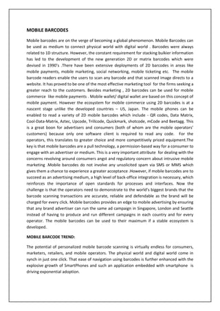 Mobile Barcodes For Social Media and Mobile MarketingMOBILE PAYMENTS:<br />Mobile payment systems have undergone several up gradation over the years. Advanced and efficient versions of mobile payment systems have been designed with care being taken for issues related to security , fraud and privacy. The m-payment system can be classified into 2 types- a) Account based payment system b) Mobile wallets. Account based systems deal with a unique customer account maintained by a trusted third party(ex: bank) or a telco . Smart card payment systems, Point of sale payment systems (POS), Credit card mobile payment are some of the account based mobile payments. This account is connected to savings account of the customer. Hence all the transactions involving mobile payments –pre paid or post paid are made via this unique account. Mobile wallets are the most popular type of mobile payment option for transactions. Like e-wallets, they allow a user to store the billing and shopping information that the user can recall with one-click while shopping using a mobile device. The new generation mobile devices have been providing rich mobile experience with advanced offerings like touch screens and this has increased the level of customer interaction. However the mobile users demand for applications and solutions which make mobile commerce easily operable. Hence a 2D barcode  mobile solution makes this possible. The mobile commerce system across different countries like Japan, USA, have adopted an  innovative mobile payment system based on 2-Dimentional (2D) barcodes for mobile users to improve mobile user experience in mobile payment. Unlike other existing mobile payment systems, the proposed payment solution provides distinct advantages to support buy-and-sale products and services based on 2D Barcodes.<br />There are two ways to build 2D barcodes in mobile payment systems. The first approach is to build 2D barcode-based Position-Of-Sale (POS) systems to support mobile payment transactions between mobile users and mobile terminals at anytime and anywhere. This type of POS-based payment systems can be used in Parking lots, TAXI, airport and railroad stations. The other approach is to build 2D barcode-based systems to allow mobile users to issue mobile payment transactions using their digital wallets based on mobile payment accounts in a mobile payment server. Unlike existing account based mobile payment system, 2D barcodes payment system provides the ability to have  product information easily retrieved from 2D barcodes, secured payment transactions, customer and product verification,  mobile security checking, supports product and customer verification for post-sale services, such as delivery and pick-up and  improves mobile user experience by reducing user inputs. The entire ecosystem for 2D barcode based mobile payments is as shown below:<br />                                                  <br />Whenever a mobile user wishes to connect to a website for product related information , he can get it simply through 2 click of the URL attached with the barcode. Following steps are involved in 2D mobile payment process:<br />A registered user uses a unique ID and PIN to login to his account. It sends a request of authentication to the mobile payment server which acknowledges the request and replies back with a server certificate ID and secured session ID.