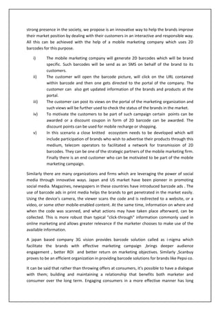 One can bypass the use of plastic card while making payments at malls or any other shopping outlet. Instead the payment can be made using this mobile based 2D barcode which would act like plastic card. All that is needed is to scan the 2D picture in your mobile and all the necessary information for transaction gets extracted by the scanner. Hence the payment is facilitated. MOBILE BARCODES FOR SOCIAL MEDIA AND MOBILE MARKETING:<br />Often it has been the concern of companies to track the response of the customers towards their brand. When one resides in a competitive market it becomes necessity to stay connected with every pulse of your customer. In short one must know its customer. Hence all the activities like launch of product, post launch , customer experience and customer feedback should be dealt in sensitively. Social media audit, social profile creation, badge creation and strategy, widget strategy and development, community monitoring and community building, negative search engine results removal and social media link building services are some of the upcoming social media services that aid in building a strong brand image in the market. Considering the enormous need of the organization for developing a strong presence in the society, we propose is an innovative way to help the brands improve their market position by dealing with their customers in an interactive and responsible way. All this can be achieved with the help of a mobile marketing company which uses 2D barcodes for this purpose. <br />The mobile marketing company will generate 2D barcodes which will be brand specific. Such barcodes will be send as an SMS on behalf of the brand to its customers. 