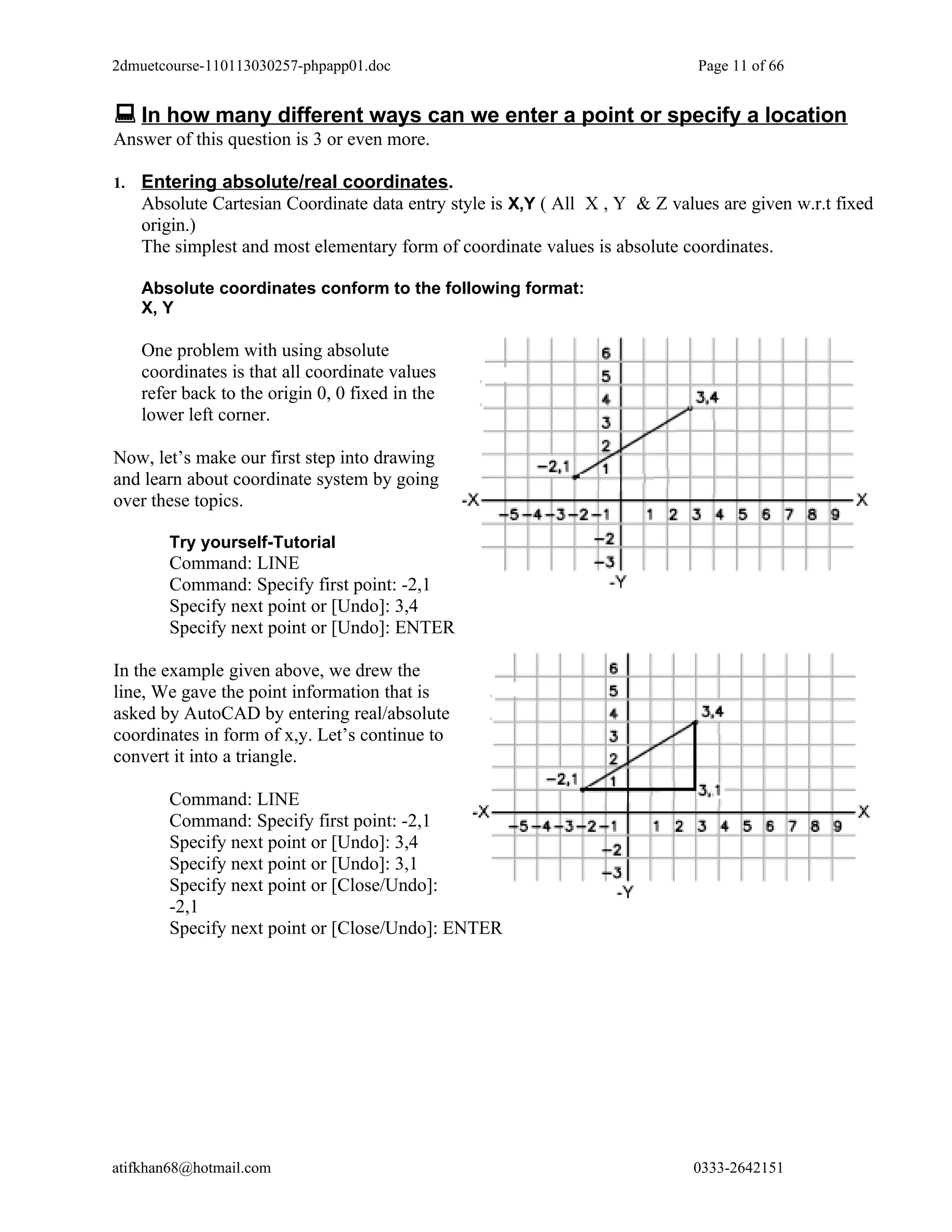 2dmuetcourse-110113030257-phpapp01.doc                                         Page 11 of 66


 In how many different ways can we enter a point or specify a location
Answer of this question is 3 or even more.

1.   Entering absolute/real coordinates.
     Absolute Cartesian Coordinate data entry style is X,Y ( All X , Y & Z values are given w.r.t fixed
     origin.)
     The simplest and most elementary form of coordinate values is absolute coordinates.

     Absolute coordinates conform to the following format:
     X, Y

     One problem with using absolute
     coordinates is that all coordinate values
     refer back to the origin 0, 0 fixed in the
     lower left corner.

Now, let’s make our first step into drawing
and learn about coordinate system by going
over these topics.

        Try yourself-Tutorial
        Command: LINE
        Command: Specify first point: -2,1
        Specify next point or [Undo]: 3,4
        Specify next point or [Undo]: ENTER

In the example given above, we drew the
line, We gave the point information that is
asked by AutoCAD by entering real/absolute
coordinates in form of x,y. Let’s continue to
convert it into a triangle.

        Command: LINE
        Command: Specify first point: -2,1
        Specify next point or [Undo]: 3,4
        Specify next point or [Undo]: 3,1
        Specify next point or [Close/Undo]:
        -2,1
        Specify next point or [Close/Undo]: ENTER




atifkhan68@hotmail.com                                                        0333-2642151
 