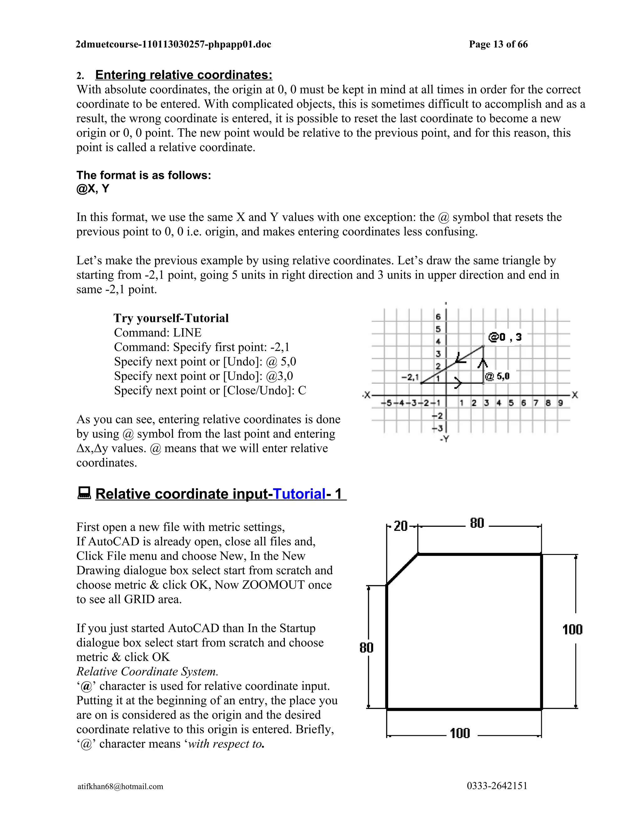 2dmuetcourse-110113030257-phpapp01.doc                                           Page 13 of 66


2.  Entering relative coordinates:
With absolute coordinates, the origin at 0, 0 must be kept in mind at all times in order for the correct
coordinate to be entered. With complicated objects, this is sometimes difficult to accomplish and as a
result, the wrong coordinate is entered, it is possible to reset the last coordinate to become a new
origin or 0, 0 point. The new point would be relative to the previous point, and for this reason, this
point is called a relative coordinate.

The format is as follows:
@X, Y

In this format, we use the same X and Y values with one exception: the @ symbol that resets the
previous point to 0, 0 i.e. origin, and makes entering coordinates less confusing.

Let’s make the previous example by using relative coordinates. Let’s draw the same triangle by
starting from -2,1 point, going 5 units in right direction and 3 units in upper direction and end in
same -2,1 point.

         Try yourself-Tutorial
         Command: LINE
         Command: Specify first point: -2,1
         Specify next point or [Undo]: @ 5,0
         Specify next point or [Undo]: @3,0
         Specify next point or [Close/Undo]: C

As you can see, entering relative coordinates is done
by using @ symbol from the last point and entering
Δx,Δy values. @ means that we will enter relative
coordinates.

 Relative coordinate input-Tutorial- 1
First open a new file with metric settings,
If AutoCAD is already open, close all files and,
Click File menu and choose New, In the New
Drawing dialogue box select start from scratch and
choose metric & click OK, Now ZOOMOUT once
to see all GRID area.

If you just started AutoCAD than In the Startup
dialogue box select start from scratch and choose
metric & click OK
Relative Coordinate System.
‘@’ character is used for relative coordinate input.
Putting it at the beginning of an entry, the place you
are on is considered as the origin and the desired
coordinate relative to this origin is entered. Briefly,
‘@’ character means ‘with respect to.


atifkhan68@hotmail.com                                                          0333-2642151
 