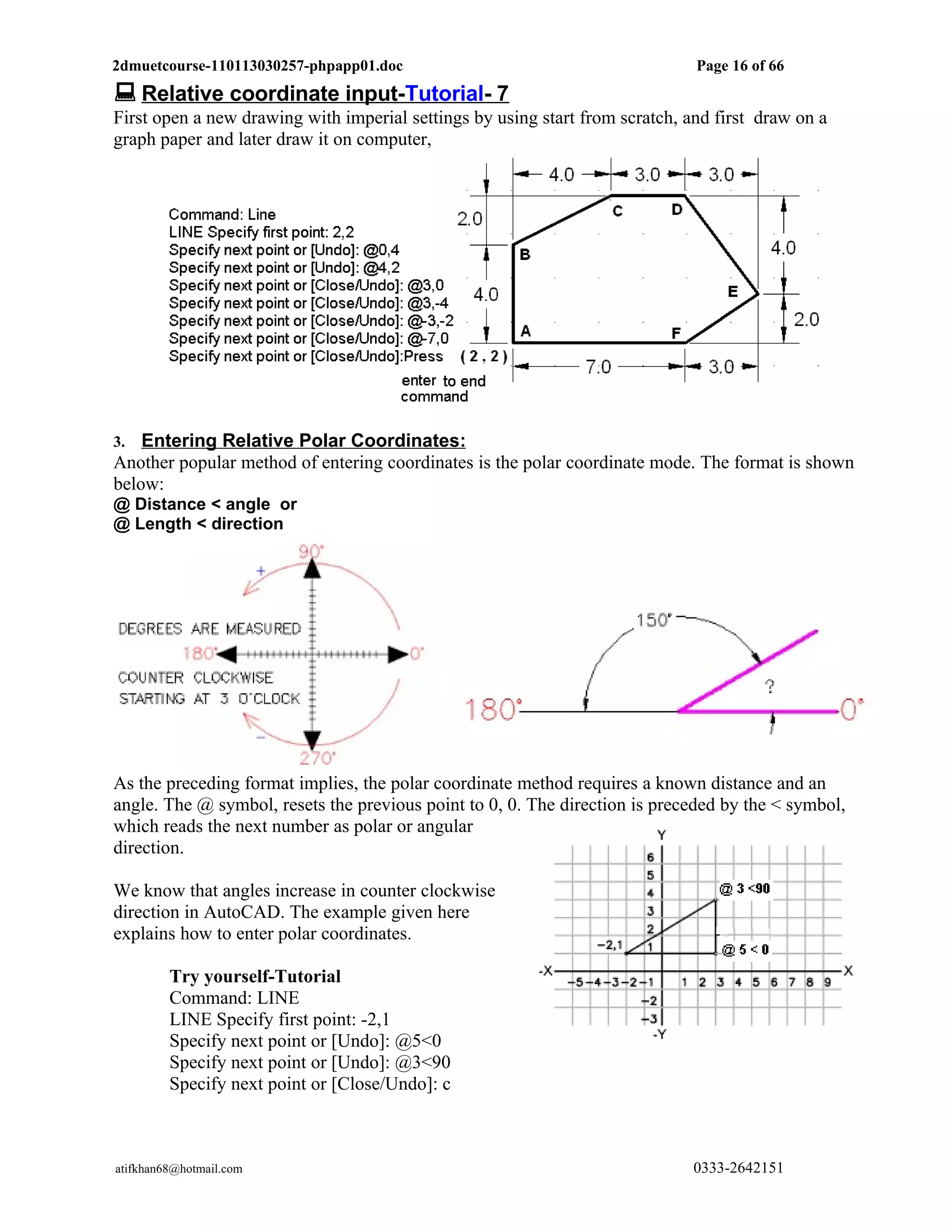 2dmuetcourse-110113030257-phpapp01.doc                                        Page 16 of 66
 Relative coordinate input-Tutorial- 7
First open a new drawing with imperial settings by using start from scratch, and first draw on a
graph paper and later draw it on computer,




3.  Entering Relative Polar Coordinates:
Another popular method of entering coordinates is the polar coordinate mode. The format is shown
below:
@ Distance < angle or
@ Length < direction




As the preceding format implies, the polar coordinate method requires a known distance and an
angle. The @ symbol, resets the previous point to 0, 0. The direction is preceded by the < symbol,
which reads the next number as polar or angular
direction.

We know that angles increase in counter clockwise
direction in AutoCAD. The example given here
explains how to enter polar coordinates.

         Try yourself-Tutorial
         Command: LINE
         LINE Specify first point: -2,1
         Specify next point or [Undo]: @5<0
         Specify next point or [Undo]: @3<90
         Specify next point or [Close/Undo]: c



atifkhan68@hotmail.com                                                        0333-2642151
 
