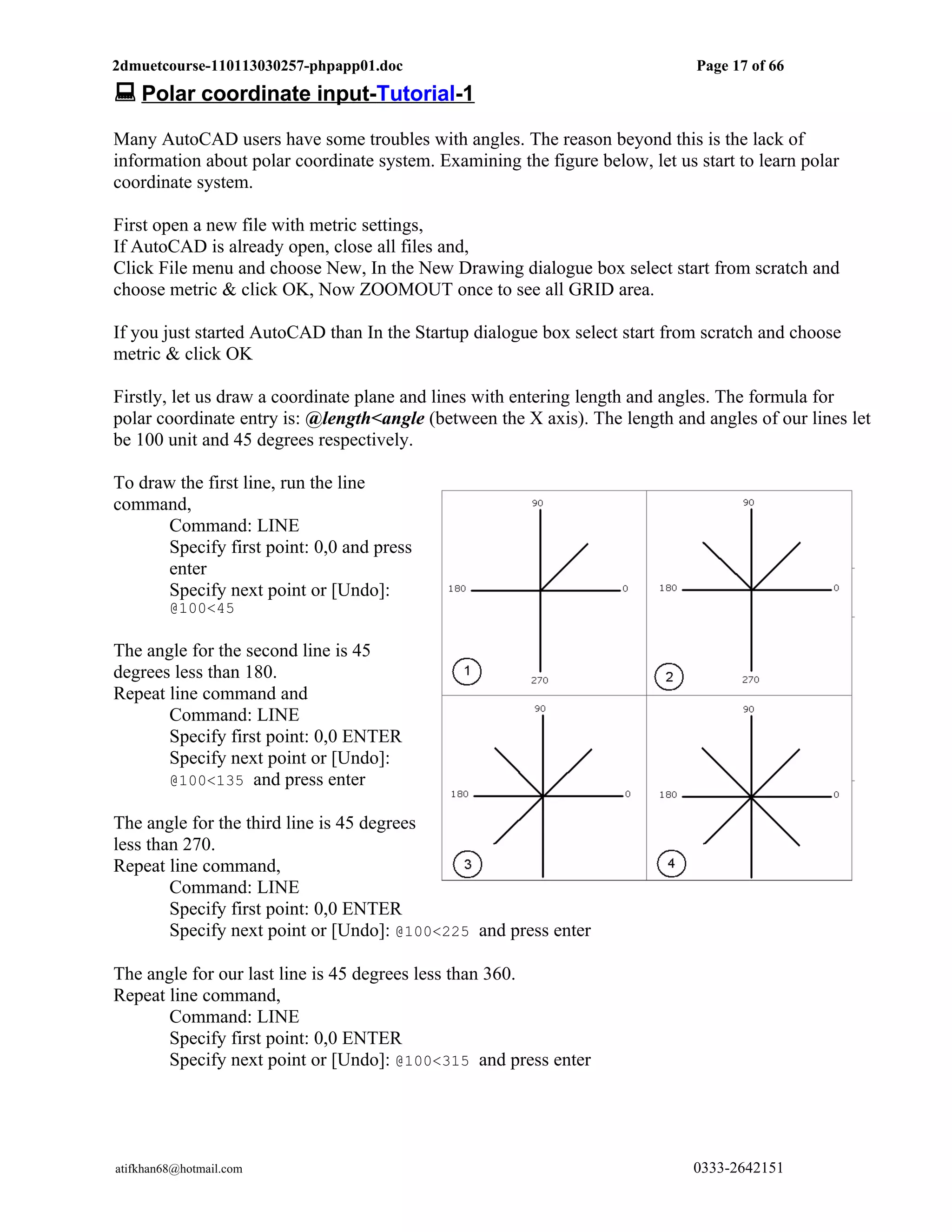 2dmuetcourse-110113030257-phpapp01.doc                                        Page 17 of 66
 Polar coordinate input-Tutorial-1
Many AutoCAD users have some troubles with angles. The reason beyond this is the lack of
information about polar coordinate system. Examining the figure below, let us start to learn polar
coordinate system.

First open a new file with metric settings,
If AutoCAD is already open, close all files and,
Click File menu and choose New, In the New Drawing dialogue box select start from scratch and
choose metric & click OK, Now ZOOMOUT once to see all GRID area.

If you just started AutoCAD than In the Startup dialogue box select start from scratch and choose
metric & click OK

Firstly, let us draw a coordinate plane and lines with entering length and angles. The formula for
polar coordinate entry is: @length<angle (between the X axis). The length and angles of our lines let
be 100 unit and 45 degrees respectively.

To draw the first line, run the line
command,
       Command: LINE
       Specify first point: 0,0 and press
       enter
       Specify next point or [Undo]:
         @100<45

The angle for the second line is 45
degrees less than 180.
Repeat line command and
       Command: LINE
       Specify first point: 0,0 ENTER
       Specify next point or [Undo]:
       @100<135 and press enter

The angle for the third line is 45 degrees
less than 270.
Repeat line command,
        Command: LINE
        Specify first point: 0,0 ENTER
        Specify next point or [Undo]: @100<225 and press enter

The angle for our last line is 45 degrees less than 360.
Repeat line command,
       Command: LINE
       Specify first point: 0,0 ENTER
       Specify next point or [Undo]: @100<315 and press enter




atifkhan68@hotmail.com                                                        0333-2642151
 
