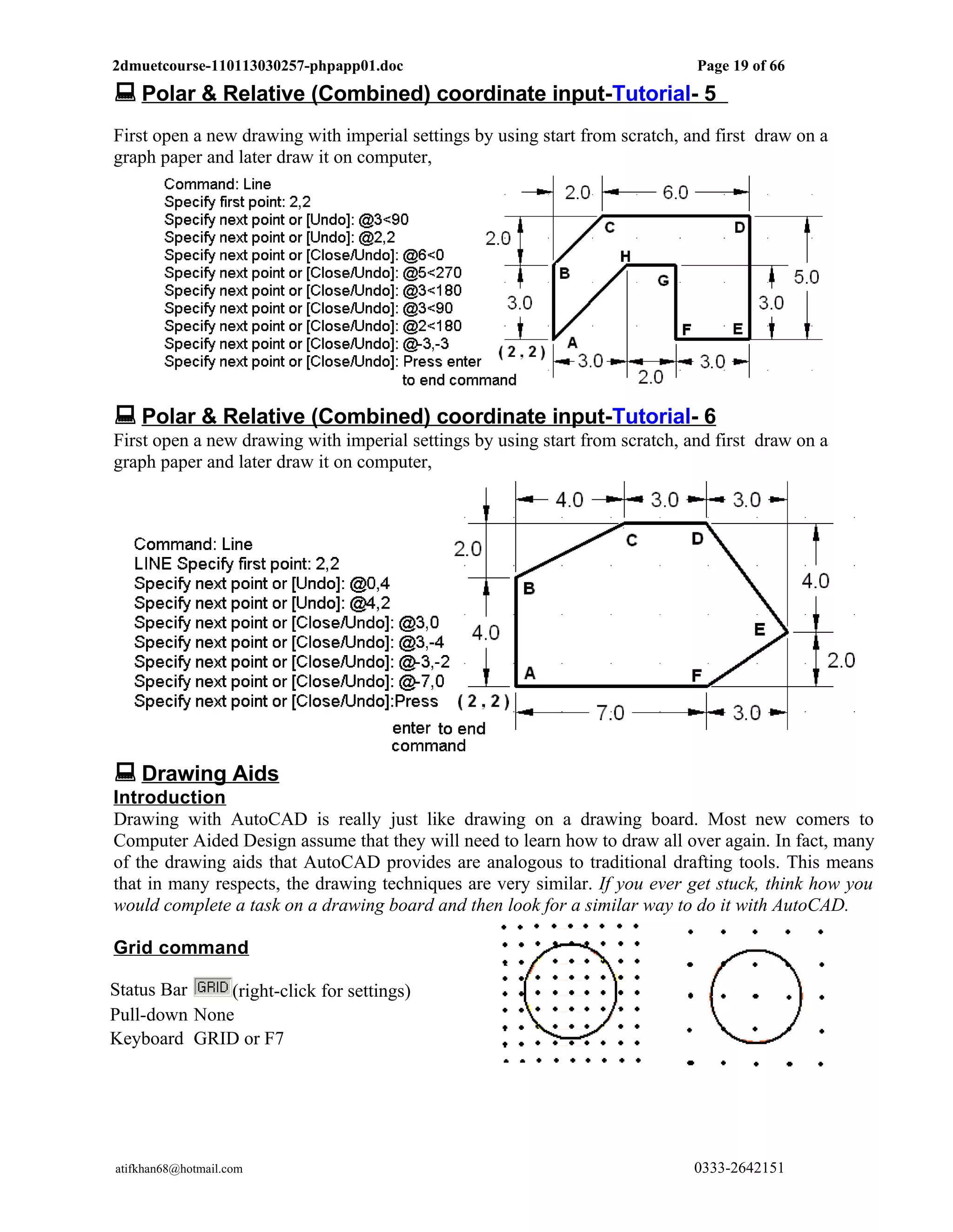 2dmuetcourse-110113030257-phpapp01.doc                                        Page 19 of 66
 Polar & Relative (Combined) coordinate input-Tutorial- 5
First open a new drawing with imperial settings by using start from scratch, and first draw on a
graph paper and later draw it on computer,




 Polar & Relative (Combined) coordinate input-Tutorial- 6
First open a new drawing with imperial settings by using start from scratch, and first draw on a
graph paper and later draw it on computer,




 Drawing Aids
Introduction
Drawing with AutoCAD is really just like drawing on a drawing board. Most new comers to
Computer Aided Design assume that they will need to learn how to draw all over again. In fact, many
of the drawing aids that AutoCAD provides are analogous to traditional drafting tools. This means
that in many respects, the drawing techniques are very similar. If you ever get stuck, think how you
would complete a task on a drawing board and then look for a similar way to do it with AutoCAD.

Grid command

Status Bar    (right-click for settings)
Pull-down None
Keyboard GRID or F7




atifkhan68@hotmail.com                                                        0333-2642151
 