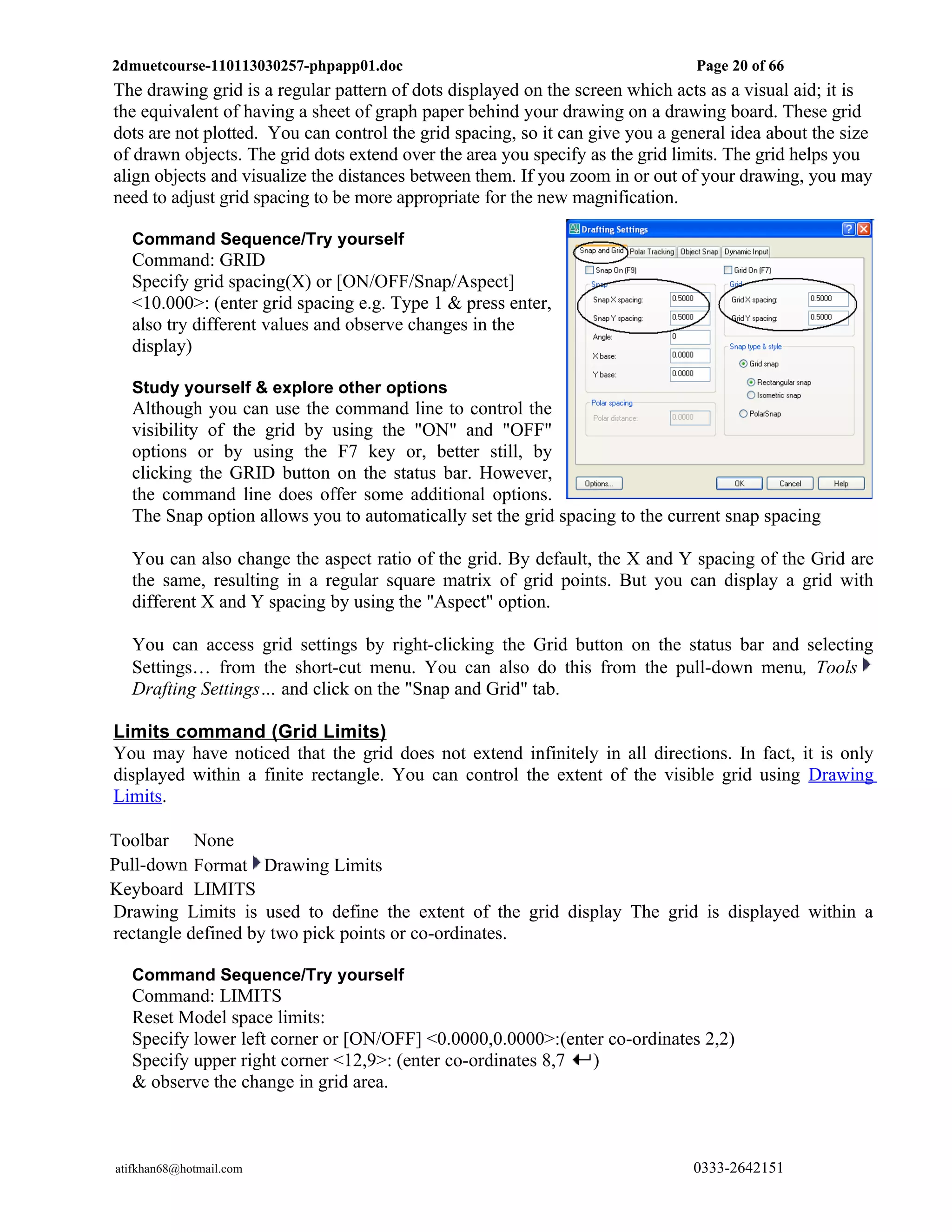 2dmuetcourse-110113030257-phpapp01.doc                                         Page 20 of 66
The drawing grid is a regular pattern of dots displayed on the screen which acts as a visual aid; it is
the equivalent of having a sheet of graph paper behind your drawing on a drawing board. These grid
dots are not plotted. You can control the grid spacing, so it can give you a general idea about the size
of drawn objects. The grid dots extend over the area you specify as the grid limits. The grid helps you
align objects and visualize the distances between them. If you zoom in or out of your drawing, you may
need to adjust grid spacing to be more appropriate for the new magnification.

  Command Sequence/Try yourself
  Command: GRID
  Specify grid spacing(X) or [ON/OFF/Snap/Aspect]
  <10.000>: (enter grid spacing e.g. Type 1 & press enter,
  also try different values and observe changes in the
  display)

  Study yourself & explore other options
  Although you can use the command line to control the
  visibility of the grid by using the "ON" and "OFF"
  options or by using the F7 key or, better still, by
  clicking the GRID button on the status bar. However,
  the command line does offer some additional options.
  The Snap option allows you to automatically set the grid spacing to the current snap spacing

  You can also change the aspect ratio of the grid. By default, the X and Y spacing of the Grid are
  the same, resulting in a regular square matrix of grid points. But you can display a grid with
  different X and Y spacing by using the "Aspect" option.

  You can access grid settings by right-clicking the Grid button on the status bar and selecting
  Settings… from the short-cut menu. You can also do this from the pull-down menu, Tools
  Drafting Settings… and click on the "Snap and Grid" tab.

Limits command (Grid Limits)
You may have noticed that the grid does not extend infinitely in all directions. In fact, it is only
displayed within a finite rectangle. You can control the extent of the visible grid using Drawing
Limits.

Toolbar None
Pull-down Format Drawing Limits
Keyboard LIMITS
Drawing Limits is used to define the extent of the grid display The grid is displayed within a
rectangle defined by two pick points or co-ordinates.

  Command Sequence/Try yourself
  Command: LIMITS
  Reset Model space limits:
  Specify lower left corner or [ON/OFF] <0.0000,0.0000>:(enter co-ordinates 2,2)
  Specify upper right corner <12,9>: (enter co-ordinates 8,7 )
  & observe the change in grid area.



atifkhan68@hotmail.com                                                         0333-2642151
 