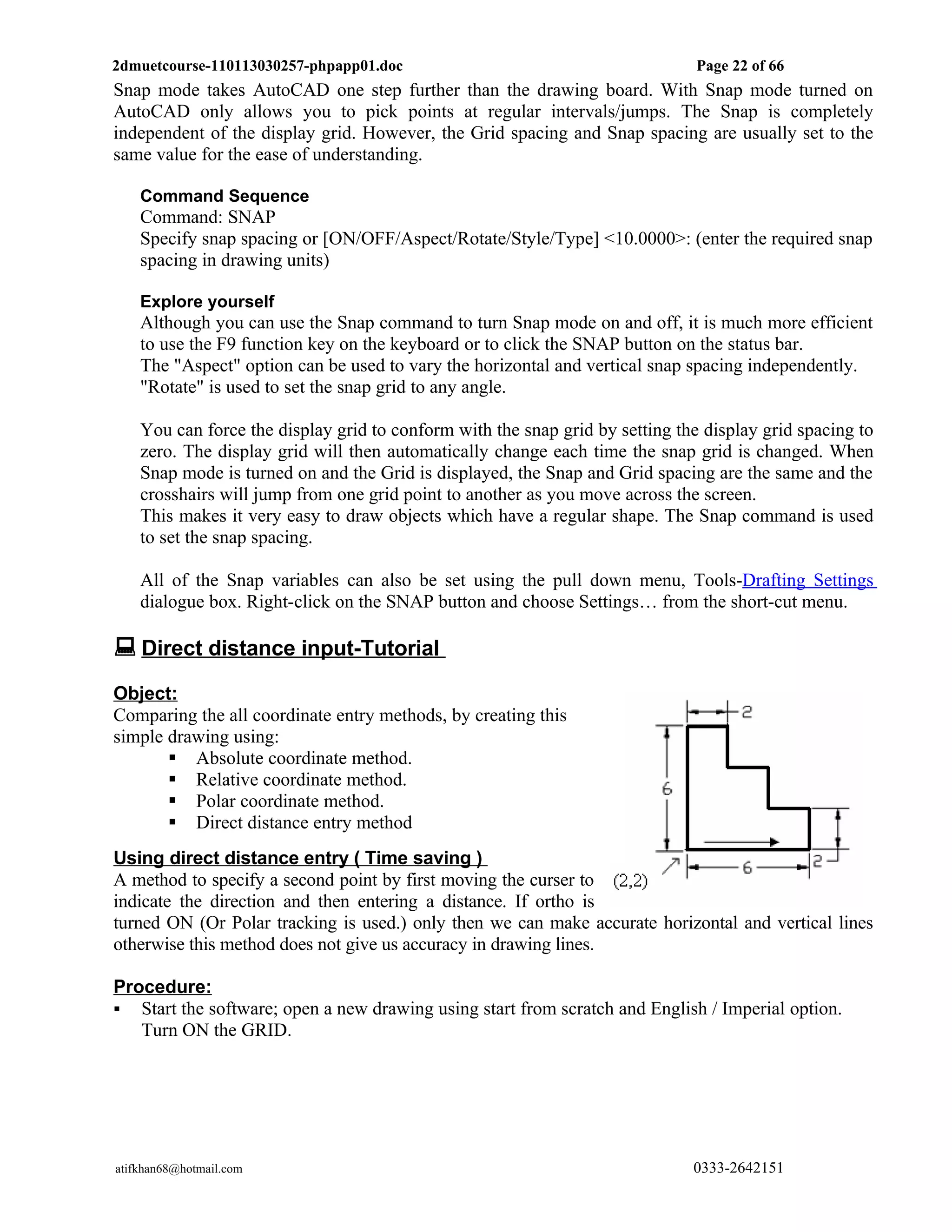 2dmuetcourse-110113030257-phpapp01.doc                                         Page 22 of 66
Snap mode takes AutoCAD one step further than the drawing board. With Snap mode turned on
AutoCAD only allows you to pick points at regular intervals/jumps. The Snap is completely
independent of the display grid. However, the Grid spacing and Snap spacing are usually set to the
same value for the ease of understanding.

    Command Sequence
    Command: SNAP
    Specify snap spacing or [ON/OFF/Aspect/Rotate/Style/Type] <10.0000>: (enter the required snap
    spacing in drawing units)

    Explore yourself
    Although you can use the Snap command to turn Snap mode on and off, it is much more efficient
    to use the F9 function key on the keyboard or to click the SNAP button on the status bar.
    The "Aspect" option can be used to vary the horizontal and vertical snap spacing independently.
    "Rotate" is used to set the snap grid to any angle.

    You can force the display grid to conform with the snap grid by setting the display grid spacing to
    zero. The display grid will then automatically change each time the snap grid is changed. When
    Snap mode is turned on and the Grid is displayed, the Snap and Grid spacing are the same and the
    crosshairs will jump from one grid point to another as you move across the screen.
    This makes it very easy to draw objects which have a regular shape. The Snap command is used
    to set the snap spacing.

    All of the Snap variables can also be set using the pull down menu, Tools-Drafting Settings
    dialogue box. Right-click on the SNAP button and choose Settings… from the short-cut menu.

 Direct distance input-Tutorial
Object:
Comparing the all coordinate entry methods, by creating this
simple drawing using:
        Absolute coordinate method.
        Relative coordinate method.
        Polar coordinate method.
        Direct distance entry method
Using direct distance entry ( Time saving )
A method to specify a second point by first moving the curser to
indicate the direction and then entering a distance. If ortho is
turned ON (Or Polar tracking is used.) only then we can make accurate horizontal and vertical lines
otherwise this method does not give us accuracy in drawing lines.

Procedure:
 Start the software; open a new drawing using start from scratch and English / Imperial option.
   Turn ON the GRID.




atifkhan68@hotmail.com                                                        0333-2642151
 