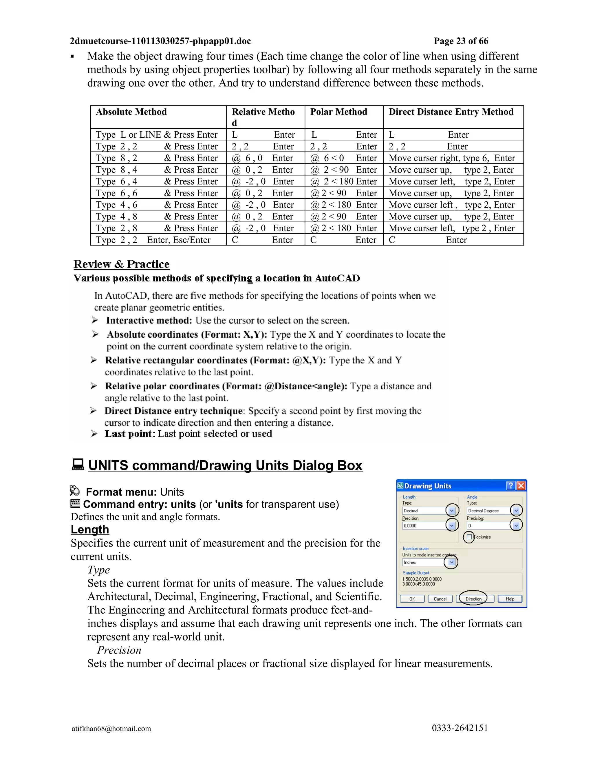 2dmuetcourse-110113030257-phpapp01.doc                                                Page 23 of 66
   Make the object drawing four times (Each time change the color of line when using different
    methods by using object properties toolbar) by following all four methods separately in the same
    drawing one over the other. And try to understand difference between these methods.

      Absolute Method                  Relative Metho    Polar Method      Direct Distance Entry Method
                                       d
      Type   L or LINE & Press Enter   L         Enter   L         Enter   L             Enter
      Type   2,2       & Press Enter   2,2       Enter   2,2       Enter   2,2           Enter
      Type   8,2       & Press Enter   @ 6 , 0 Enter     @ 6 < 0 Enter     Move curser right, type 6, Enter
      Type   8,4       & Press Enter   @ 0 , 2 Enter     @ 2 < 90 Enter    Move curser up, type 2, Enter
      Type   6,4       & Press Enter   @ -2 , 0 Enter    @ 2 < 180 Enter   Move curser left, type 2, Enter
      Type   6,6       & Press Enter   @ 0 , 2 Enter     @ 2 < 90 Enter    Move curser up, type 2, Enter
      Type   4,6       & Press Enter   @ -2 , 0 Enter    @ 2 < 180 Enter   Move curser left , type 2, Enter
      Type   4,8       & Press Enter   @ 0 , 2 Enter     @ 2 < 90 Enter    Move curser up, type 2, Enter
      Type   2,8       & Press Enter   @ -2 , 0 Enter    @ 2 < 180 Enter   Move curser left, type 2 , Enter
      Type   2 , 2 Enter, Esc/Enter    C        Enter    C         Enter   C             Enter




 UNITS command/Drawing Units Dialog Box
   Format menu: Units
  Command entry: units (or 'units for transparent use)
Defines the unit and angle formats.
Length
Specifies the current unit of measurement and the precision for the
current units.
   Type
   Sets the current format for units of measure. The values include
   Architectural, Decimal, Engineering, Fractional, and Scientific.
   The Engineering and Architectural formats produce feet-and-
   inches displays and assume that each drawing unit represents one inch. The other formats can
   represent any real-world unit.
     Precision
   Sets the number of decimal places or fractional size displayed for linear measurements.




atifkhan68@hotmail.com                                                               0333-2642151
 