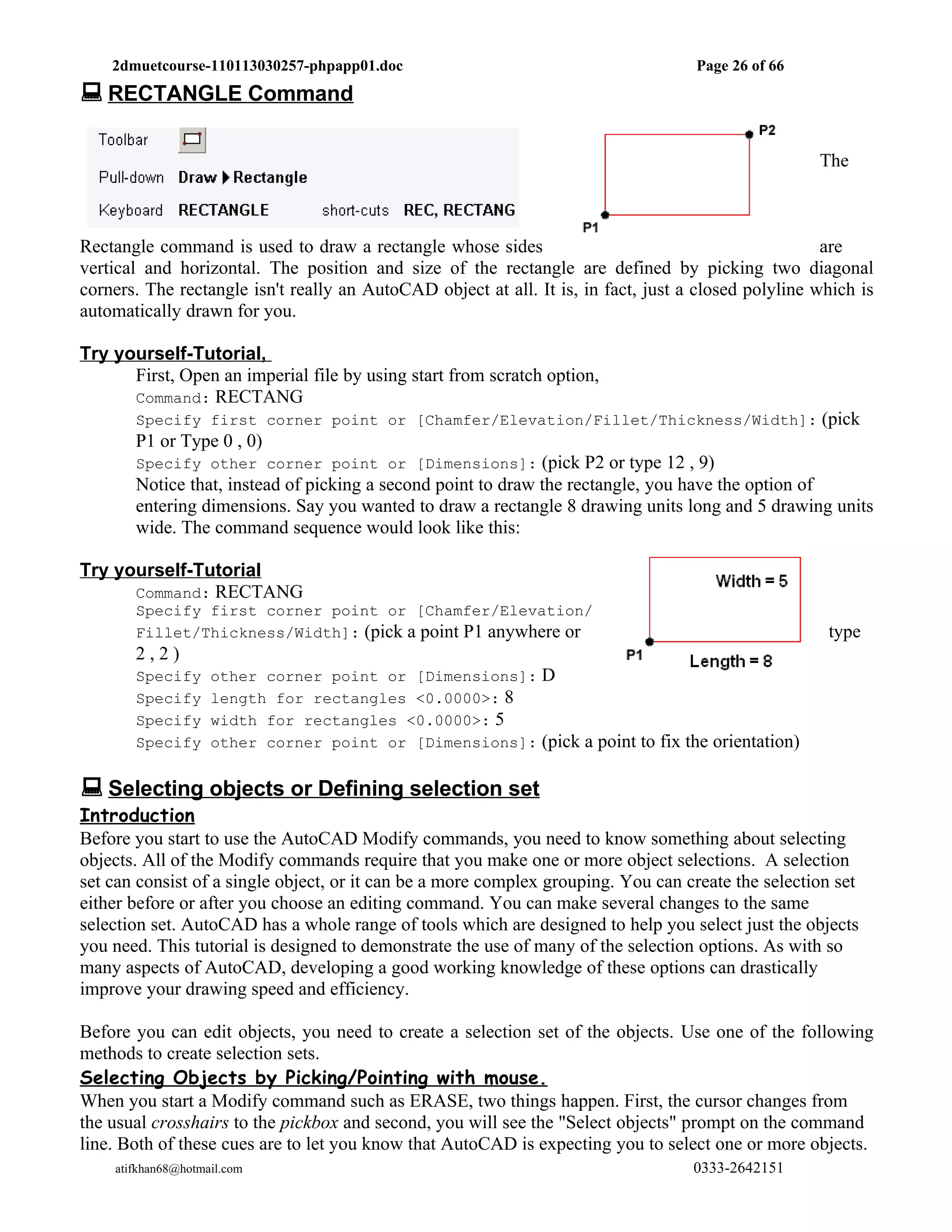 2dmuetcourse-110113030257-phpapp01.doc                                          Page 26 of 66
 RECTANGLE Command

                                                                                                     The



Rectangle command is used to draw a rectangle whose sides                                             are
vertical and horizontal. The position and size of the rectangle are defined by picking two diagonal
corners. The rectangle isn't really an AutoCAD object at all. It is, in fact, just a closed polyline which is
automatically drawn for you.

Try yourself-Tutorial,
      First, Open an imperial file by using start from scratch option,
      Command: RECTANG
       Specify first corner point or [Chamfer/Elevation/Fillet/Thickness/Width]: (pick
       P1 or Type 0 , 0)
       Specify other corner point or [Dimensions]: (pick P2 or type 12 , 9)
       Notice that, instead of picking a second point to draw the rectangle, you have the option of
       entering dimensions. Say you wanted to draw a rectangle 8 drawing units long and 5 drawing units
       wide. The command sequence would look like this:

Try yourself-Tutorial
      Command: RECTANG
       Specify first corner point or [Chamfer/Elevation/
       Fillet/Thickness/Width]: (pick a point P1 anywhere or                                          type
       2,2)
       Specify      other corner point or [Dimensions]: D
       Specify      length for rectangles <0.0000>: 8
       Specify      width for rectangles <0.0000>: 5
       Specify      other corner point or [Dimensions]: (pick a point to fix the orientation)


 Selecting objects or Defining selection set
Introduction
Before you start to use the AutoCAD Modify commands, you need to know something about selecting
objects. All of the Modify commands require that you make one or more object selections. A selection
set can consist of a single object, or it can be a more complex grouping. You can create the selection set
either before or after you choose an editing command. You can make several changes to the same
selection set. AutoCAD has a whole range of tools which are designed to help you select just the objects
you need. This tutorial is designed to demonstrate the use of many of the selection options. As with so
many aspects of AutoCAD, developing a good working knowledge of these options can drastically
improve your drawing speed and efficiency.

Before you can edit objects, you need to create a selection set of the objects. Use one of the following
methods to create selection sets.
Selecting Objects by Picking/Pointing with mouse.
When you start a Modify command such as ERASE, two things happen. First, the cursor changes from
the usual crosshairs to the pickbox and second, you will see the "Select objects" prompt on the command
line. Both of these cues are to let you know that AutoCAD is expecting you to select one or more objects.
    atifkhan68@hotmail.com                                                          0333-2642151
 