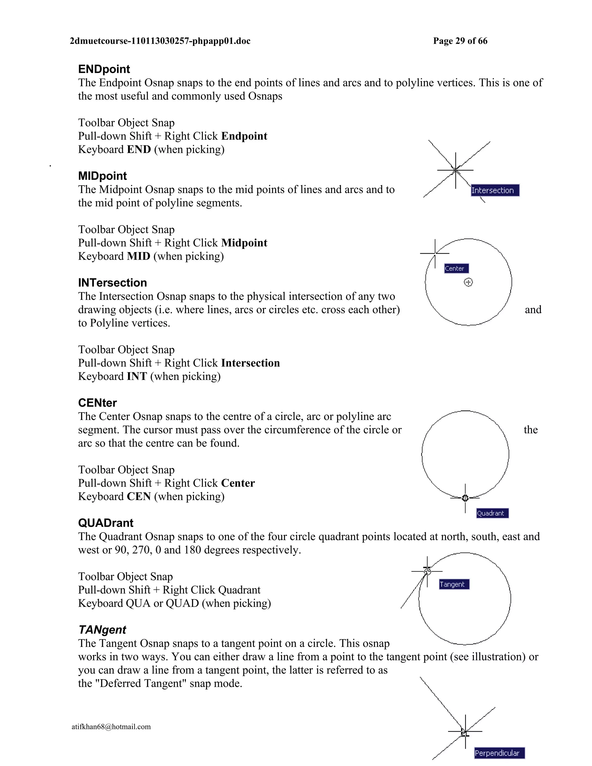 2dmuetcourse-110113030257-phpapp01.doc                                        Page 29 of 66


     ENDpoint
     The Endpoint Osnap snaps to the end points of lines and arcs and to polyline vertices. This is one of
     the most useful and commonly used Osnaps

     Toolbar Object Snap
     Pull-down Shift + Right Click Endpoint
     Keyboard END (when picking)
.
     MIDpoint
     The Midpoint Osnap snaps to the mid points of lines and arcs and to
     the mid point of polyline segments.

     Toolbar Object Snap
     Pull-down Shift + Right Click Midpoint
     Keyboard MID (when picking)

     INTersection
     The Intersection Osnap snaps to the physical intersection of any two
     drawing objects (i.e. where lines, arcs or circles etc. cross each other)                         and
     to Polyline vertices.

     Toolbar Object Snap
     Pull-down Shift + Right Click Intersection
     Keyboard INT (when picking)

     CENter
     The Center Osnap snaps to the centre of a circle, arc or polyline arc
     segment. The cursor must pass over the circumference of the circle or                            the
     arc so that the centre can be found.

     Toolbar Object Snap
     Pull-down Shift + Right Click Center
     Keyboard CEN (when picking)

     QUADrant
     The Quadrant Osnap snaps to one of the four circle quadrant points located at north, south, east and
     west or 90, 270, 0 and 180 degrees respectively.

     Toolbar Object Snap
     Pull-down Shift + Right Click Quadrant
     Keyboard QUA or QUAD (when picking)

     TANgent
     The Tangent Osnap snaps to a tangent point on a circle. This osnap
     works in two ways. You can either draw a line from a point to the tangent point (see illustration) or
     you can draw a line from a tangent point, the latter is referred to as
     the "Deferred Tangent" snap mode.


    atifkhan68@hotmail.com                                                        0333-2642151
 