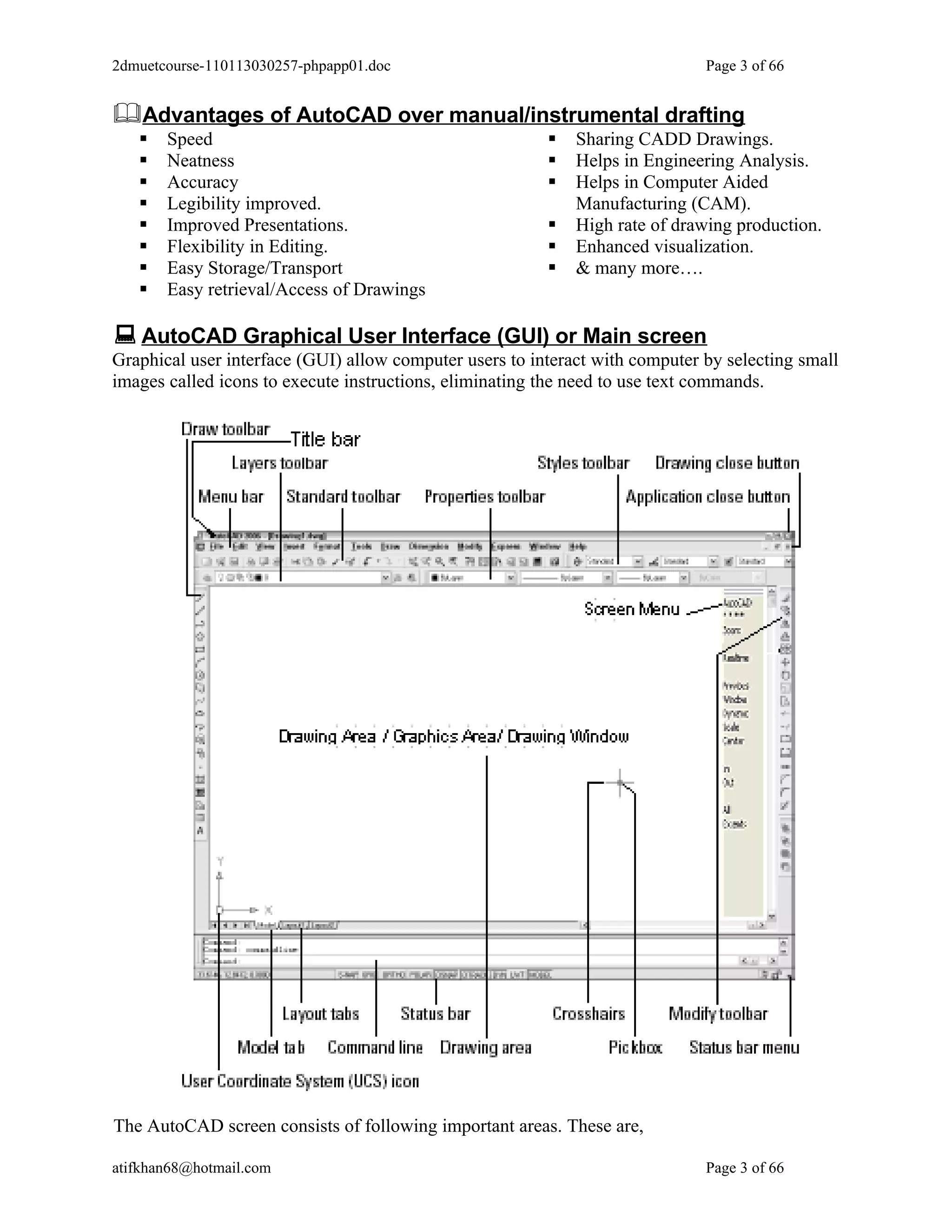 2dmuetcourse-110113030257-phpapp01.doc                                        Page 3 of 66


Advantages of AutoCAD over manual/instrumental drafting
      Speed                                                Sharing CADD Drawings.
      Neatness                                             Helps in Engineering Analysis.
      Accuracy                                             Helps in Computer Aided
      Legibility improved.                                  Manufacturing (CAM).
      Improved Presentations.                              High rate of drawing production.
      Flexibility in Editing.                              Enhanced visualization.
      Easy Storage/Transport                               & many more….
      Easy retrieval/Access of Drawings

 AutoCAD Graphical User Interface (GUI) or Main screen
Graphical user interface (GUI) allow computer users to interact with computer by selecting small
images called icons to execute instructions, eliminating the need to use text commands.




The AutoCAD screen consists of following important areas. These are,

atifkhan68@hotmail.com                                                        Page 3 of 66
 