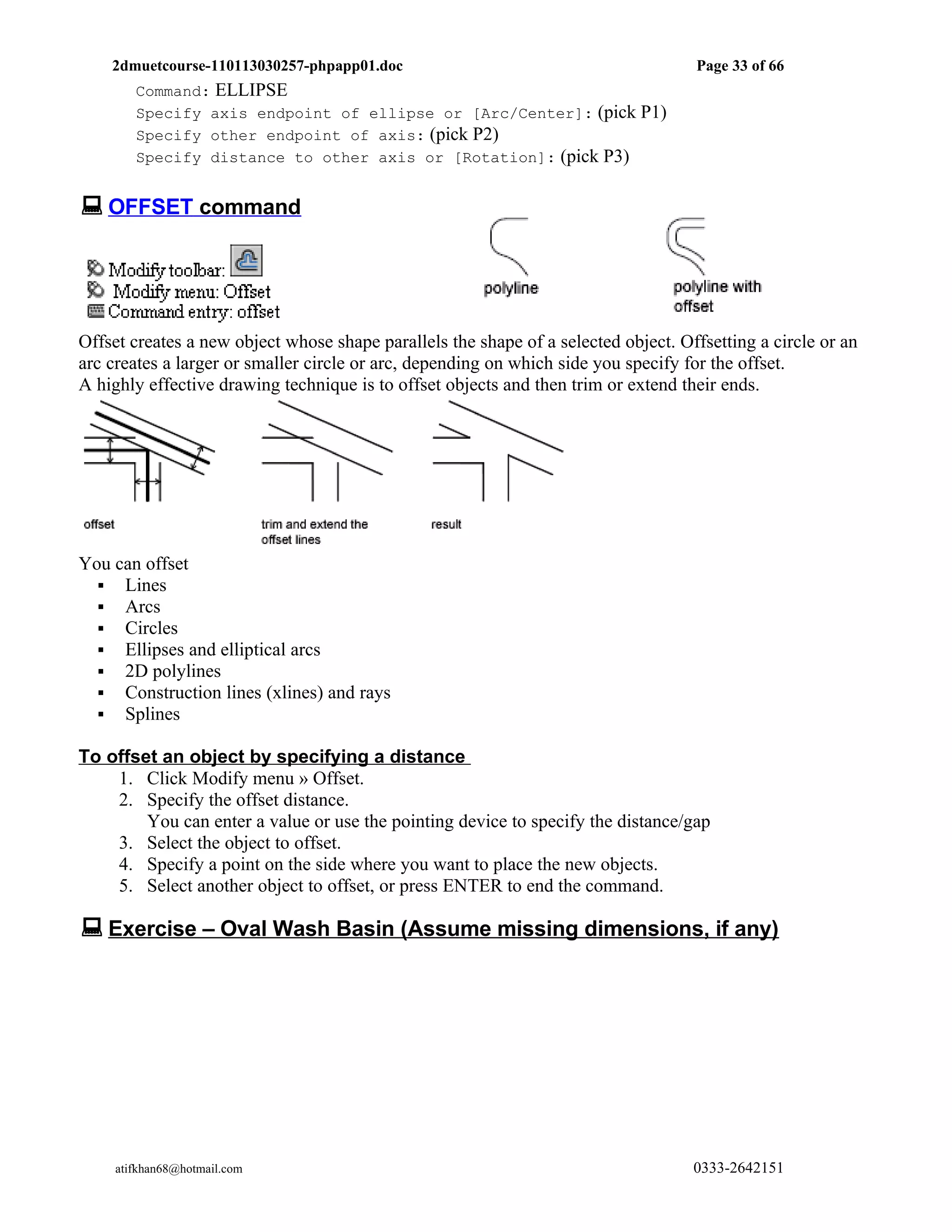 2dmuetcourse-110113030257-phpapp01.doc                                          Page 33 of 66
        Command: ELLIPSE
        Specify axis endpoint of ellipse or [Arc/Center]: (pick P1)
        Specify other endpoint of axis: (pick P2)
        Specify distance to other axis or [Rotation]: (pick P3)


 OFFSET command




Offset creates a new object whose shape parallels the shape of a selected object. Offsetting a circle or an
arc creates a larger or smaller circle or arc, depending on which side you specify for the offset.
A highly effective drawing technique is to offset objects and then trim or extend their ends.




You can offset
   Lines
   Arcs
   Circles
   Ellipses and elliptical arcs
   2D polylines
   Construction lines (xlines) and rays
   Splines

To offset an object by specifying a distance
    1. Click Modify menu » Offset.
    2. Specify the offset distance.
        You can enter a value or use the pointing device to specify the distance/gap
    3. Select the object to offset.
    4. Specify a point on the side where you want to place the new objects.
    5. Select another object to offset, or press ENTER to end the command.

 Exercise – Oval Wash Basin (Assume missing dimensions, if any)




     atifkhan68@hotmail.com                                                         0333-2642151
 