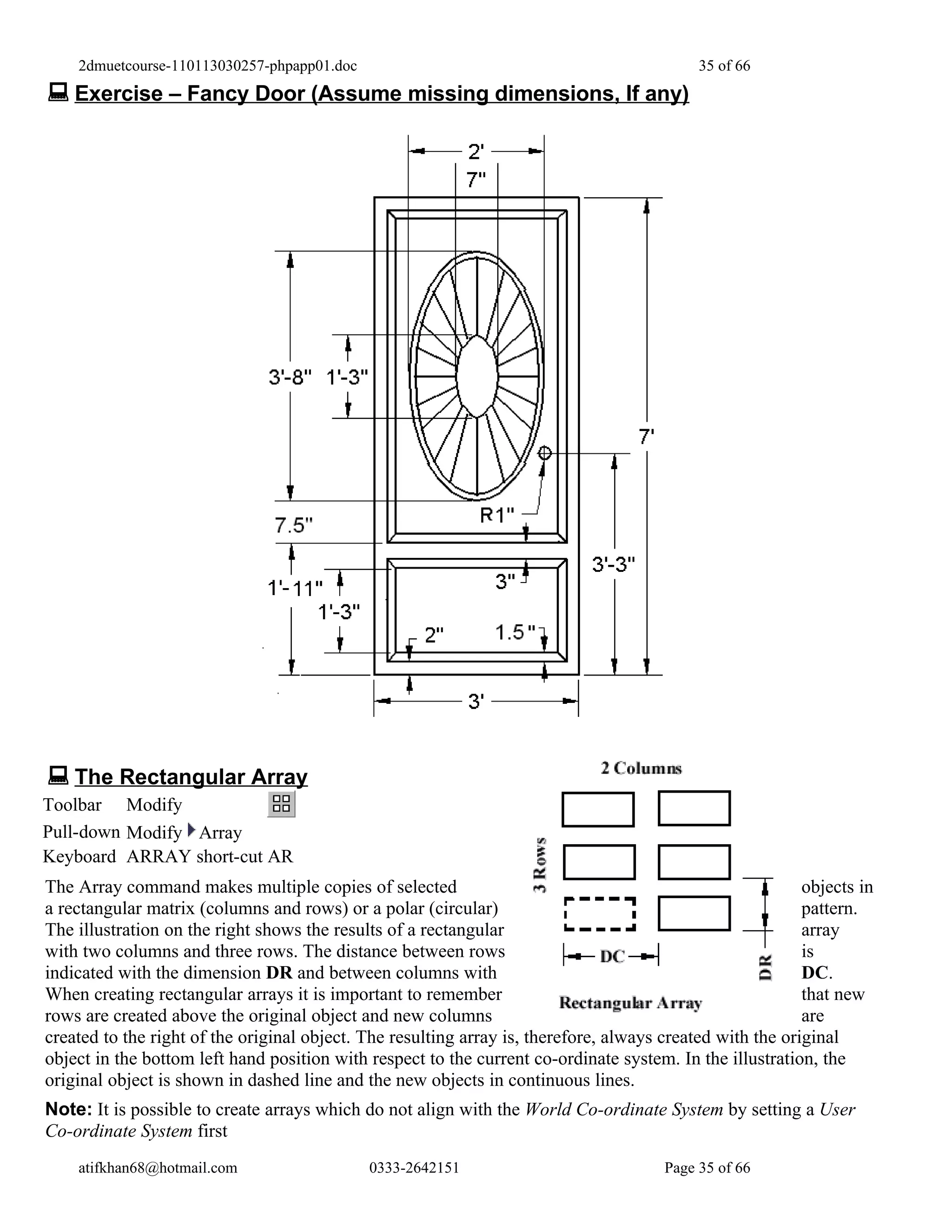 2dmuetcourse-110113030257-phpapp01.doc                                                  35 of 66
 Exercise – Fancy Door (Assume missing dimensions, If any)




 The Rectangular Array
Toolbar Modify
Pull-down Modify Array
Keyboard ARRAY short-cut AR
The Array command makes multiple copies of selected                                                        objects in
a rectangular matrix (columns and rows) or a polar (circular)                                              pattern.
The illustration on the right shows the results of a rectangular                                           array
with two columns and three rows. The distance between rows                                                 is
indicated with the dimension DR and between columns with                                                   DC.
When creating rectangular arrays it is important to remember                                               that new
rows are created above the original object and new columns                                                 are
created to the right of the original object. The resulting array is, therefore, always created with the original
object in the bottom left hand position with respect to the current co-ordinate system. In the illustration, the
original object is shown in dashed line and the new objects in continuous lines.
Note: It is possible to create arrays which do not align with the World Co-ordinate System by setting a User
Co-ordinate System first
    atifkhan68@hotmail.com                   0333-2642151                              Page 35 of 66
 