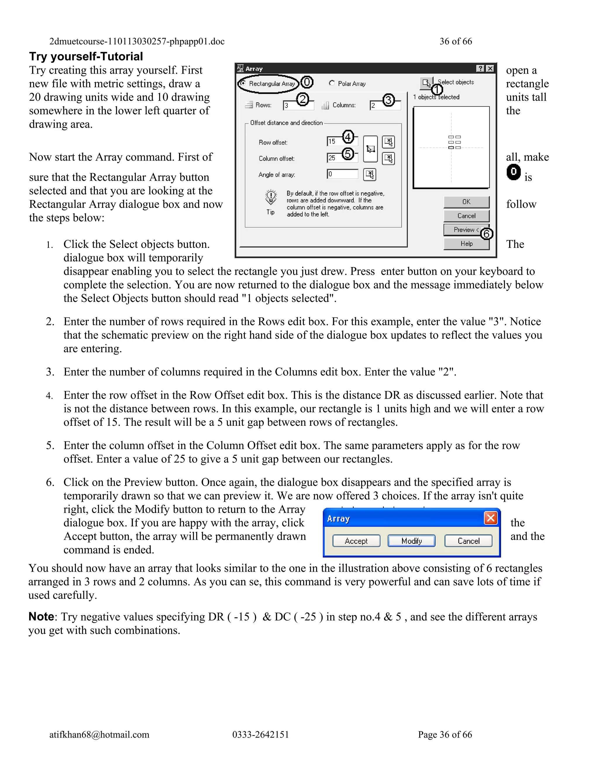2dmuetcourse-110113030257-phpapp01.doc                                               36 of 66
Try yourself-Tutorial
Try creating this array yourself. First                                                                open a
new file with metric settings, draw a                                                                  rectangle
20 drawing units wide and 10 drawing                                                                   units tall
somewhere in the lower left quarter of                                                                 the
drawing area.

Now start the Array command. First of                                                                  all, make
sure that the Rectangular Array button                                                                     is
selected and that you are looking at the
Rectangular Array dialogue box and now                                                                 follow
the steps below:

   1.   Click the Select objects button.                                                              The
        dialogue box will temporarily
        disappear enabling you to select the rectangle you just drew. Press enter button on your keyboard to
        complete the selection. You are now returned to the dialogue box and the message immediately below
        the Select Objects button should read "1 objects selected".
   2. Enter the number of rows required in the Rows edit box. For this example, enter the value "3". Notice
      that the schematic preview on the right hand side of the dialogue box updates to reflect the values you
      are entering.
   3. Enter the number of columns required in the Columns edit box. Enter the value "2".
   4.   Enter the row offset in the Row Offset edit box. This is the distance DR as discussed earlier. Note that
        is not the distance between rows. In this example, our rectangle is 1 units high and we will enter a row
        offset of 15. The result will be a 5 unit gap between rows of rectangles.
   5. Enter the column offset in the Column Offset edit box. The same parameters apply as for the row
      offset. Enter a value of 25 to give a 5 unit gap between our rectangles.
   6. Click on the Preview button. Once again, the dialogue box disappears and the specified array is
      temporarily drawn so that we can preview it. We are now offered 3 choices. If the array isn't quite
      right, click the Modify button to return to the Array
      dialogue box. If you are happy with the array, click                                            the
      Accept button, the array will be permanently drawn                                              and the
      command is ended.
You should now have an array that looks similar to the one in the illustration above consisting of 6 rectangles
arranged in 3 rows and 2 columns. As you can se, this command is very powerful and can save lots of time if
used carefully.
Note: Try negative values specifying DR ( -15 ) & DC ( -25 ) in step no.4 & 5 , and see the different arrays
you get with such combinations.




    atifkhan68@hotmail.com                   0333-2642151                           Page 36 of 66
 