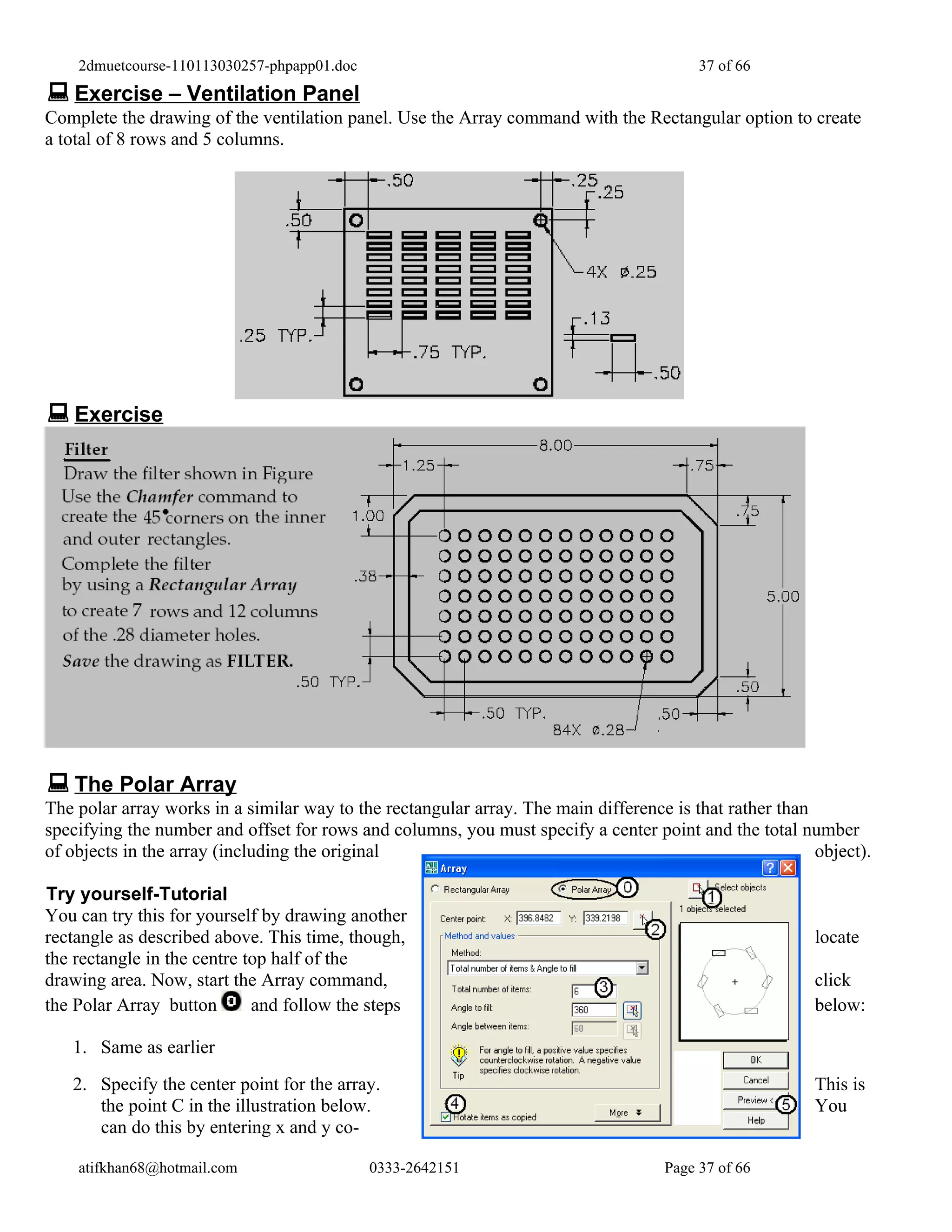 2dmuetcourse-110113030257-phpapp01.doc                                               37 of 66
 Exercise – Ventilation Panel
Complete the drawing of the ventilation panel. Use the Array command with the Rectangular option to create
a total of 8 rows and 5 columns.




 Exercise




 The Polar Array
The polar array works in a similar way to the rectangular array. The main difference is that rather than
specifying the number and offset for rows and columns, you must specify a center point and the total number
of objects in the array (including the original                                                          object).

Try yourself-Tutorial
You can try this for yourself by drawing another
rectangle as described above. This time, though,                                                         locate
the rectangle in the centre top half of the
drawing area. Now, start the Array command,                                                              click
the Polar Array button       and follow the steps                                                        below:

   1. Same as earlier
   2. Specify the center point for the array.                                                            This is
      the point C in the illustration below.                                                             You
      can do this by entering x and y co-

    atifkhan68@hotmail.com                   0333-2642151                           Page 37 of 66
 