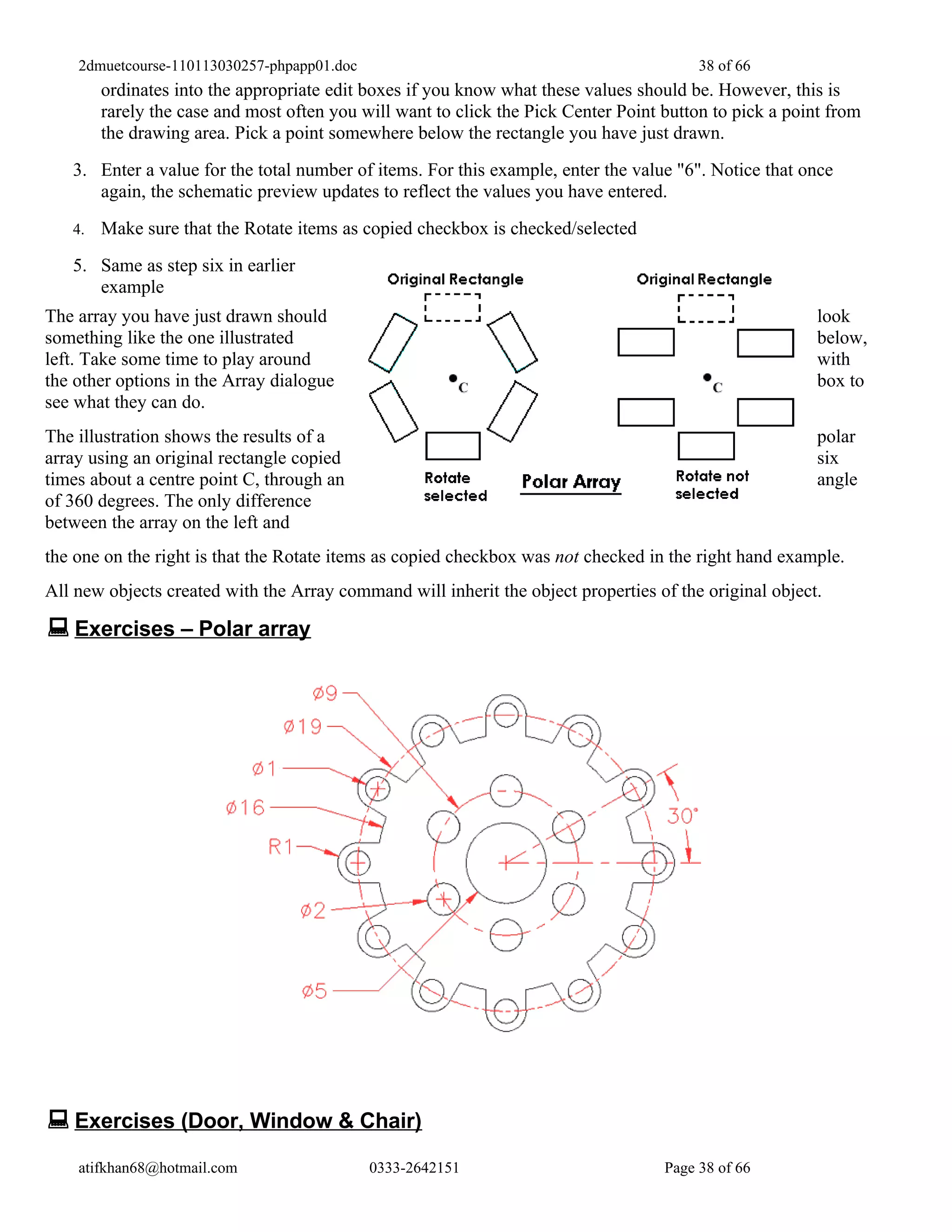 2dmuetcourse-110113030257-phpapp01.doc                                               38 of 66
        ordinates into the appropriate edit boxes if you know what these values should be. However, this is
        rarely the case and most often you will want to click the Pick Center Point button to pick a point from
        the drawing area. Pick a point somewhere below the rectangle you have just drawn.
   3. Enter a value for the total number of items. For this example, enter the value "6". Notice that once
      again, the schematic preview updates to reflect the values you have entered.
   4.   Make sure that the Rotate items as copied checkbox is checked/selected
   5. Same as step six in earlier
      example
The array you have just drawn should                                                                     look
something like the one illustrated                                                                       below,
left. Take some time to play around                                                                      with
the other options in the Array dialogue                                                                  box to
see what they can do.
The illustration shows the results of a                                                                  polar
array using an original rectangle copied                                                                 six
times about a centre point C, through an                                                                 angle
of 360 degrees. The only difference
between the array on the left and
the one on the right is that the Rotate items as copied checkbox was not checked in the right hand example.
All new objects created with the Array command will inherit the object properties of the original object.

 Exercises – Polar array




 Exercises (Door, Window & Chair)
    atifkhan68@hotmail.com                   0333-2642151                           Page 38 of 66
 