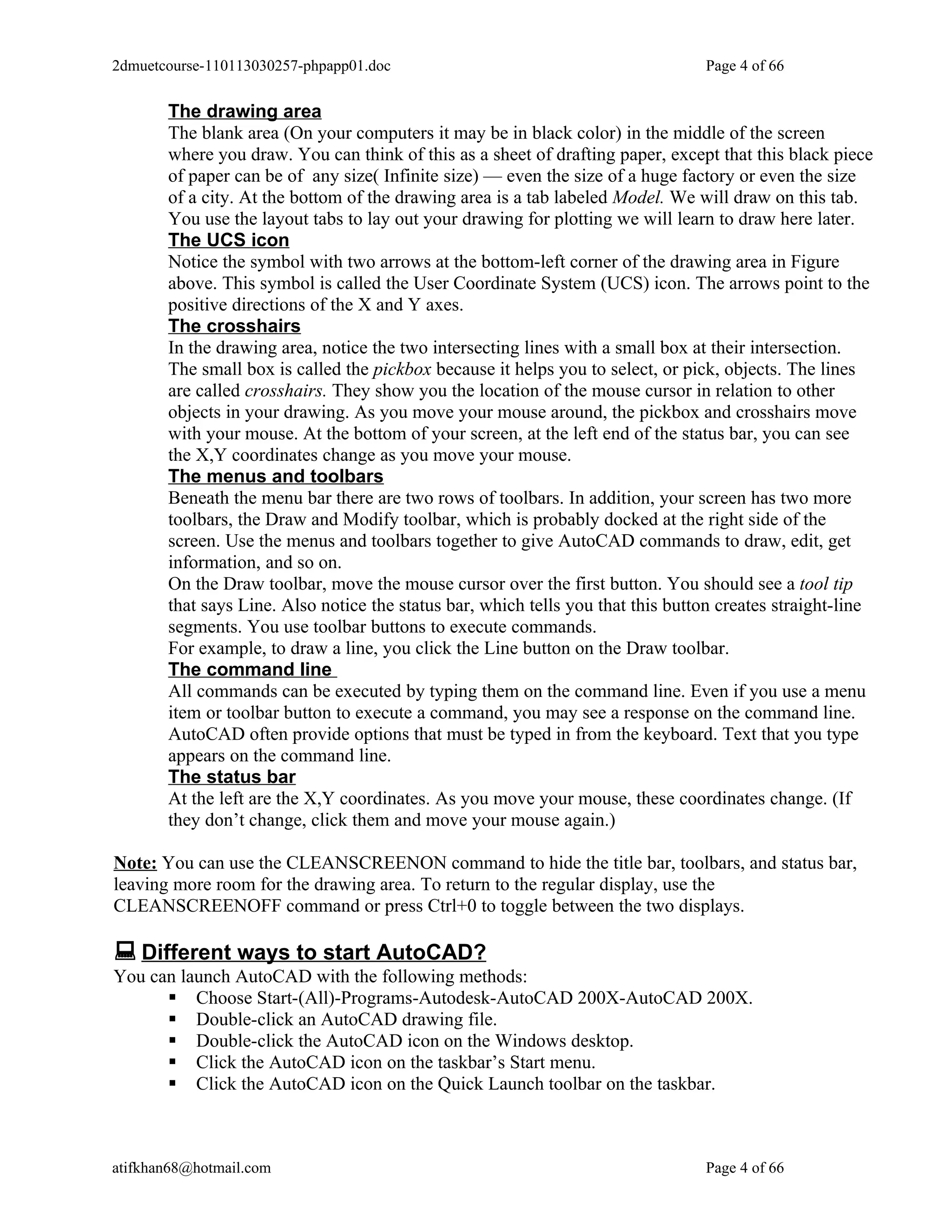 2dmuetcourse-110113030257-phpapp01.doc                                           Page 4 of 66


       The drawing area
       The blank area (On your computers it may be in black color) in the middle of the screen
       where you draw. You can think of this as a sheet of drafting paper, except that this black piece
       of paper can be of any size( Infinite size) — even the size of a huge factory or even the size
       of a city. At the bottom of the drawing area is a tab labeled Model. We will draw on this tab.
       You use the layout tabs to lay out your drawing for plotting we will learn to draw here later.
       The UCS icon
       Notice the symbol with two arrows at the bottom-left corner of the drawing area in Figure
       above. This symbol is called the User Coordinate System (UCS) icon. The arrows point to the
       positive directions of the X and Y axes.
       The crosshairs
       In the drawing area, notice the two intersecting lines with a small box at their intersection.
       The small box is called the pickbox because it helps you to select, or pick, objects. The lines
       are called crosshairs. They show you the location of the mouse cursor in relation to other
       objects in your drawing. As you move your mouse around, the pickbox and crosshairs move
       with your mouse. At the bottom of your screen, at the left end of the status bar, you can see
       the X,Y coordinates change as you move your mouse.
       The menus and toolbars
       Beneath the menu bar there are two rows of toolbars. In addition, your screen has two more
       toolbars, the Draw and Modify toolbar, which is probably docked at the right side of the
       screen. Use the menus and toolbars together to give AutoCAD commands to draw, edit, get
       information, and so on.
       On the Draw toolbar, move the mouse cursor over the first button. You should see a tool tip
       that says Line. Also notice the status bar, which tells you that this button creates straight-line
       segments. You use toolbar buttons to execute commands.
       For example, to draw a line, you click the Line button on the Draw toolbar.
       The command line
       All commands can be executed by typing them on the command line. Even if you use a menu
       item or toolbar button to execute a command, you may see a response on the command line.
       AutoCAD often provide options that must be typed in from the keyboard. Text that you type
       appears on the command line.
       The status bar
       At the left are the X,Y coordinates. As you move your mouse, these coordinates change. (If
       they don’t change, click them and move your mouse again.)

Note: You can use the CLEANSCREENON command to hide the title bar, toolbars, and status bar,
leaving more room for the drawing area. To return to the regular display, use the
CLEANSCREENOFF command or press Ctrl+0 to toggle between the two displays.

 Different ways to start AutoCAD?
You can launch AutoCAD with the following methods:
       Choose Start-(All)-Programs-Autodesk-AutoCAD 200X-AutoCAD 200X.
       Double-click an AutoCAD drawing file.
       Double-click the AutoCAD icon on the Windows desktop.
       Click the AutoCAD icon on the taskbar’s Start menu.
       Click the AutoCAD icon on the Quick Launch toolbar on the taskbar.



atifkhan68@hotmail.com                                                           Page 4 of 66
 