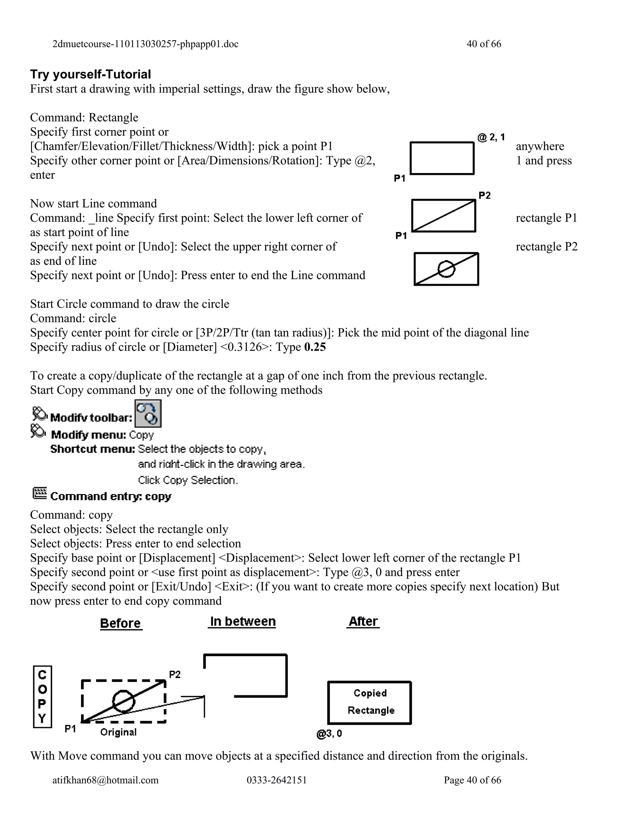 2dmuetcourse-110113030257-phpapp01.doc                                                 40 of 66


Try yourself-Tutorial
First start a drawing with imperial settings, draw the figure show below,

Command: Rectangle
Specify first corner point or
[Chamfer/Elevation/Fillet/Thickness/Width]: pick a point P1                                           anywhere
Specify other corner point or [Area/Dimensions/Rotation]: Type @2,                                    1 and press
enter

Now start Line command
Command: _line Specify first point: Select the lower left corner of                                   rectangle P1
as start point of line
Specify next point or [Undo]: Select the upper right corner of                                        rectangle P2
as end of line
Specify next point or [Undo]: Press enter to end the Line command

Start Circle command to draw the circle
Command: circle
Specify center point for circle or [3P/2P/Ttr (tan tan radius)]: Pick the mid point of the diagonal line
Specify radius of circle or [Diameter] <0.3126>: Type 0.25

To create a copy/duplicate of the rectangle at a gap of one inch from the previous rectangle.
Start Copy command by any one of the following methods




Command: copy
Select objects: Select the rectangle only
Select objects: Press enter to end selection
Specify base point or [Displacement] <Displacement>: Select lower left corner of the rectangle P1
Specify second point or <use first point as displacement>: Type @3, 0 and press enter
Specify second point or [Exit/Undo] <Exit>: (If you want to create more copies specify next location) But
now press enter to end copy command




With Move command you can move objects at a specified distance and direction from the originals.
    atifkhan68@hotmail.com                   0333-2642151                             Page 40 of 66
 