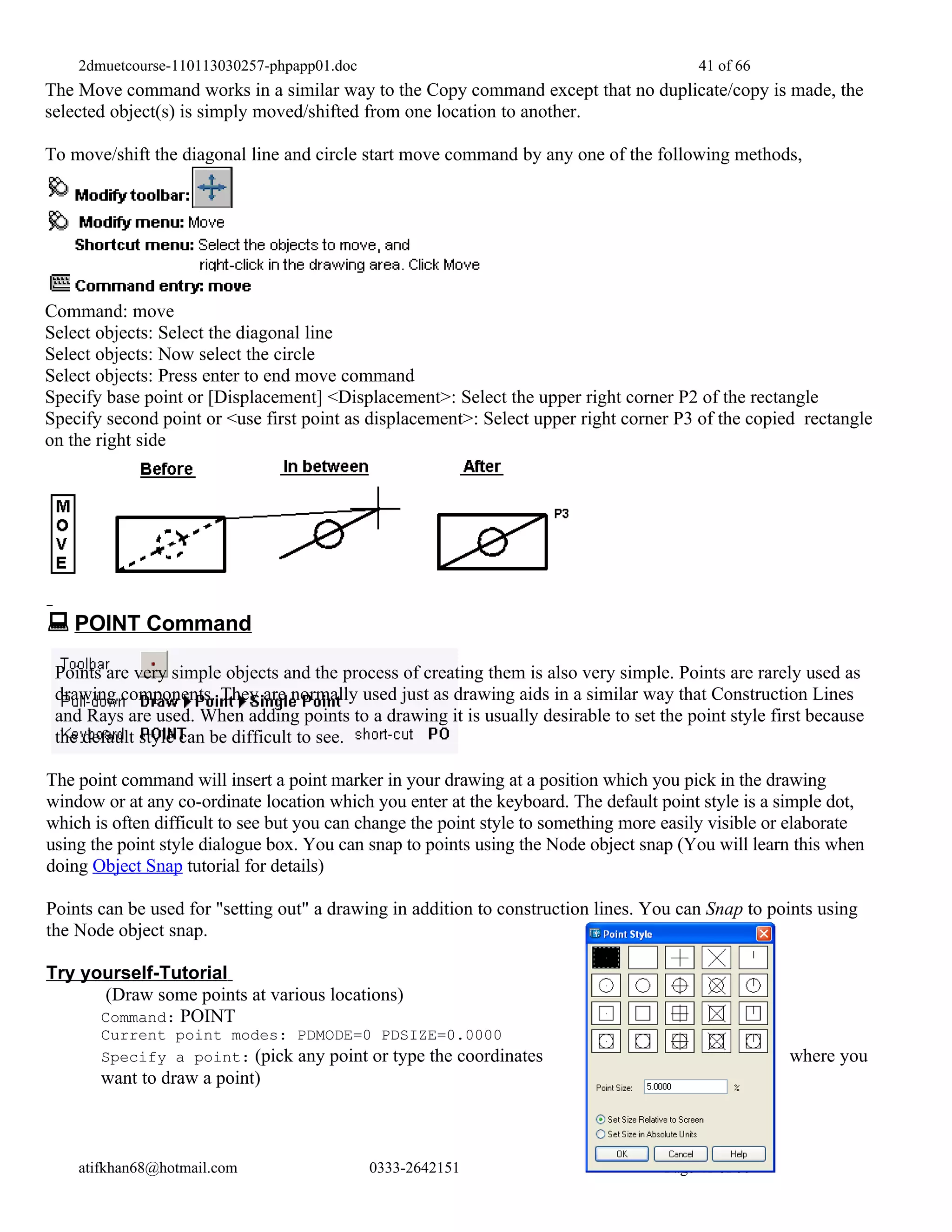 2dmuetcourse-110113030257-phpapp01.doc                                               41 of 66
The Move command works in a similar way to the Copy command except that no duplicate/copy is made, the
selected object(s) is simply moved/shifted from one location to another.

To move/shift the diagonal line and circle start move command by any one of the following methods,




Command: move
Select objects: Select the diagonal line
Select objects: Now select the circle
Select objects: Press enter to end move command
Specify base point or [Displacement] <Displacement>: Select the upper right corner P2 of the rectangle
Specify second point or <use first point as displacement>: Select upper right corner P3 of the copied rectangle
on the right side




 POINT Command
 Points are very simple objects and the process of creating them is also very simple. Points are rarely used as
 drawing components. They are normally used just as drawing aids in a similar way that Construction Lines
 and Rays are used. When adding points to a drawing it is usually desirable to set the point style first because
 the default style can be difficult to see.

The point command will insert a point marker in your drawing at a position which you pick in the drawing
window or at any co-ordinate location which you enter at the keyboard. The default point style is a simple dot,
which is often difficult to see but you can change the point style to something more easily visible or elaborate
using the point style dialogue box. You can snap to points using the Node object snap (You will learn this when
doing Object Snap tutorial for details)

Points can be used for "setting out" a drawing in addition to construction lines. You can Snap to points using
the Node object snap.

Try yourself-Tutorial
       (Draw some points at various locations)
      Command: POINT
       Current point modes: PDMODE=0 PDSIZE=0.0000
       Specify a point: (pick any point or type the coordinates                                      where you
       want to draw a point)



    atifkhan68@hotmail.com                   0333-2642151                           Page 41 of 66
 