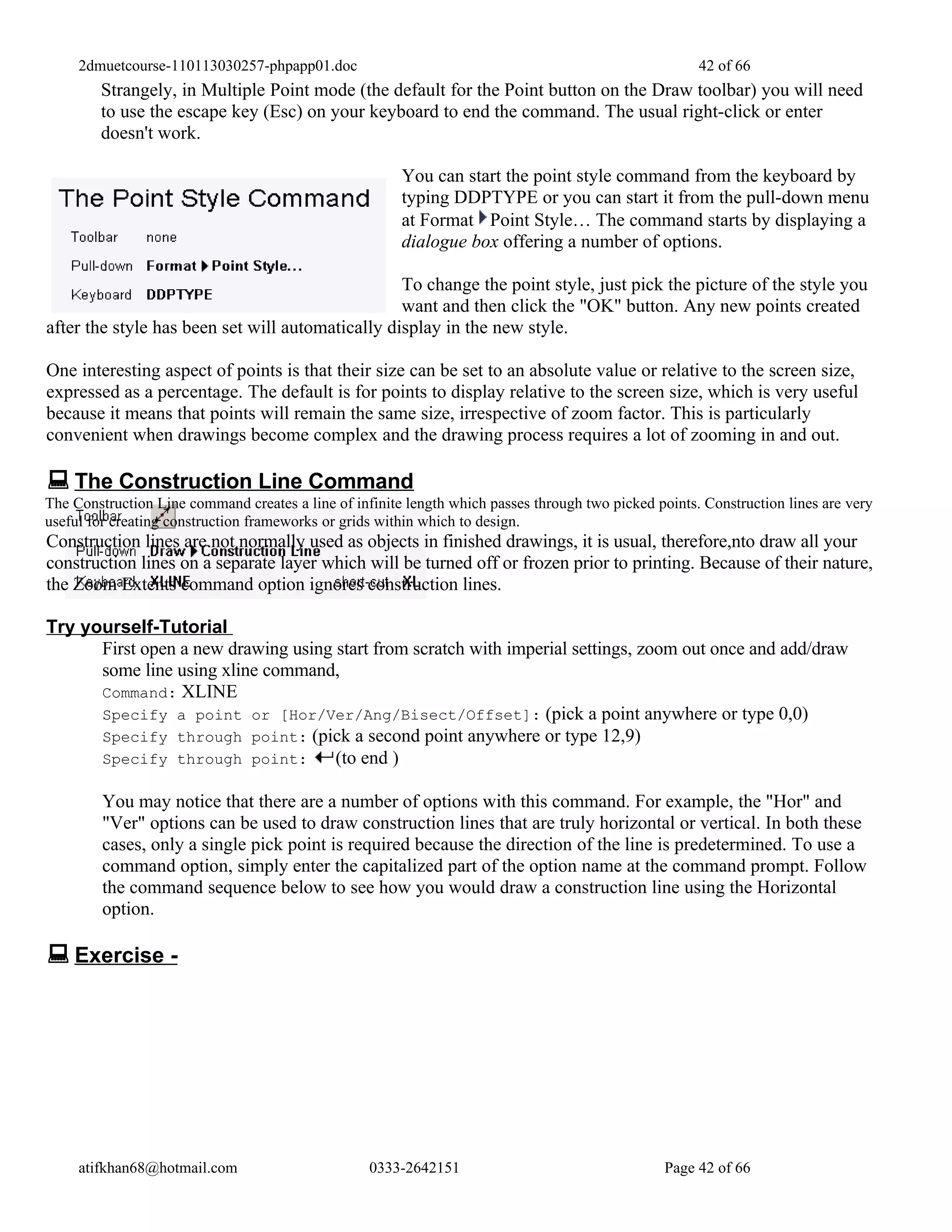 2dmuetcourse-110113030257-phpapp01.doc                                                            42 of 66
        Strangely, in Multiple Point mode (the default for the Point button on the Draw toolbar) you will need
        to use the escape key (Esc) on your keyboard to end the command. The usual right-click or enter
        doesn't work.

                                                        You can start the point style command from the keyboard by
                                                        typing DDPTYPE or you can start it from the pull-down menu
                                                        at Format Point Style… The command starts by displaying a
                                                        dialogue box offering a number of options.

                                                  To change the point style, just pick the picture of the style you
                                                  want and then click the "OK" button. Any new points created
after the style has been set will automatically display in the new style.

One interesting aspect of points is that their size can be set to an absolute value or relative to the screen size,
expressed as a percentage. The default is for points to display relative to the screen size, which is very useful
because it means that points will remain the same size, irrespective of zoom factor. This is particularly
convenient when drawings become complex and the drawing process requires a lot of zooming in and out.

 The Construction Line Command
The Construction Line command creates a line of infinite length which passes through two picked points. Construction lines are very
useful for creating construction frameworks or grids within which to design.
Construction lines are not normally used as objects in finished drawings, it is usual, therefore,nto draw all your
construction lines on a separate layer which will be turned off or frozen prior to printing. Because of their nature,
the Zoom Extents command option ignores construction lines.

Try yourself-Tutorial
      First open a new drawing using start from scratch with imperial settings, zoom out once and add/draw
      some line using xline command,
      Command: XLINE
      Specify a point or [Hor/Ver/Ang/Bisect/Offset]: (pick a point anywhere or type 0,0)
      Specify through point: (pick a second point anywhere or type 12,9)
      Specify through point:         (to end )

         You may notice that there are a number of options with this command. For example, the "Hor" and
         "Ver" options can be used to draw construction lines that are truly horizontal or vertical. In both these
         cases, only a single pick point is required because the direction of the line is predetermined. To use a
         command option, simply enter the capitalized part of the option name at the command prompt. Follow
         the command sequence below to see how you would draw a construction line using the Horizontal
         option.

 Exercise -




     atifkhan68@hotmail.com                        0333-2642151                                   Page 42 of 66
 
