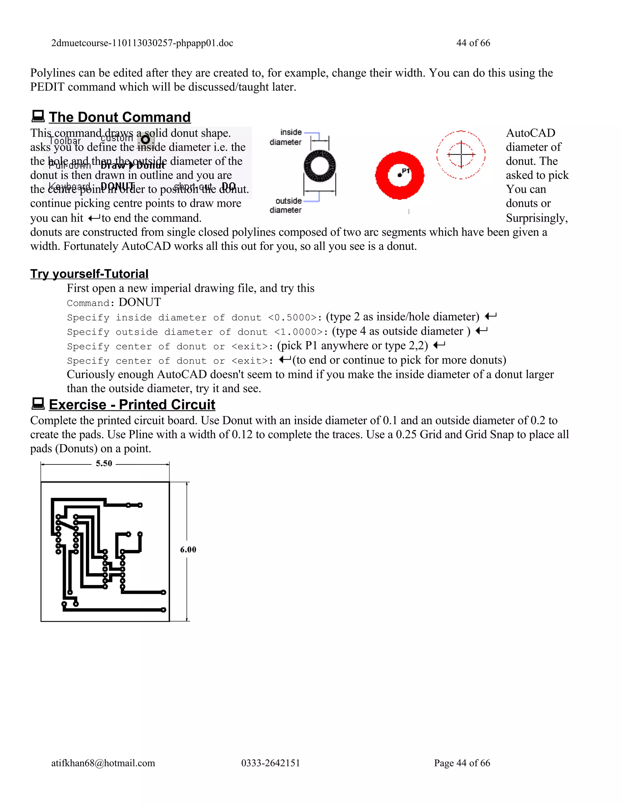 2dmuetcourse-110113030257-phpapp01.doc                                                44 of 66


Polylines can be edited after they are created to, for example, change their width. You can do this using the
PEDIT command which will be discussed/taught later.

 The Donut Command
This command draws a solid donut shape.                                                        AutoCAD
asks you to define the inside diameter i.e. the                                                diameter of
the hole and then the outside diameter of the                                                  donut. The
donut is then drawn in outline and you are                                                     asked to pick
the centre point in order to position the donut.                                               You can
continue picking centre points to draw more                                                    donuts or
you can hit to end the command.                                                                Surprisingly,
donuts are constructed from single closed polylines composed of two arc segments which have been given a
width. Fortunately AutoCAD works all this out for you, so all you see is a donut.

Try yourself-Tutorial
      First open a new imperial drawing file, and try this
      Command: DONUT
       Specify    inside diameter of donut <0.5000>: (type 2 as inside/hole diameter)
       Specify    outside diameter of donut <1.0000>: (type 4 as outside diameter )
       Specify    center of donut or <exit>: (pick P1 anywhere or type 2,2)
       Specify    center of donut or <exit>:    (to end or continue to pick for more donuts)
       Curiously enough AutoCAD doesn't seem to mind if you make the inside diameter of a donut larger
       than the outside diameter, try it and see.
 Exercise - Printed Circuit
Complete the printed circuit board. Use Donut with an inside diameter of 0.1 and an outside diameter of 0.2 to
create the pads. Use Pline with a width of 0.12 to complete the traces. Use a 0.25 Grid and Grid Snap to place all
pads (Donuts) on a point.




    atifkhan68@hotmail.com                   0333-2642151                            Page 44 of 66
 