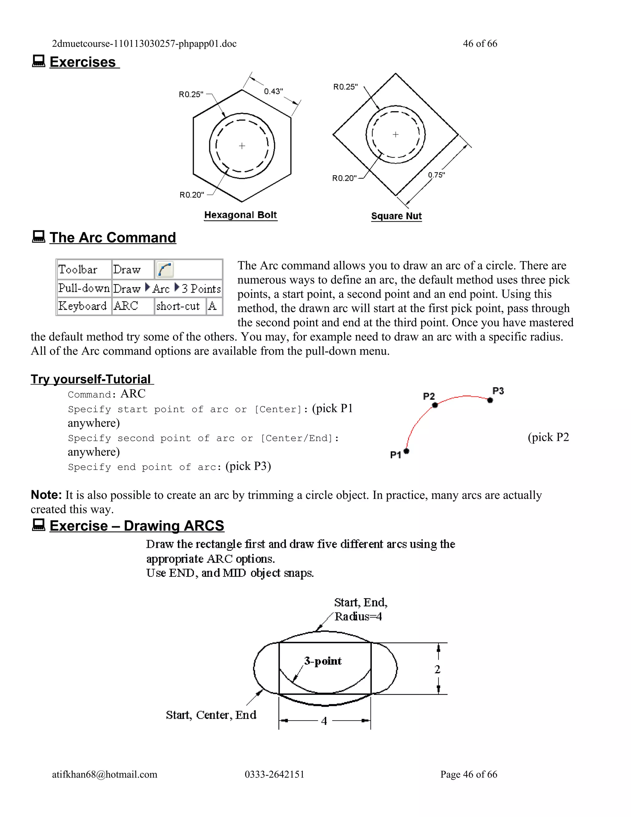 2dmuetcourse-110113030257-phpapp01.doc                                                46 of 66
 Exercises




 The Arc Command
                                          The Arc command allows you to draw an arc of a circle. There are
                                          numerous ways to define an arc, the default method uses three pick
                                          points, a start point, a second point and an end point. Using this
                                          method, the drawn arc will start at the first pick point, pass through
                                          the second point and end at the third point. Once you have mastered
the default method try some of the others. You may, for example need to draw an arc with a specific radius.
All of the Arc command options are available from the pull-down menu.

Try yourself-Tutorial
      Command: ARC
       Specify start point of arc or [Center]: (pick P1
       anywhere)
       Specify second point of arc or [Center/End]:                                                     (pick P2
       anywhere)
       Specify end point of arc: (pick P3)

Note: It is also possible to create an arc by trimming a circle object. In practice, many arcs are actually
created this way.
 Exercise – Drawing ARCS




    atifkhan68@hotmail.com                   0333-2642151                            Page 46 of 66
 
