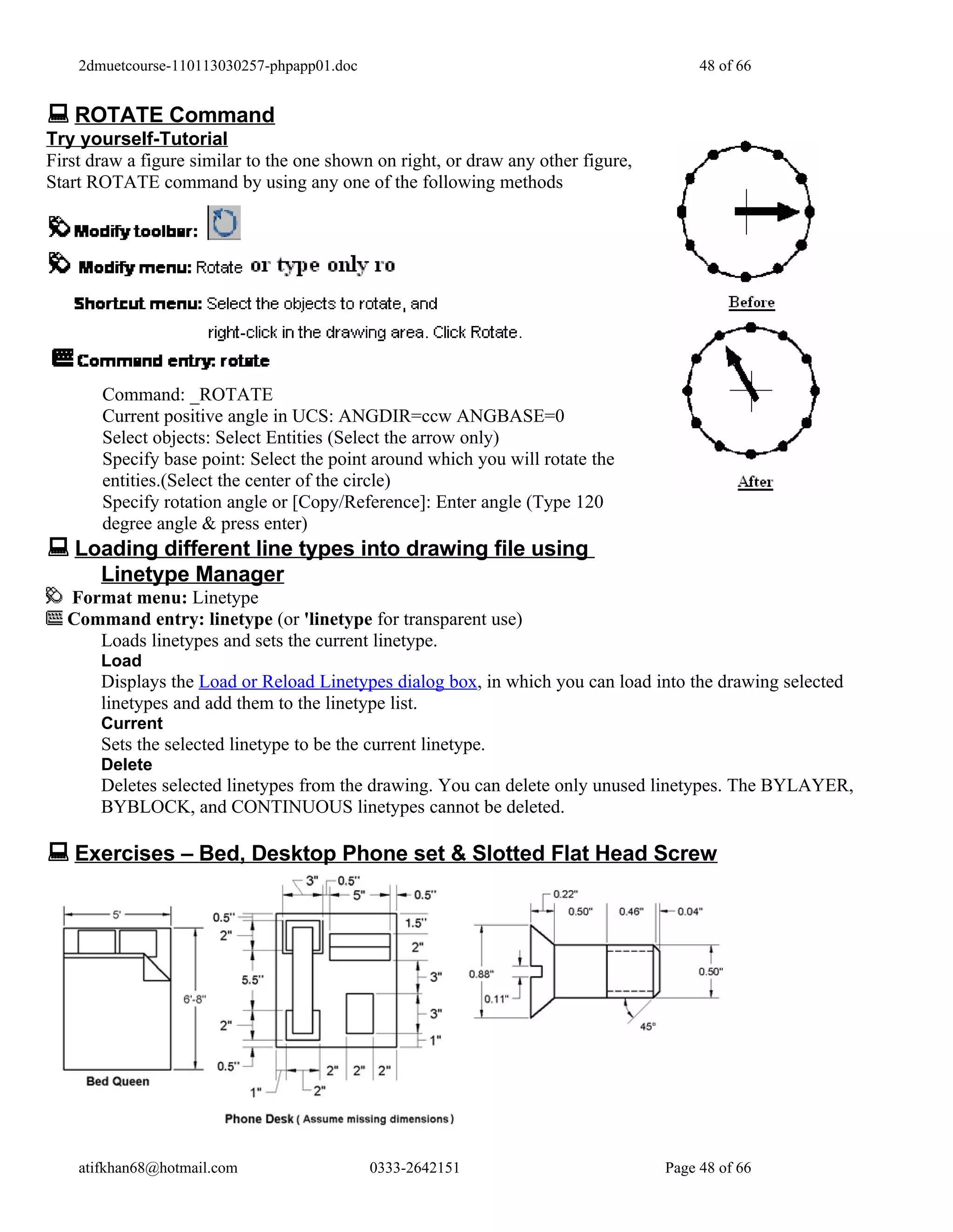 2dmuetcourse-110113030257-phpapp01.doc                                              48 of 66


 ROTATE Command
Try yourself-Tutorial
First draw a figure similar to the one shown on right, or draw any other figure,
Start ROTATE command by using any one of the following methods




       Command: _ROTATE
       Current positive angle in UCS: ANGDIR=ccw ANGBASE=0
       Select objects: Select Entities (Select the arrow only)
       Specify base point: Select the point around which you will rotate the
       entities.(Select the center of the circle)
       Specify rotation angle or [Copy/Reference]: Enter angle (Type 120
       degree angle & press enter)
 Loading different line types into drawing file using
       Linetype Manager
  Format menu: Linetype
  Command entry: linetype (or 'linetype for transparent use)
     Loads linetypes and sets the current linetype.
       Load
       Displays the Load or Reload Linetypes dialog box, in which you can load into the drawing selected
       linetypes and add them to the linetype list.
       Current
       Sets the selected linetype to be the current linetype.
       Delete
       Deletes selected linetypes from the drawing. You can delete only unused linetypes. The BYLAYER,
       BYBLOCK, and CONTINUOUS linetypes cannot be deleted.

 Exercises – Bed, Desktop Phone set & Slotted Flat Head Screw




    atifkhan68@hotmail.com                   0333-2642151                          Page 48 of 66
 