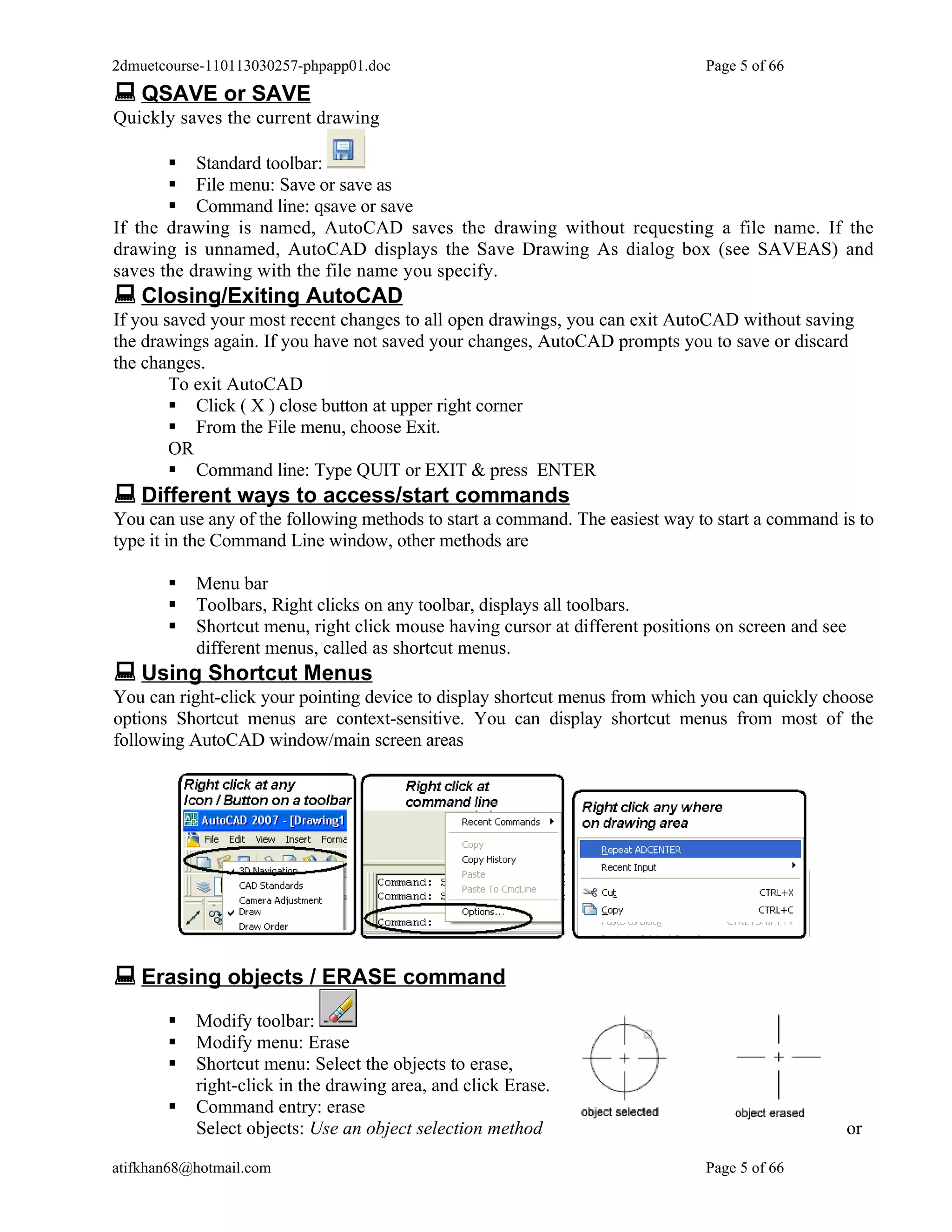 2dmuetcourse-110113030257-phpapp01.doc                                         Page 5 of 66
 QSAVE or SAVE
Quickly saves the current drawing

        Standard toolbar:
        File menu: Save or save as
        Command line: qsave or save
If the drawing is named, AutoCAD saves the drawing without requesting a file name. If the
drawing is unnamed, AutoCAD displays the Save Drawing As dialog box (see SAVEAS) and
saves the drawing with the file name you specify.
 Closing/Exiting AutoCAD
If you saved your most recent changes to all open drawings, you can exit AutoCAD without saving
the drawings again. If you have not saved your changes, AutoCAD prompts you to save or discard
the changes.
        To exit AutoCAD
         Click ( X ) close button at upper right corner
         From the File menu, choose Exit.
        OR
         Command line: Type QUIT or EXIT & press ENTER
 Different ways to access/start commands
You can use any of the following methods to start a command. The easiest way to start a command is to
type it in the Command Line window, other methods are

          Menu bar
          Toolbars, Right clicks on any toolbar, displays all toolbars.
          Shortcut menu, right click mouse having cursor at different positions on screen and see
           different menus, called as shortcut menus.
 Using Shortcut Menus
You can right-click your pointing device to display shortcut menus from which you can quickly choose
options Shortcut menus are context-sensitive. You can display shortcut menus from most of the
following AutoCAD window/main screen areas




 Erasing objects / ERASE command
          Modify toolbar:
          Modify menu: Erase
          Shortcut menu: Select the objects to erase,
           right-click in the drawing area, and click Erase.
          Command entry: erase
           Select objects: Use an object selection method                                            or

atifkhan68@hotmail.com                                                         Page 5 of 66
 