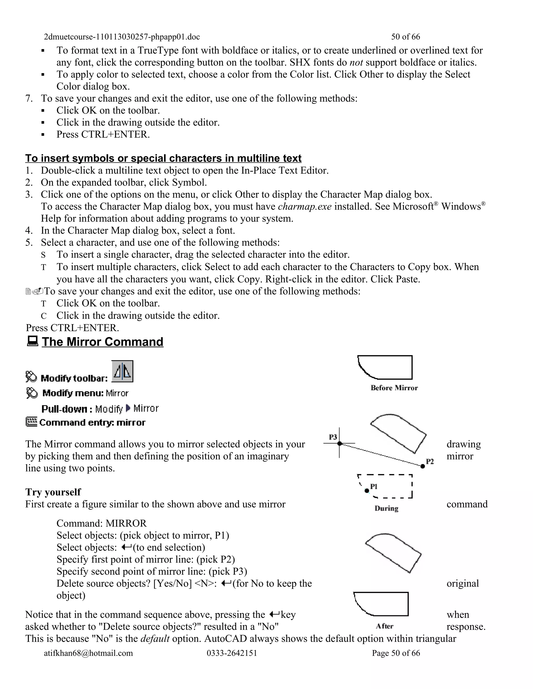 2dmuetcourse-110113030257-phpapp01.doc                                               50 of 66
     To format text in a TrueType font with boldface or italics, or to create underlined or overlined text for
      any font, click the corresponding button on the toolbar. SHX fonts do not support boldface or italics.
    To apply color to selected text, choose a color from the Color list. Click Other to display the Select
      Color dialog box.
7. To save your changes and exit the editor, use one of the following methods:
    Click OK on the toolbar.
    Click in the drawing outside the editor.
    Press CTRL+ENTER.

To insert symbols or special characters in multiline text
1. Double-click a multiline text object to open the In-Place Text Editor.
2. On the expanded toolbar, click Symbol.
3. Click one of the options on the menu, or click Other to display the Character Map dialog box.
   To access the Character Map dialog box, you must have charmap.exe installed. See Microsoft® Windows®
   Help for information about adding programs to your system.
4. In the Character Map dialog box, select a font.
5. Select a character, and use one of the following methods:
   S To insert a single character, drag the selected character into the editor.
   T To insert multiple characters, click Select to add each character to the Characters to Copy box. When
       you have all the characters you want, click Copy. Right-click in the editor. Click Paste.
2.To save your changes and exit the editor, use one of the following methods:
   T Click OK on the toolbar.
   C Click in the drawing outside the editor.
Press CTRL+ENTER.
 The Mirror Command




The Mirror command allows you to mirror selected objects in your                                      drawing
by picking them and then defining the position of an imaginary                                        mirror
line using two points.

Try yourself
First create a figure similar to the shown above and use mirror                                       command
       Command: MIRROR
       Select objects: (pick object to mirror, P1)
       Select objects:    (to end selection)
       Specify first point of mirror line: (pick P2)
       Specify second point of mirror line: (pick P3)
       Delete source objects? [Yes/No] <N>: (for No to keep the                                       original
       object)
Notice that in the command sequence above, pressing the key                                       when
asked whether to "Delete source objects?" resulted in a "No"                                      response.
This is because "No" is the default option. AutoCAD always shows the default option within triangular
    atifkhan68@hotmail.com                   0333-2642151                           Page 50 of 66
 