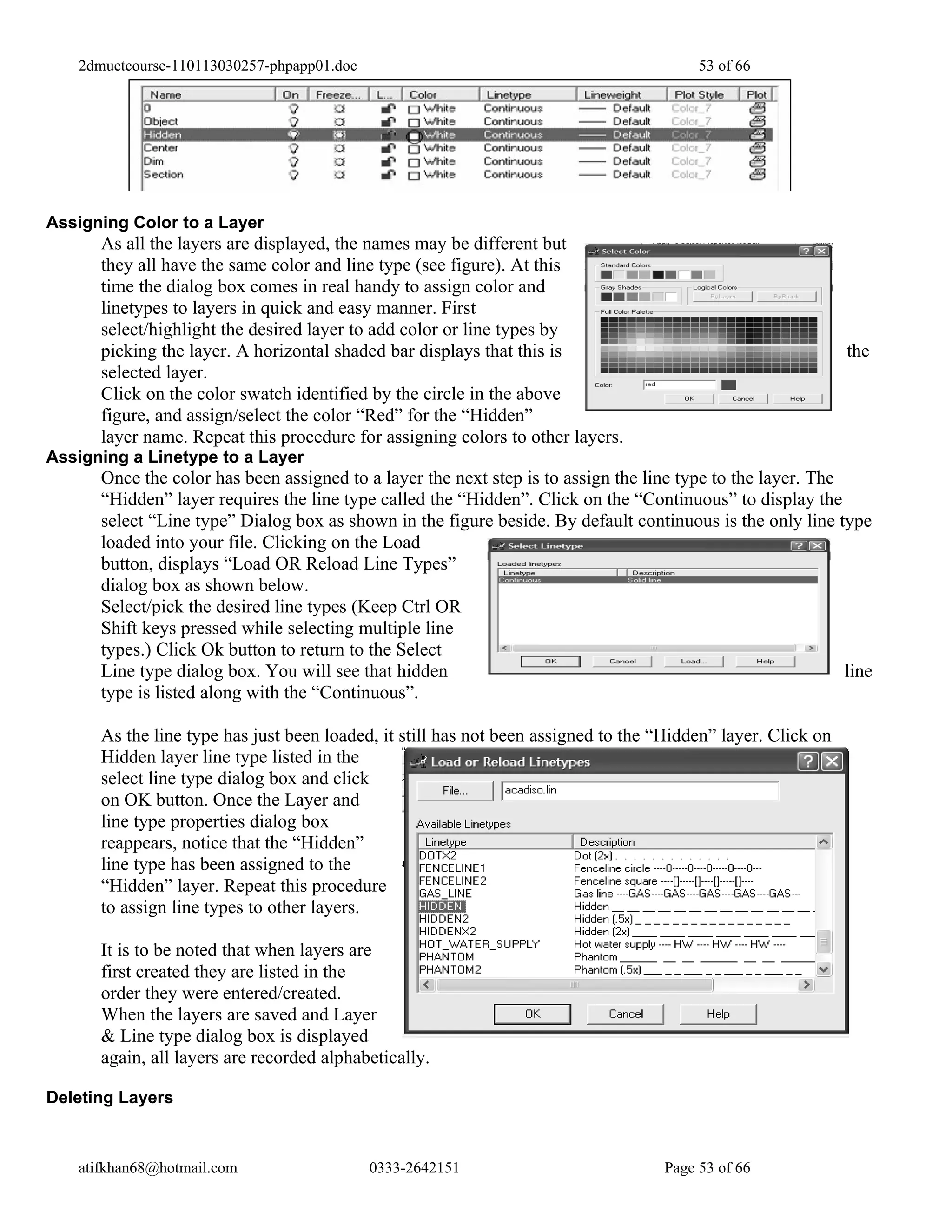 2dmuetcourse-110113030257-phpapp01.doc                                                53 of 66




Assigning Color to a Layer
      As all the layers are displayed, the names may be different but
      they all have the same color and line type (see figure). At this
      time the dialog box comes in real handy to assign color and
      linetypes to layers in quick and easy manner. First
      select/highlight the desired layer to add color or line types by
      picking the layer. A horizontal shaded bar displays that this is                                        the
      selected layer.
      Click on the color swatch identified by the circle in the above
      figure, and assign/select the color “Red” for the “Hidden”
      layer name. Repeat this procedure for assigning colors to other layers.
Assigning a Linetype to a Layer
      Once the color has been assigned to a layer the next step is to assign the line type to the layer. The
      “Hidden” layer requires the line type called the “Hidden”. Click on the “Continuous” to display the
      select “Line type” Dialog box as shown in the figure beside. By default continuous is the only line type
      loaded into your file. Clicking on the Load
      button, displays “Load OR Reload Line Types”
      dialog box as shown below.
      Select/pick the desired line types (Keep Ctrl OR
      Shift keys pressed while selecting multiple line
      types.) Click Ok button to return to the Select
      Line type dialog box. You will see that hidden                                                         line
      type is listed along with the “Continuous”.

      As the line type has just been loaded, it still has not been assigned to the “Hidden” layer. Click on
      Hidden layer line type listed in the
      select line type dialog box and click
      on OK button. Once the Layer and
      line type properties dialog box
      reappears, notice that the “Hidden”
      line type has been assigned to the
      “Hidden” layer. Repeat this procedure
      to assign line types to other layers.

      It is to be noted that when layers are
      first created they are listed in the
      order they were entered/created.
      When the layers are saved and Layer
      & Line type dialog box is displayed
      again, all layers are recorded alphabetically.

Deleting Layers



   atifkhan68@hotmail.com                   0333-2642151                            Page 53 of 66
 