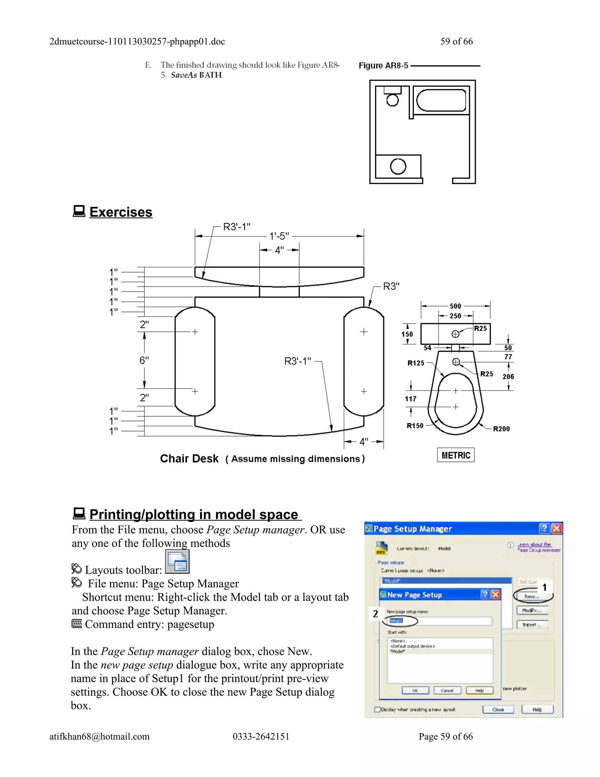 2dmuetcourse-110113030257-phpapp01.doc                                59 of 66




     Exercises




     Printing/plotting in model space
    From the File menu, choose Page Setup manager. OR use
    any one of the following methods

      Layouts toolbar:
       File menu: Page Setup Manager
      Shortcut menu: Right-click the Model tab or a layout tab
    and choose Page Setup Manager.
      Command entry: pagesetup

    In the Page Setup manager dialog box, chose New.
    In the new page setup dialogue box, write any appropriate
    name in place of Setup1 for the printout/print pre-view
    settings. Choose OK to close the new Page Setup dialog
    box.

atifkhan68@hotmail.com                   0333-2642151            Page 59 of 66
 