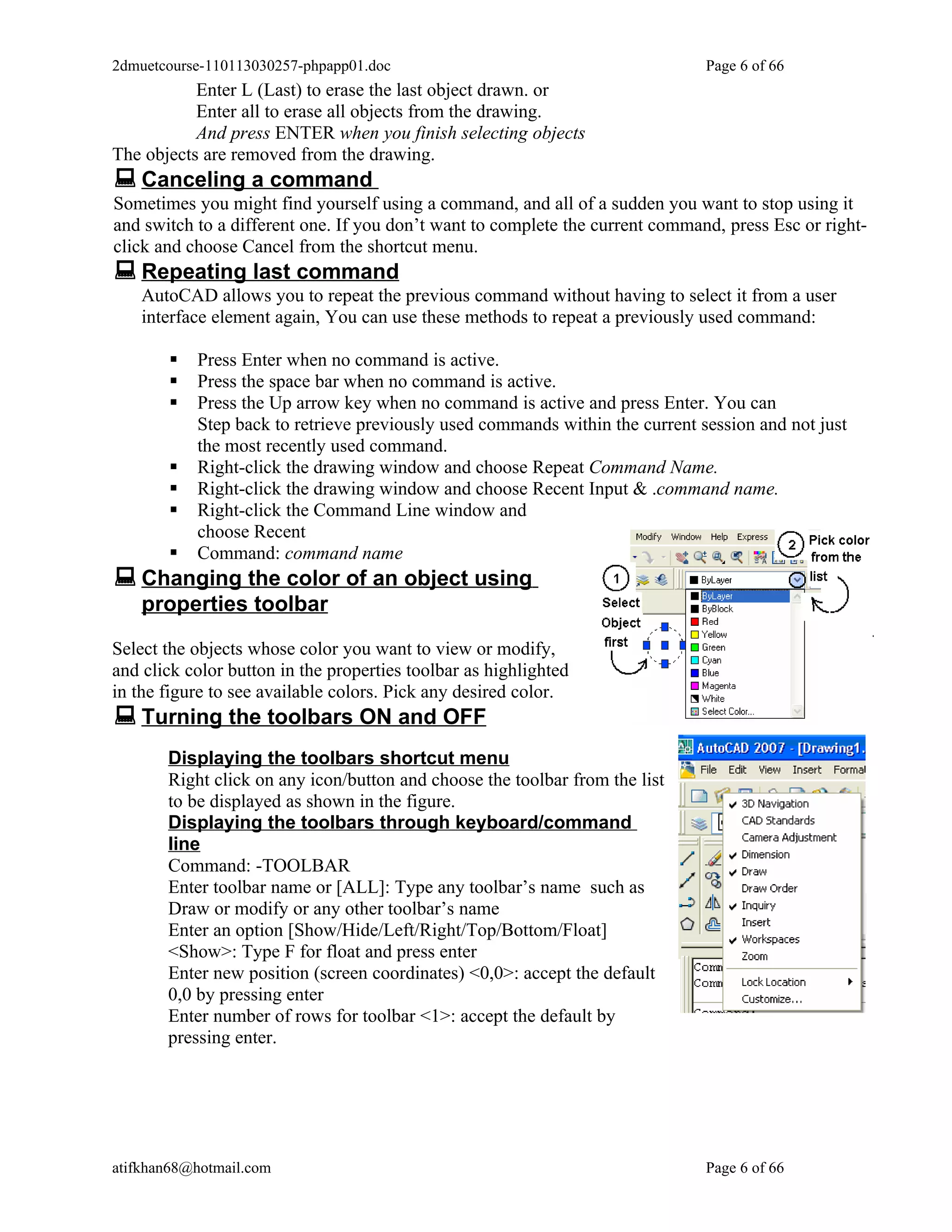 2dmuetcourse-110113030257-phpapp01.doc                                         Page 6 of 66
           Enter L (Last) to erase the last object drawn. or
           Enter all to erase all objects from the drawing.
           And press ENTER when you finish selecting objects
The objects are removed from the drawing.
 Canceling a command
Sometimes you might find yourself using a command, and all of a sudden you want to stop using it
and switch to a different one. If you don’t want to complete the current command, press Esc or right-
click and choose Cancel from the shortcut menu.
 Repeating last command
    AutoCAD allows you to repeat the previous command without having to select it from a user
    interface element again, You can use these methods to repeat a previously used command:

          Press Enter when no command is active.
          Press the space bar when no command is active.
          Press the Up arrow key when no command is active and press Enter. You can
           Step back to retrieve previously used commands within the current session and not just
           the most recently used command.
          Right-click the drawing window and choose Repeat Command Name.
          Right-click the drawing window and choose Recent Input & .command name.
          Right-click the Command Line window and
           choose Recent
          Command: command name
 Changing the color of an object using
    properties toolbar

Select the objects whose color you want to view or modify,
and click color button in the properties toolbar as highlighted
in the figure to see available colors. Pick any desired color.
 Turning the toolbars ON and OFF
       Displaying the toolbars shortcut menu
       Right click on any icon/button and choose the toolbar from the list
       to be displayed as shown in the figure.
       Displaying the toolbars through keyboard/command
       line
       Command: -TOOLBAR
       Enter toolbar name or [ALL]: Type any toolbar’s name such as
       Draw or modify or any other toolbar’s name
       Enter an option [Show/Hide/Left/Right/Top/Bottom/Float]
       <Show>: Type F for float and press enter
       Enter new position (screen coordinates) <0,0>: accept the default
       0,0 by pressing enter
       Enter number of rows for toolbar <1>: accept the default by
       pressing enter.




atifkhan68@hotmail.com                                                         Page 6 of 66
 