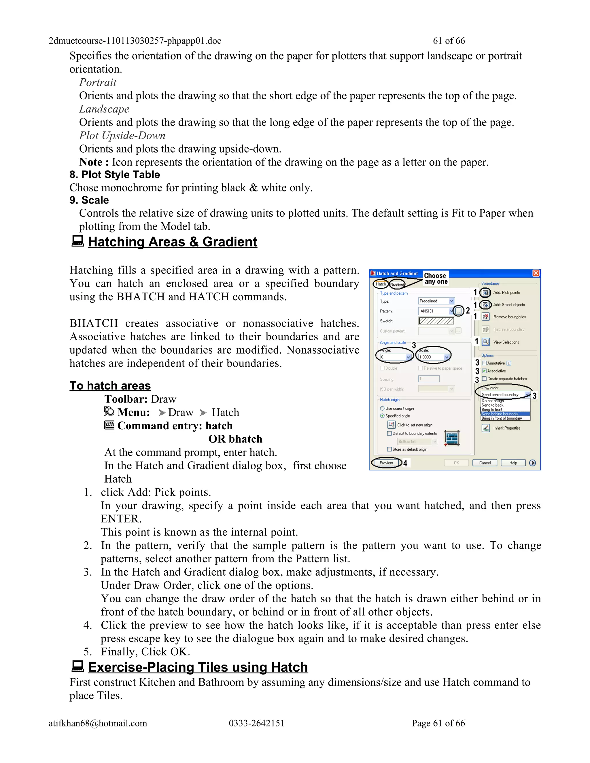 2dmuetcourse-110113030257-phpapp01.doc                                               61 of 66
    Specifies the orientation of the drawing on the paper for plotters that support landscape or portrait
    orientation.
      Portrait
      Orients and plots the drawing so that the short edge of the paper represents the top of the page.
      Landscape
      Orients and plots the drawing so that the long edge of the paper represents the top of the page.
      Plot Upside-Down
      Orients and plots the drawing upside-down.
      Note : Icon represents the orientation of the drawing on the page as a letter on the paper.
    8. Plot Style Table
    Chose monochrome for printing black & white only.
    9. Scale
      Controls the relative size of drawing units to plotted units. The default setting is Fit to Paper when
      plotting from the Model tab.
     Hatching Areas & Gradient
    Hatching fills a specified area in a drawing with a pattern.
    You can hatch an enclosed area or a specified boundary
    using the BHATCH and HATCH commands.

    BHATCH creates associative or nonassociative hatches.
    Associative hatches are linked to their boundaries and are
    updated when the boundaries are modified. Nonassociative
    hatches are independent of their boundaries.
    To hatch areas
          Toolbar: Draw
             Menu:      Draw     Hatch
             Command entry: hatch
                                OR bhatch
          At the command prompt, enter hatch.
          In the Hatch and Gradient dialog box, first choose
          Hatch
      1. click Add: Pick points.
         In your drawing, specify a point inside each area that you want hatched, and then press
         ENTER.
         This point is known as the internal point.
      2. In the pattern, verify that the sample pattern is the pattern you want to use. To change
         patterns, select another pattern from the Pattern list.
      3. In the Hatch and Gradient dialog box, make adjustments, if necessary.
         Under Draw Order, click one of the options.
         You can change the draw order of the hatch so that the hatch is drawn either behind or in
         front of the hatch boundary, or behind or in front of all other objects.
      4. Click the preview to see how the hatch looks like, if it is acceptable than press enter else
         press escape key to see the dialogue box again and to make desired changes.
      5. Finally, Click OK.
     Exercise-Placing Tiles using Hatch
    First construct Kitchen and Bathroom by assuming any dimensions/size and use Hatch command to
    place Tiles.

atifkhan68@hotmail.com                   0333-2642151                           Page 61 of 66
 