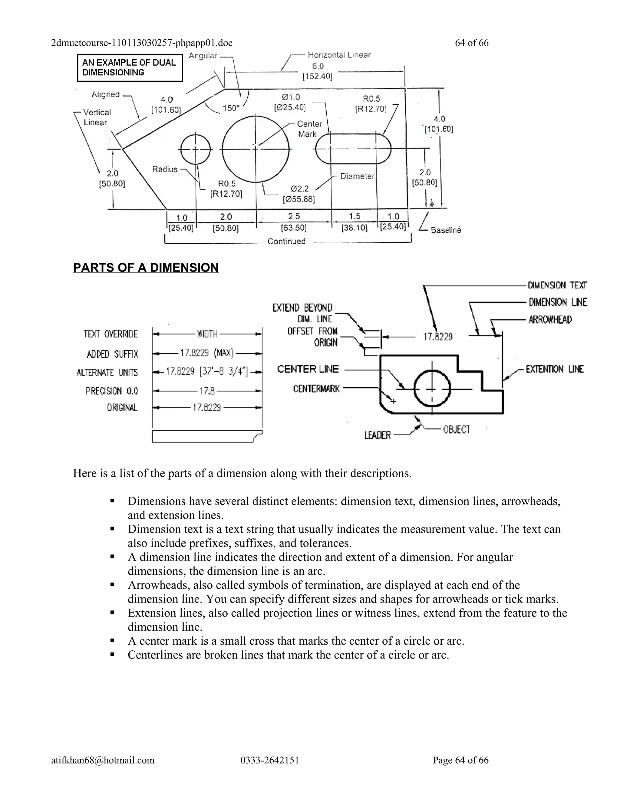2dmuetcourse-110113030257-phpapp01.doc                                                64 of 66




    PARTS OF A DIMENSION




    Here is a list of the parts of a dimension along with their descriptions.

               Dimensions have several distinct elements: dimension text, dimension lines, arrowheads,
                and extension lines.
               Dimension text is a text string that usually indicates the measurement value. The text can
                also include prefixes, suffixes, and tolerances.
               A dimension line indicates the direction and extent of a dimension. For angular
                dimensions, the dimension line is an arc.
               Arrowheads, also called symbols of termination, are displayed at each end of the
                dimension line. You can specify different sizes and shapes for arrowheads or tick marks.
               Extension lines, also called projection lines or witness lines, extend from the feature to the
                dimension line.
               A center mark is a small cross that marks the center of a circle or arc.
               Centerlines are broken lines that mark the center of a circle or arc.




atifkhan68@hotmail.com                   0333-2642151                            Page 64 of 66
 