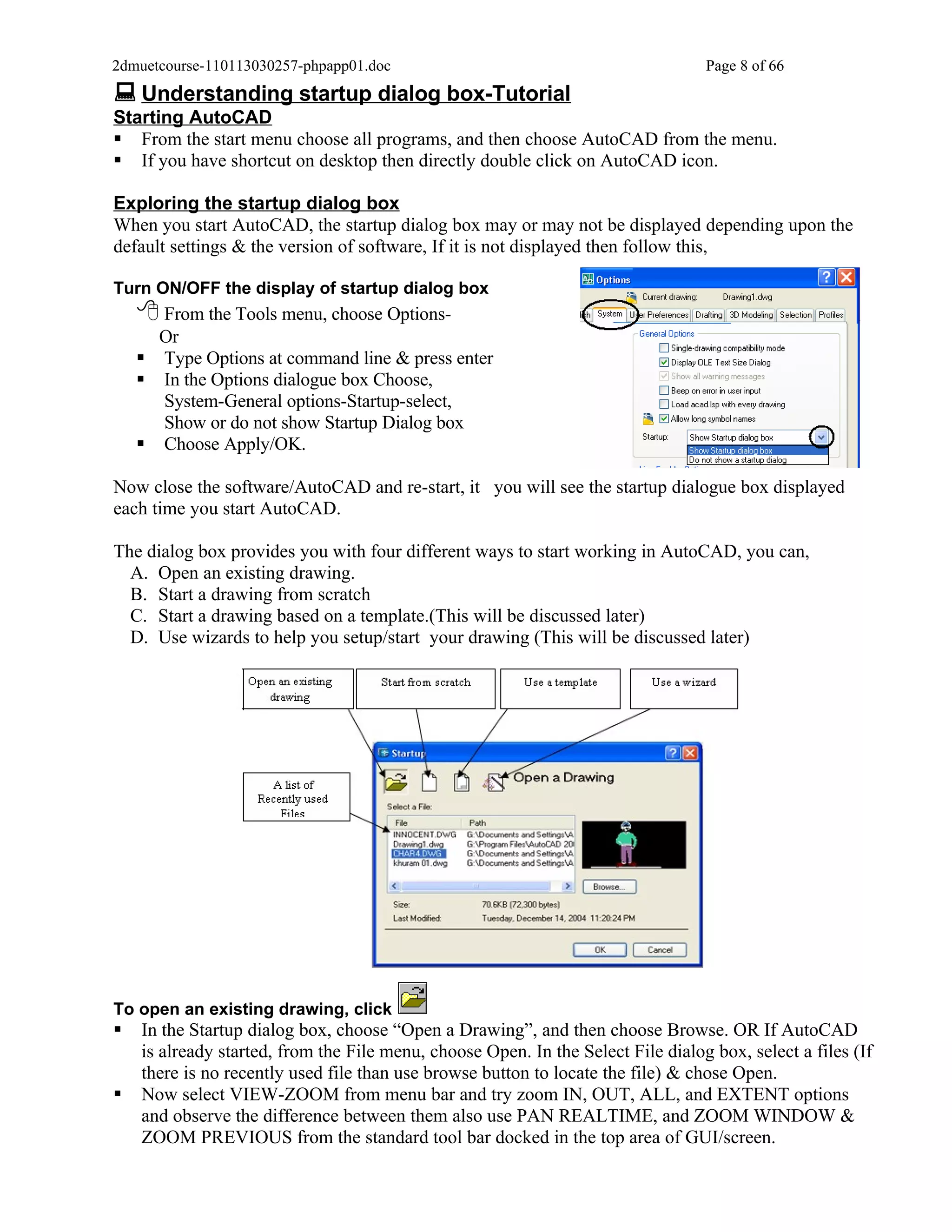 2dmuetcourse-110113030257-phpapp01.doc                                            Page 8 of 66
 Understanding startup dialog box-Tutorial
Starting AutoCAD
 From the start menu choose all programs, and then choose AutoCAD from the menu.
 If you have shortcut on desktop then directly double click on AutoCAD icon.

Exploring the startup dialog box
When you start AutoCAD, the startup dialog box may or may not be displayed depending upon the
default settings & the version of software, If it is not displayed then follow this,

Turn ON/OFF the display of startup dialog box
     From the Tools menu, choose Options-
      Or
     Type Options at command line & press enter
     In the Options dialogue box Choose,
      System-General options-Startup-select,
      Show or do not show Startup Dialog box
     Choose Apply/OK.

Now close the software/AutoCAD and re-start, it you will see the startup dialogue box displayed
each time you start AutoCAD.

The dialog box provides you with four different ways to start working in AutoCAD, you can,
  A. Open an existing drawing.
  B. Start a drawing from scratch
  C. Start a drawing based on a template.(This will be discussed later)
  D. Use wizards to help you setup/start your drawing (This will be discussed later)




To open an existing drawing, click
   In the Startup dialog box, choose “Open a Drawing”, and then choose Browse. OR If AutoCAD
    is already started, from the File menu, choose Open. In the Select File dialog box, select a files (If
    there is no recently used file than use browse button to locate the file) & chose Open.
   Now select VIEW-ZOOM from menu bar and try zoom IN, OUT, ALL, and EXTENT options
    and observe the difference between them also use PAN REALTIME, and ZOOM WINDOW &
    ZOOM PREVIOUS from the standard tool bar docked in the top area of GUI/screen.
 