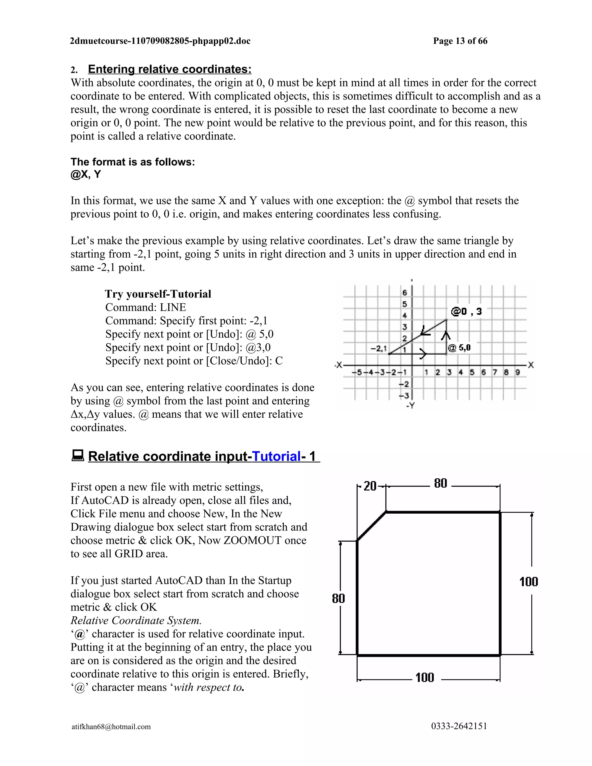 2dmuetcourse-110709082805-phpapp02.doc                                           Page 13 of 66


2.  Entering relative coordinates:
With absolute coordinates, the origin at 0, 0 must be kept in mind at all times in order for the correct
coordinate to be entered. With complicated objects, this is sometimes difficult to accomplish and as a
result, the wrong coordinate is entered, it is possible to reset the last coordinate to become a new
origin or 0, 0 point. The new point would be relative to the previous point, and for this reason, this
point is called a relative coordinate.

The format is as follows:
@X, Y

In this format, we use the same X and Y values with one exception: the @ symbol that resets the
previous point to 0, 0 i.e. origin, and makes entering coordinates less confusing.

Let’s make the previous example by using relative coordinates. Let’s draw the same triangle by
starting from -2,1 point, going 5 units in right direction and 3 units in upper direction and end in
same -2,1 point.

         Try yourself-Tutorial
         Command: LINE
         Command: Specify first point: -2,1
         Specify next point or [Undo]: @ 5,0
         Specify next point or [Undo]: @3,0
         Specify next point or [Close/Undo]: C

As you can see, entering relative coordinates is done
by using @ symbol from the last point and entering
Δx,Δy values. @ means that we will enter relative
coordinates.

 Relative coordinate input-Tutorial- 1
First open a new file with metric settings,
If AutoCAD is already open, close all files and,
Click File menu and choose New, In the New
Drawing dialogue box select start from scratch and
choose metric & click OK, Now ZOOMOUT once
to see all GRID area.

If you just started AutoCAD than In the Startup
dialogue box select start from scratch and choose
metric & click OK
Relative Coordinate System.
‘@’ character is used for relative coordinate input.
Putting it at the beginning of an entry, the place you
are on is considered as the origin and the desired
coordinate relative to this origin is entered. Briefly,
‘@’ character means ‘with respect to.


atifkhan68@hotmail.com                                                          0333-2642151
 