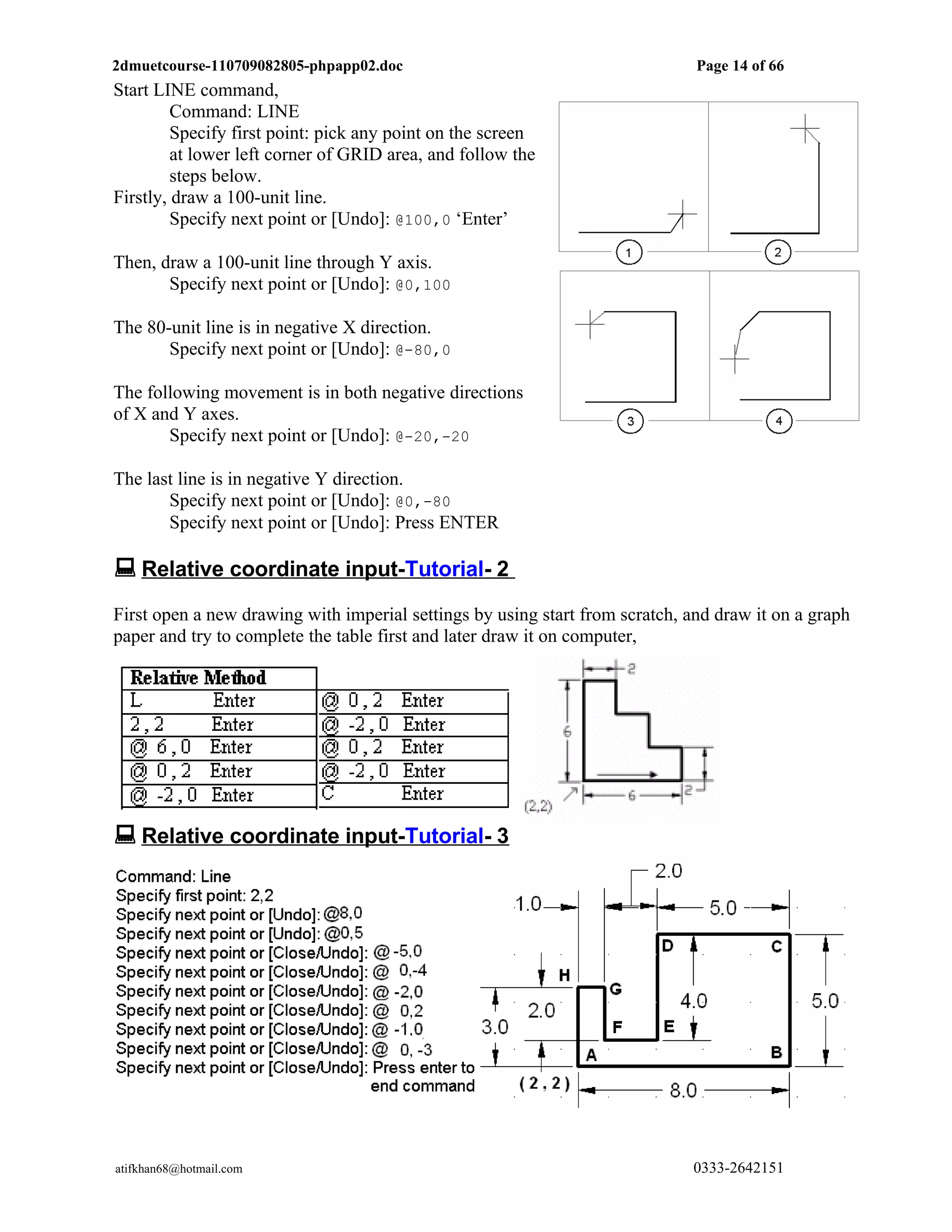 2dmuetcourse-110709082805-phpapp02.doc                                        Page 14 of 66
Start LINE command,
         Command: LINE
         Specify first point: pick any point on the screen
         at lower left corner of GRID area, and follow the
         steps below.
Firstly, draw a 100-unit line.
         Specify next point or [Undo]: @100,0 ‘Enter’

Then, draw a 100-unit line through Y axis.
       Specify next point or [Undo]: @0,100

The 80-unit line is in negative X direction.
       Specify next point or [Undo]: @-80,0

The following movement is in both negative directions
of X and Y axes.
       Specify next point or [Undo]: @-20,-20

The last line is in negative Y direction.
       Specify next point or [Undo]: @0,-80
       Specify next point or [Undo]: Press ENTER

 Relative coordinate input-Tutorial- 2
First open a new drawing with imperial settings by using start from scratch, and draw it on a graph
paper and try to complete the table first and later draw it on computer,




 Relative coordinate input-Tutorial- 3




atifkhan68@hotmail.com                                                       0333-2642151
 