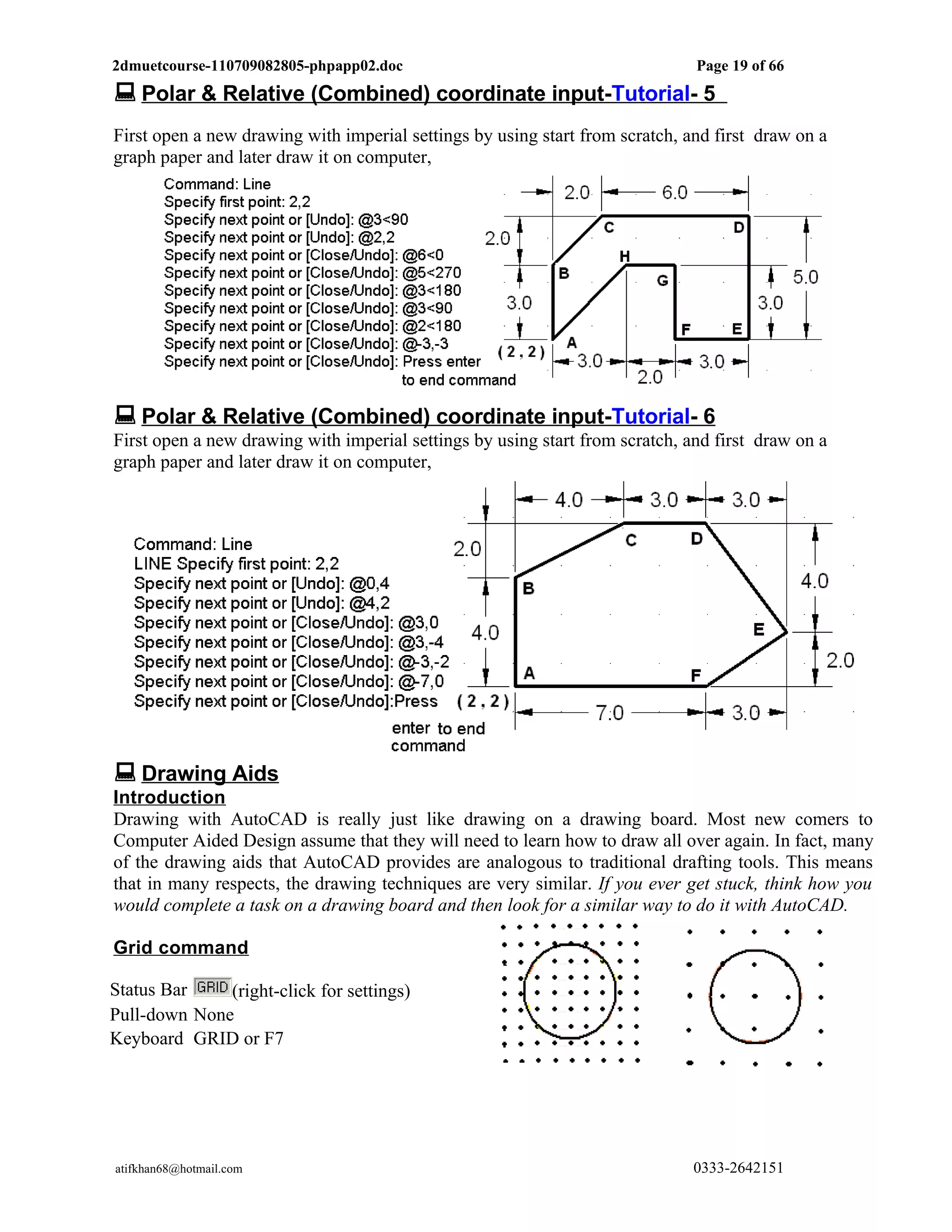 2dmuetcourse-110709082805-phpapp02.doc                                        Page 19 of 66
 Polar & Relative (Combined) coordinate input-Tutorial- 5
First open a new drawing with imperial settings by using start from scratch, and first draw on a
graph paper and later draw it on computer,




 Polar & Relative (Combined) coordinate input-Tutorial- 6
First open a new drawing with imperial settings by using start from scratch, and first draw on a
graph paper and later draw it on computer,




 Drawing Aids
Introduction
Drawing with AutoCAD is really just like drawing on a drawing board. Most new comers to
Computer Aided Design assume that they will need to learn how to draw all over again. In fact, many
of the drawing aids that AutoCAD provides are analogous to traditional drafting tools. This means
that in many respects, the drawing techniques are very similar. If you ever get stuck, think how you
would complete a task on a drawing board and then look for a similar way to do it with AutoCAD.

Grid command

Status Bar    (right-click for settings)
Pull-down None
Keyboard GRID or F7




atifkhan68@hotmail.com                                                        0333-2642151
 