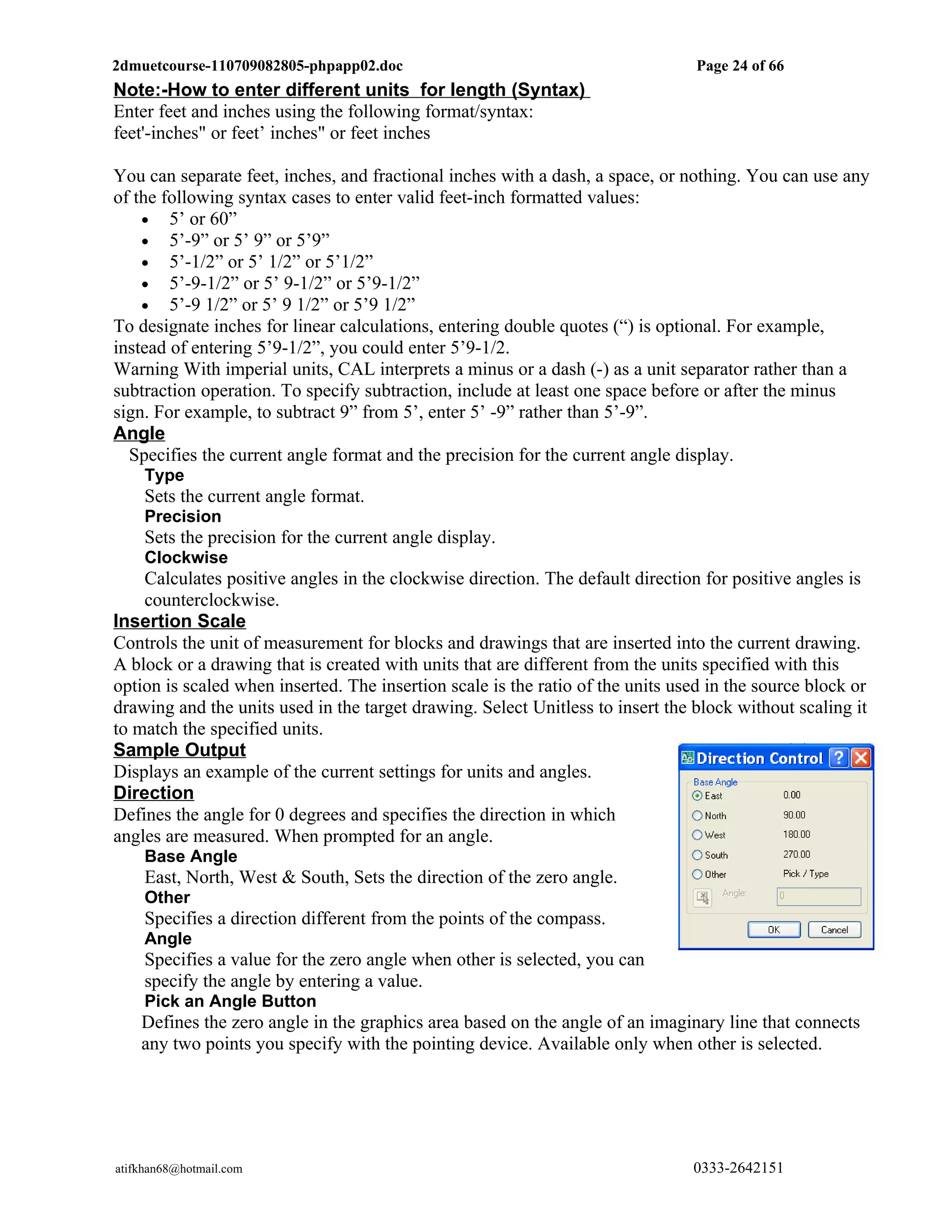 2dmuetcourse-110709082805-phpapp02.doc                                           Page 24 of 66
Note:-How to enter different units for length (Syntax)
Enter feet and inches using the following format/syntax:
feet'-inches" or feet’ inches" or feet inches

You can separate feet, inches, and fractional inches with a dash, a space, or nothing. You can use any
of the following syntax cases to enter valid feet-inch formatted values:
    • 5’ or 60”
    • 5’-9” or 5’ 9” or 5’9”
    • 5’-1/2” or 5’ 1/2” or 5’1/2”
    • 5’-9-1/2” or 5’ 9-1/2” or 5’9-1/2”
    • 5’-9 1/2” or 5’ 9 1/2” or 5’9 1/2”
To designate inches for linear calculations, entering double quotes (“) is optional. For example,
instead of entering 5’9-1/2”, you could enter 5’9-1/2.
Warning With imperial units, CAL interprets a minus or a dash (-) as a unit separator rather than a
subtraction operation. To specify subtraction, include at least one space before or after the minus
sign. For example, to subtract 9” from 5’, enter 5’ -9” rather than 5’-9”.
Angle
  Specifies the current angle format and the precision for the current angle display.
     Type
     Sets the current angle format.
     Precision
     Sets the precision for the current angle display.
     Clockwise
    Calculates positive angles in the clockwise direction. The default direction for positive angles is
    counterclockwise.
Insertion Scale
Controls the unit of measurement for blocks and drawings that are inserted into the current drawing.
A block or a drawing that is created with units that are different from the units specified with this
option is scaled when inserted. The insertion scale is the ratio of the units used in the source block or
drawing and the units used in the target drawing. Select Unitless to insert the block without scaling it
to match the specified units.
Sample Output
Displays an example of the current settings for units and angles.
Direction
Defines the angle for 0 degrees and specifies the direction in which
angles are measured. When prompted for an angle.
     Base Angle
     East, North, West & South, Sets the direction of the zero angle.
     Other
     Specifies a direction different from the points of the compass.
     Angle
     Specifies a value for the zero angle when other is selected, you can
     specify the angle by entering a value.
     Pick an Angle Button
    Defines the zero angle in the graphics area based on the angle of an imaginary line that connects
    any two points you specify with the pointing device. Available only when other is selected.




atifkhan68@hotmail.com                                                          0333-2642151
 