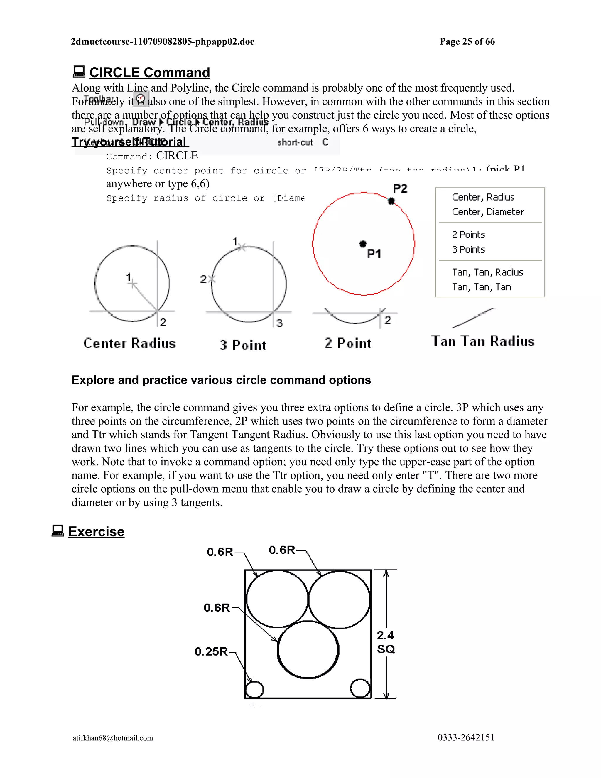 2dmuetcourse-110709082805-phpapp02.doc                                          Page 25 of 66


   CIRCLE Command
  Along with Line and Polyline, the Circle command is probably one of the most frequently used.
  Fortunately it is also one of the simplest. However, in common with the other commands in this section
  there are a number of options that can help you construct just the circle you need. Most of these options
  are self explanatory. The Circle command, for example, offers 6 ways to create a circle,
  Try yourself-Tutorial
          Command: CIRCLE
          Specify center point for circle or [3P/2P/Ttr (tan tan radius)]: (pick P1
          anywhere or type 6,6)
          Specify radius of circle or [Diameter] (pick P2 anywhere or type 2.5 as radius)




  Explore and practice various circle command options

  For example, the circle command gives you three extra options to define a circle. 3P which uses any
  three points on the circumference, 2P which uses two points on the circumference to form a diameter
  and Ttr which stands for Tangent Tangent Radius. Obviously to use this last option you need to have
  drawn two lines which you can use as tangents to the circle. Try these options out to see how they
  work. Note that to invoke a command option; you need only type the upper-case part of the option
  name. For example, if you want to use the Ttr option, you need only enter "T". There are two more
  circle options on the pull-down menu that enable you to draw a circle by defining the center and
  diameter or by using 3 tangents.

 Exercise




   atifkhan68@hotmail.com                                                         0333-2642151
 