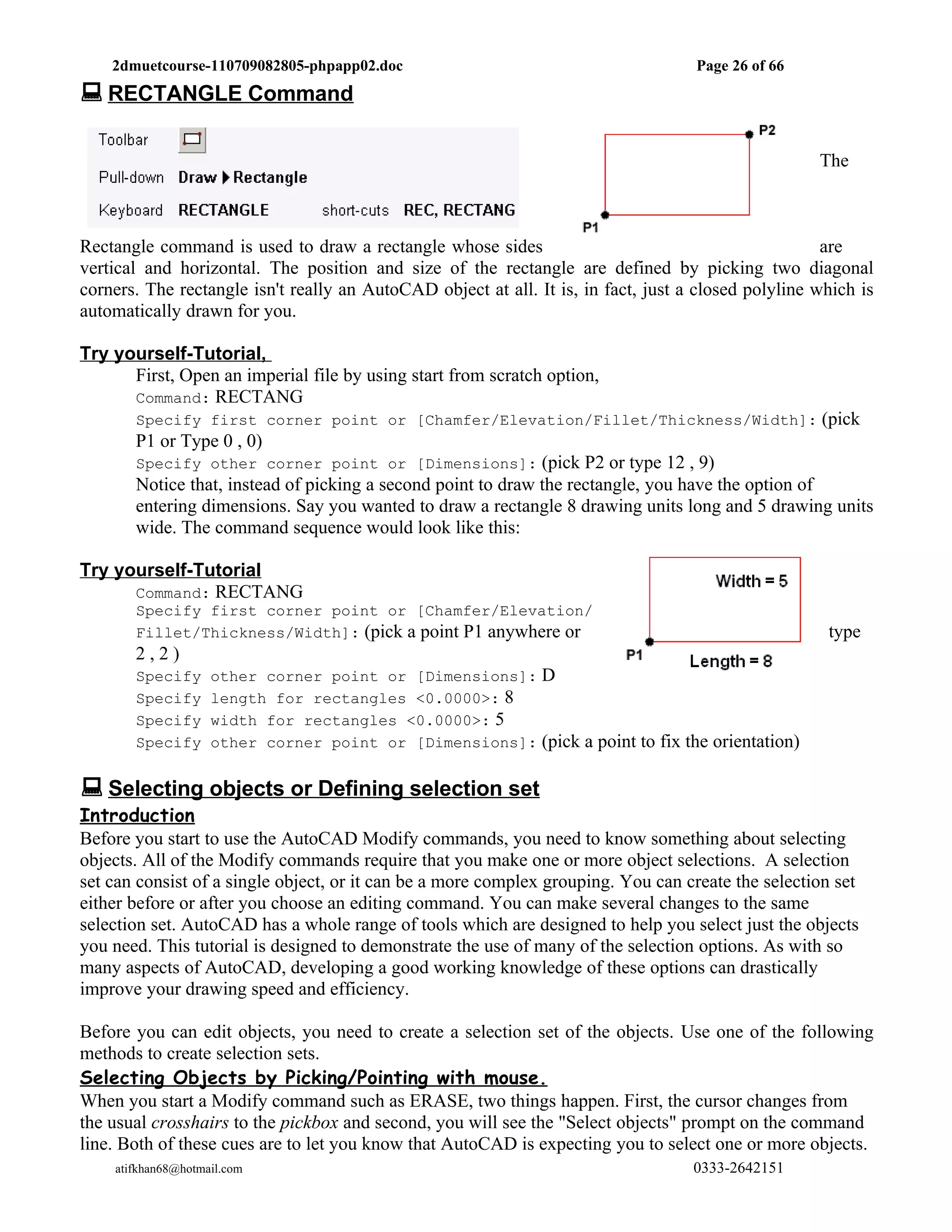 2dmuetcourse-110709082805-phpapp02.doc                                          Page 26 of 66
 RECTANGLE Command

                                                                                                     The



Rectangle command is used to draw a rectangle whose sides                                             are
vertical and horizontal. The position and size of the rectangle are defined by picking two diagonal
corners. The rectangle isn't really an AutoCAD object at all. It is, in fact, just a closed polyline which is
automatically drawn for you.

Try yourself-Tutorial,
      First, Open an imperial file by using start from scratch option,
      Command: RECTANG
       Specify first corner point or [Chamfer/Elevation/Fillet/Thickness/Width]: (pick
       P1 or Type 0 , 0)
       Specify other corner point or [Dimensions]: (pick P2 or type 12 , 9)
       Notice that, instead of picking a second point to draw the rectangle, you have the option of
       entering dimensions. Say you wanted to draw a rectangle 8 drawing units long and 5 drawing units
       wide. The command sequence would look like this:

Try yourself-Tutorial
      Command: RECTANG
       Specify first corner point or [Chamfer/Elevation/
       Fillet/Thickness/Width]: (pick a point P1 anywhere or                                          type
       2,2)
       Specify      other corner point or [Dimensions]: D
       Specify      length for rectangles <0.0000>: 8
       Specify      width for rectangles <0.0000>: 5
       Specify      other corner point or [Dimensions]: (pick a point to fix the orientation)


 Selecting objects or Defining selection set
Introduction
Before you start to use the AutoCAD Modify commands, you need to know something about selecting
objects. All of the Modify commands require that you make one or more object selections. A selection
set can consist of a single object, or it can be a more complex grouping. You can create the selection set
either before or after you choose an editing command. You can make several changes to the same
selection set. AutoCAD has a whole range of tools which are designed to help you select just the objects
you need. This tutorial is designed to demonstrate the use of many of the selection options. As with so
many aspects of AutoCAD, developing a good working knowledge of these options can drastically
improve your drawing speed and efficiency.

Before you can edit objects, you need to create a selection set of the objects. Use one of the following
methods to create selection sets.
Selecting Objects by Picking/Pointing with mouse.
When you start a Modify command such as ERASE, two things happen. First, the cursor changes from
the usual crosshairs to the pickbox and second, you will see the "Select objects" prompt on the command
line. Both of these cues are to let you know that AutoCAD is expecting you to select one or more objects.
    atifkhan68@hotmail.com                                                          0333-2642151
 