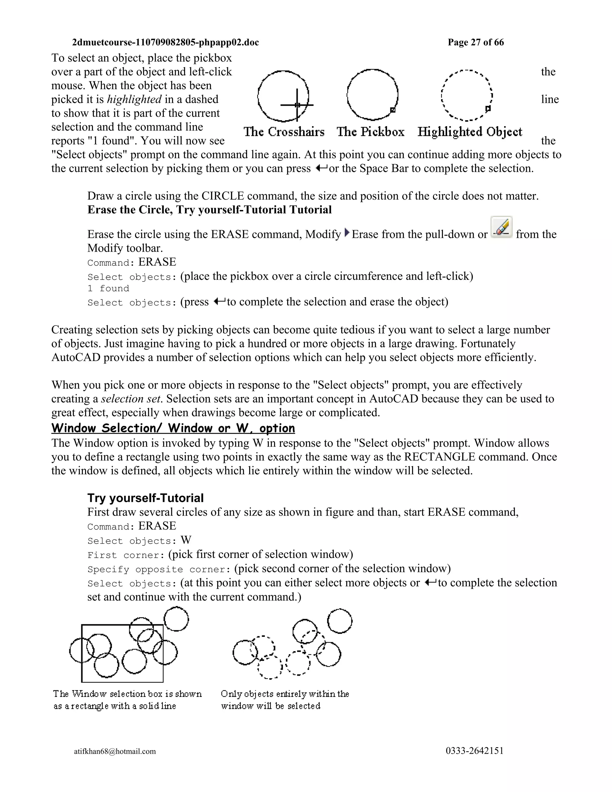 2dmuetcourse-110709082805-phpapp02.doc                                         Page 27 of 66
To select an object, place the pickbox
over a part of the object and left-click                                                            the
mouse. When the object has been
picked it is highlighted in a dashed                                                                line
to show that it is part of the current
selection and the command line
reports "1 found". You will now see                                                                 the
"Select objects" prompt on the command line again. At this point you can continue adding more objects to
the current selection by picking them or you can press  or the Space Bar to complete the selection.

       Draw a circle using the CIRCLE command, the size and position of the circle does not matter.
       Erase the Circle, Try yourself-Tutorial Tutorial

       Erase the circle using the ERASE command, Modify Erase from the pull-down or                from the
       Modify toolbar.
       Command: ERASE
       Select objects: (place the pickbox over a circle circumference and left-click)
       1 found
       Select objects: (press       to complete the selection and erase the object)

Creating selection sets by picking objects can become quite tedious if you want to select a large number
of objects. Just imagine having to pick a hundred or more objects in a large drawing. Fortunately
AutoCAD provides a number of selection options which can help you select objects more efficiently.

When you pick one or more objects in response to the "Select objects" prompt, you are effectively
creating a selection set. Selection sets are an important concept in AutoCAD because they can be used to
great effect, especially when drawings become large or complicated.
Window Selection/ Window or W, option
The Window option is invoked by typing W in response to the "Select objects" prompt. Window allows
you to define a rectangle using two points in exactly the same way as the RECTANGLE command. Once
the window is defined, all objects which lie entirely within the window will be selected.

       Try yourself-Tutorial
       First draw several circles of any size as shown in figure and than, start ERASE command,
       Command: ERASE
       Select objects: W
       First corner: (pick first corner of selection window)
       Specify opposite corner: (pick second corner of the selection window)
       Select objects: (at this point you can either select more objects or       to complete the selection
       set and continue with the current command.)




    atifkhan68@hotmail.com                                                         0333-2642151
 