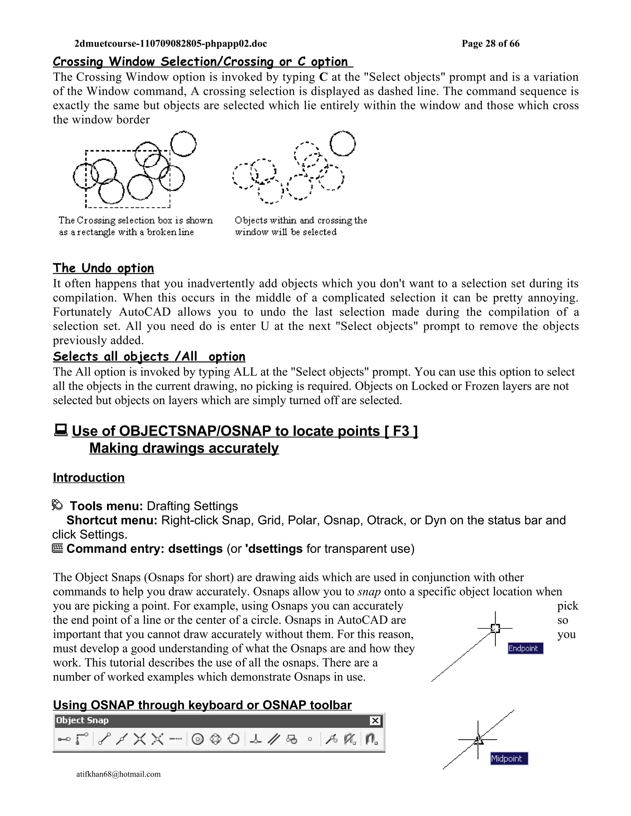 2dmuetcourse-110709082805-phpapp02.doc                                        Page 28 of 66
Crossing Window Selection/Crossing or C option
The Crossing Window option is invoked by typing C at the "Select objects" prompt and is a variation
of the Window command, A crossing selection is displayed as dashed line. The command sequence is
exactly the same but objects are selected which lie entirely within the window and those which cross
the window border




The Undo option
It often happens that you inadvertently add objects which you don't want to a selection set during its
compilation. When this occurs in the middle of a complicated selection it can be pretty annoying.
Fortunately AutoCAD allows you to undo the last selection made during the compilation of a
selection set. All you need do is enter U at the next "Select objects" prompt to remove the objects
previously added.
Selects all objects /All option
The All option is invoked by typing ALL at the "Select objects" prompt. You can use this option to select
all the objects in the current drawing, no picking is required. Objects on Locked or Frozen layers are not
selected but objects on layers which are simply turned off are selected.

 Use of OBJECTSNAP/OSNAP to locate points [ F3 ]
       Making drawings accurately

Introduction

    Tools menu: Drafting Settings
   Shortcut menu: Right-click Snap, Grid, Polar, Osnap, Otrack, or Dyn on the status bar and
click Settings.
   Command entry: dsettings (or 'dsettings for transparent use)

The Object Snaps (Osnaps for short) are drawing aids which are used in conjunction with other
commands to help you draw accurately. Osnaps allow you to snap onto a specific object location when
you are picking a point. For example, using Osnaps you can accurately                             pick
the end point of a line or the center of a circle. Osnaps in AutoCAD are                          so
important that you cannot draw accurately without them. For this reason,                          you
must develop a good understanding of what the Osnaps are and how they
work. This tutorial describes the use of all the osnaps. There are a
number of worked examples which demonstrate Osnaps in use.

Using OSNAP through keyboard or OSNAP toolbar




    atifkhan68@hotmail.com                                                       0333-2642151
 