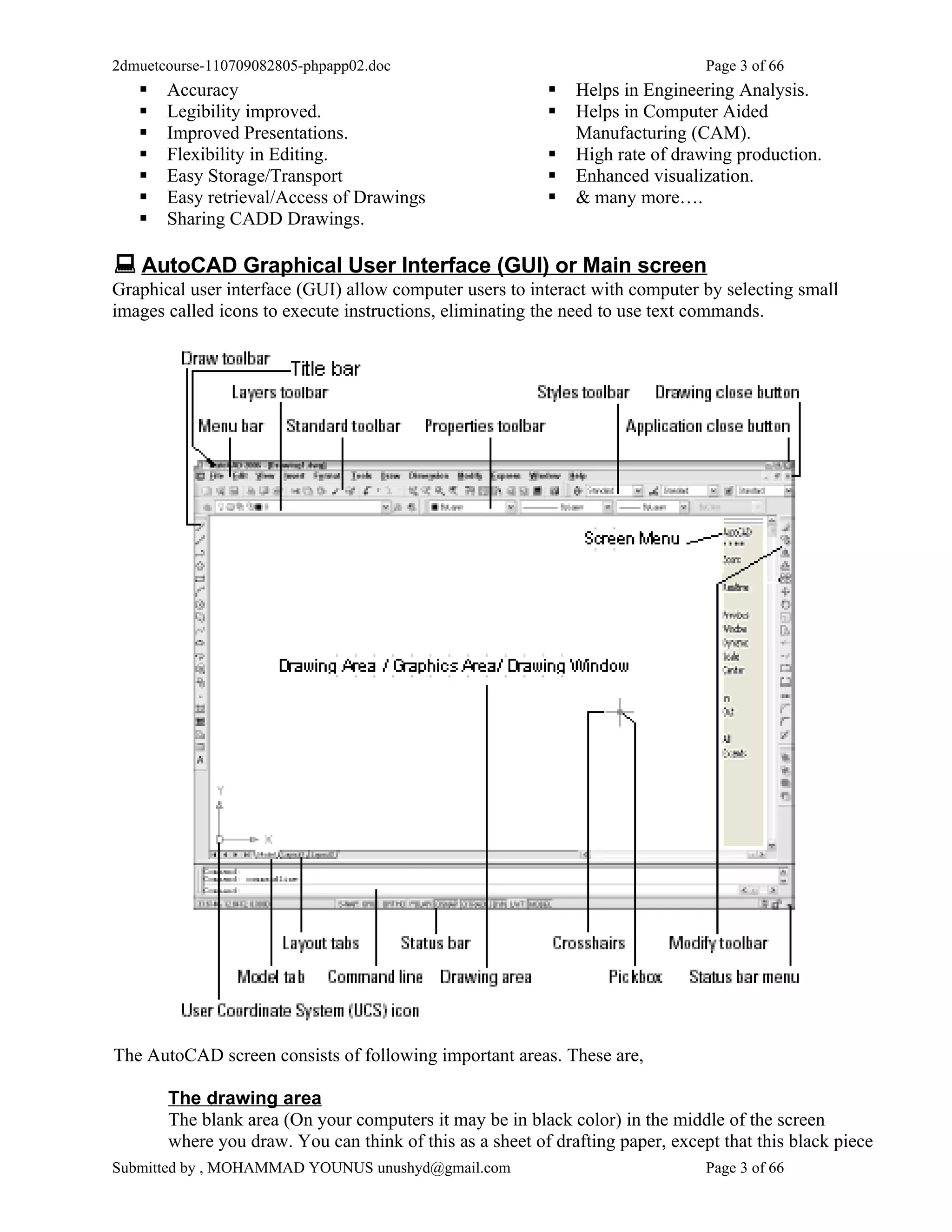 2dmuetcourse-110709082805-phpapp02.doc                                          Page 3 of 66
      Accuracy                                              Helps in Engineering Analysis.
      Legibility improved.                                  Helps in Computer Aided
      Improved Presentations.                                Manufacturing (CAM).
      Flexibility in Editing.                               High rate of drawing production.
      Easy Storage/Transport                                Enhanced visualization.
      Easy retrieval/Access of Drawings                     & many more….
      Sharing CADD Drawings.

 AutoCAD Graphical User Interface (GUI) or Main screen
Graphical user interface (GUI) allow computer users to interact with computer by selecting small
images called icons to execute instructions, eliminating the need to use text commands.




The AutoCAD screen consists of following important areas. These are,

       The drawing area
       The blank area (On your computers it may be in black color) in the middle of the screen
       where you draw. You can think of this as a sheet of drafting paper, except that this black piece
Submitted by , MOHAMMAD YOUNUS unushyd@gmail.com                                Page 3 of 66
 