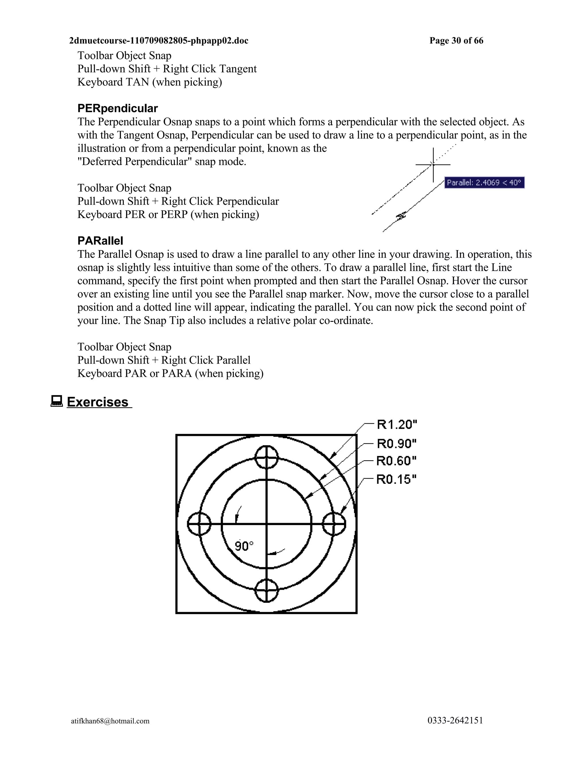 2dmuetcourse-110709082805-phpapp02.doc                                           Page 30 of 66
   Toolbar Object Snap
   Pull-down Shift + Right Click Tangent
   Keyboard TAN (when picking)

   PERpendicular
   The Perpendicular Osnap snaps to a point which forms a perpendicular with the selected object. As
   with the Tangent Osnap, Perpendicular can be used to draw a line to a perpendicular point, as in the
   illustration or from a perpendicular point, known as the
   "Deferred Perpendicular" snap mode.

   Toolbar Object Snap
   Pull-down Shift + Right Click Perpendicular
   Keyboard PER or PERP (when picking)

   PARallel
   The Parallel Osnap is used to draw a line parallel to any other line in your drawing. In operation, this
   osnap is slightly less intuitive than some of the others. To draw a parallel line, first start the Line
   command, specify the first point when prompted and then start the Parallel Osnap. Hover the cursor
   over an existing line until you see the Parallel snap marker. Now, move the cursor close to a parallel
   position and a dotted line will appear, indicating the parallel. You can now pick the second point of
   your line. The Snap Tip also includes a relative polar co-ordinate.

   Toolbar Object Snap
   Pull-down Shift + Right Click Parallel
   Keyboard PAR or PARA (when picking)

 Exercises




  atifkhan68@hotmail.com                                                           0333-2642151
 