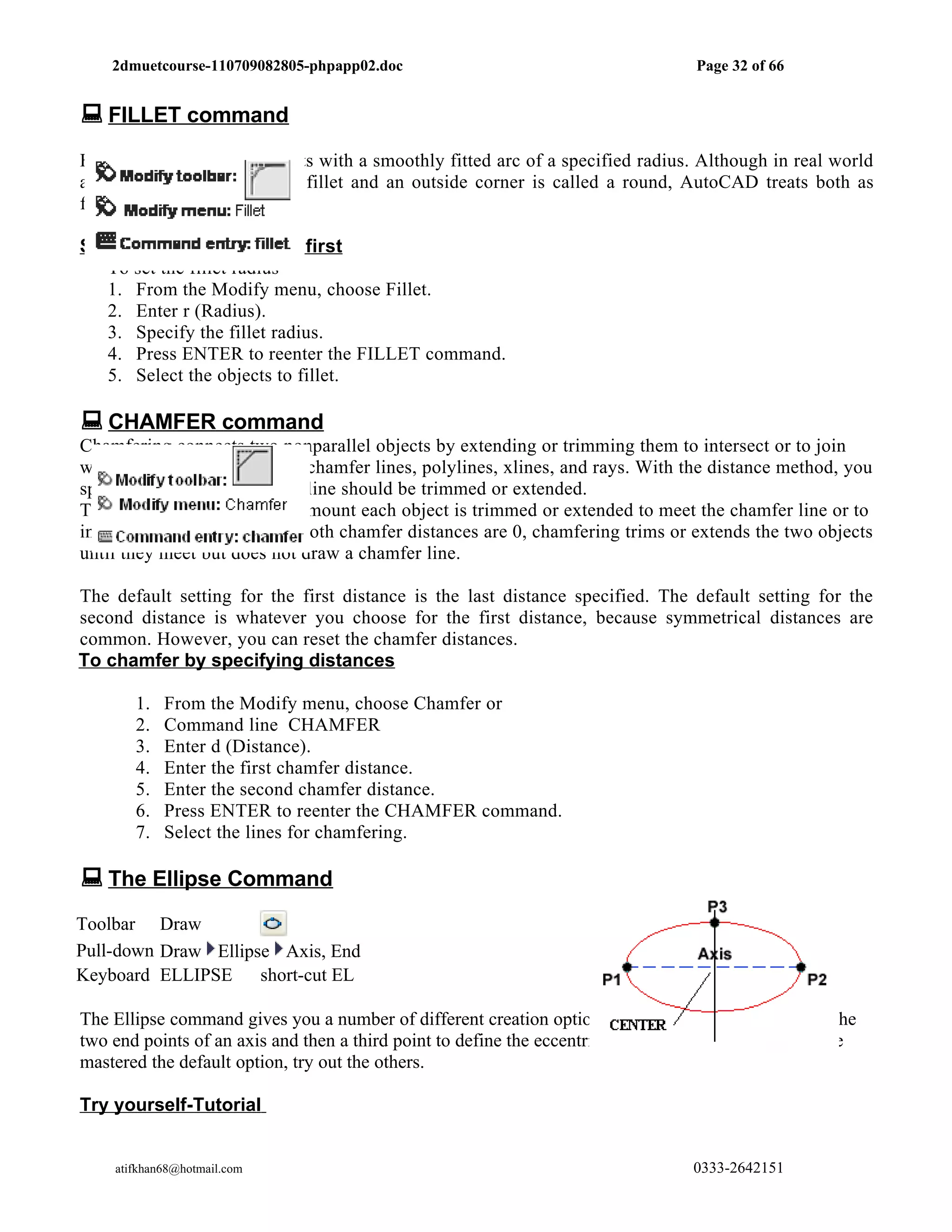 2dmuetcourse-110709082805-phpapp02.doc                                          Page 32 of 66


 FILLET command
Filleting connects two objects with a smoothly fitted arc of a specified radius. Although in real world
an inside corner is called a fillet and an outside corner is called a round, AutoCAD treats both as
fillets.

Setting the Fillet Radius first
   To set the fillet radius
   1. From the Modify menu, choose Fillet.
   2. Enter r (Radius).
   3. Specify the fillet radius.
   4. Press ENTER to reenter the FILLET command.
   5. Select the objects to fillet.

 CHAMFER command
Chamfering connects two nonparallel objects by extending or trimming them to intersect or to join
with a beveled line. You can chamfer lines, polylines, xlines, and rays. With the distance method, you
specify the amount that each line should be trimmed or extended.
The chamfer distance is the amount each object is trimmed or extended to meet the chamfer line or to
intersect the other object. If both chamfer distances are 0, chamfering trims or extends the two objects
until they meet but does not draw a chamfer line.

The default setting for the first distance is the last distance specified. The default setting for the
second distance is whatever you choose for the first distance, because symmetrical distances are
common. However, you can reset the chamfer distances.
To chamfer by specifying distances

       1.   From the Modify menu, choose Chamfer or
       2.   Command line CHAMFER
       3.   Enter d (Distance).
       4.   Enter the first chamfer distance.
       5.   Enter the second chamfer distance.
       6.   Press ENTER to reenter the CHAMFER command.
       7.   Select the lines for chamfering.

 The Ellipse Command
Toolbar Draw
Pull-down Draw Ellipse Axis, End
Keyboard ELLIPSE     short-cut EL

The Ellipse command gives you a number of different creation options. The default option is to pick the
two end points of an axis and then a third point to define the eccentricity of the ellipse. After you have
mastered the default option, try out the others.

Try yourself-Tutorial


    atifkhan68@hotmail.com                                                         0333-2642151
 