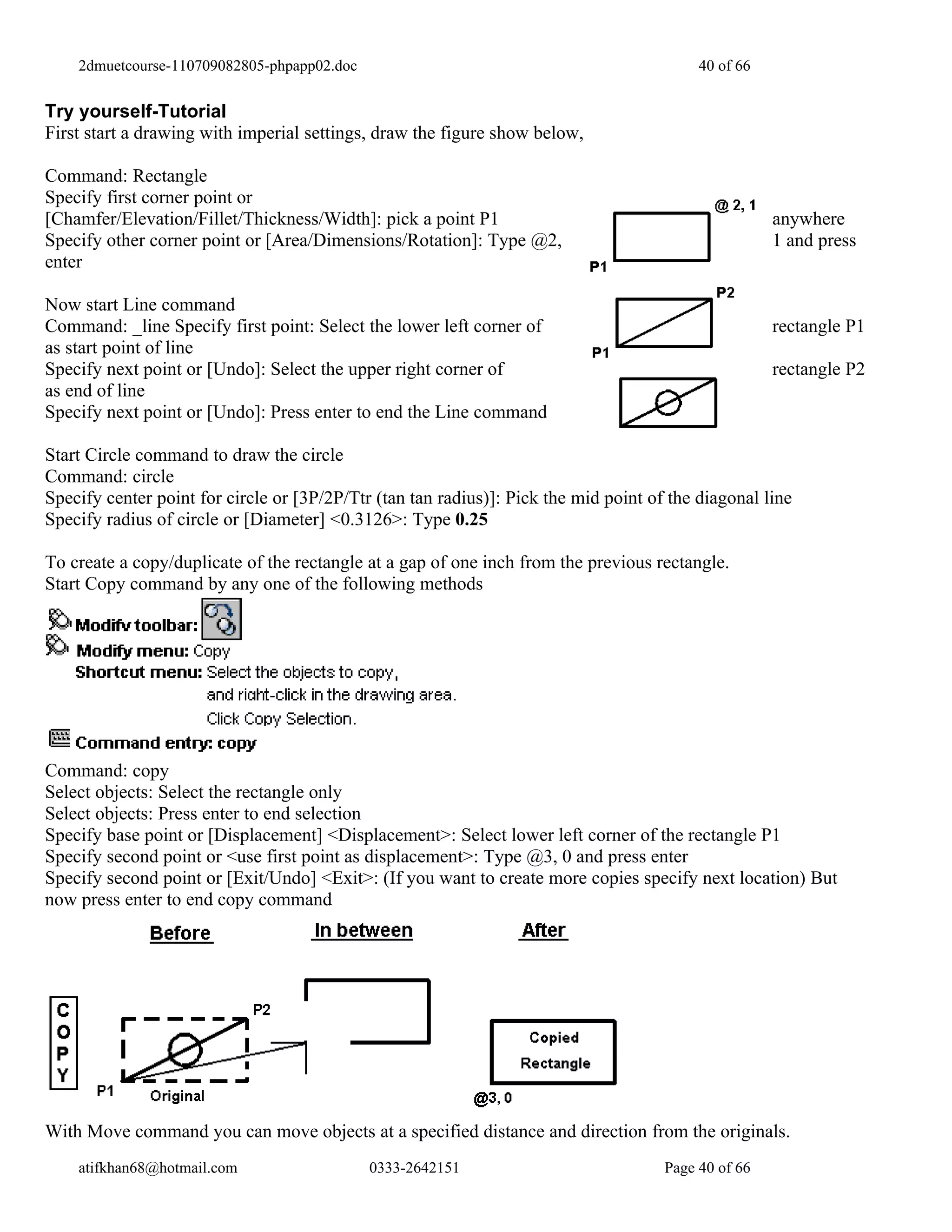 2dmuetcourse-110709082805-phpapp02.doc                                                 40 of 66


Try yourself-Tutorial
First start a drawing with imperial settings, draw the figure show below,

Command: Rectangle
Specify first corner point or
[Chamfer/Elevation/Fillet/Thickness/Width]: pick a point P1                                           anywhere
Specify other corner point or [Area/Dimensions/Rotation]: Type @2,                                    1 and press
enter

Now start Line command
Command: _line Specify first point: Select the lower left corner of                                   rectangle P1
as start point of line
Specify next point or [Undo]: Select the upper right corner of                                        rectangle P2
as end of line
Specify next point or [Undo]: Press enter to end the Line command

Start Circle command to draw the circle
Command: circle
Specify center point for circle or [3P/2P/Ttr (tan tan radius)]: Pick the mid point of the diagonal line
Specify radius of circle or [Diameter] <0.3126>: Type 0.25

To create a copy/duplicate of the rectangle at a gap of one inch from the previous rectangle.
Start Copy command by any one of the following methods




Command: copy
Select objects: Select the rectangle only
Select objects: Press enter to end selection
Specify base point or [Displacement] <Displacement>: Select lower left corner of the rectangle P1
Specify second point or <use first point as displacement>: Type @3, 0 and press enter
Specify second point or [Exit/Undo] <Exit>: (If you want to create more copies specify next location) But
now press enter to end copy command




With Move command you can move objects at a specified distance and direction from the originals.
    atifkhan68@hotmail.com                   0333-2642151                             Page 40 of 66
 