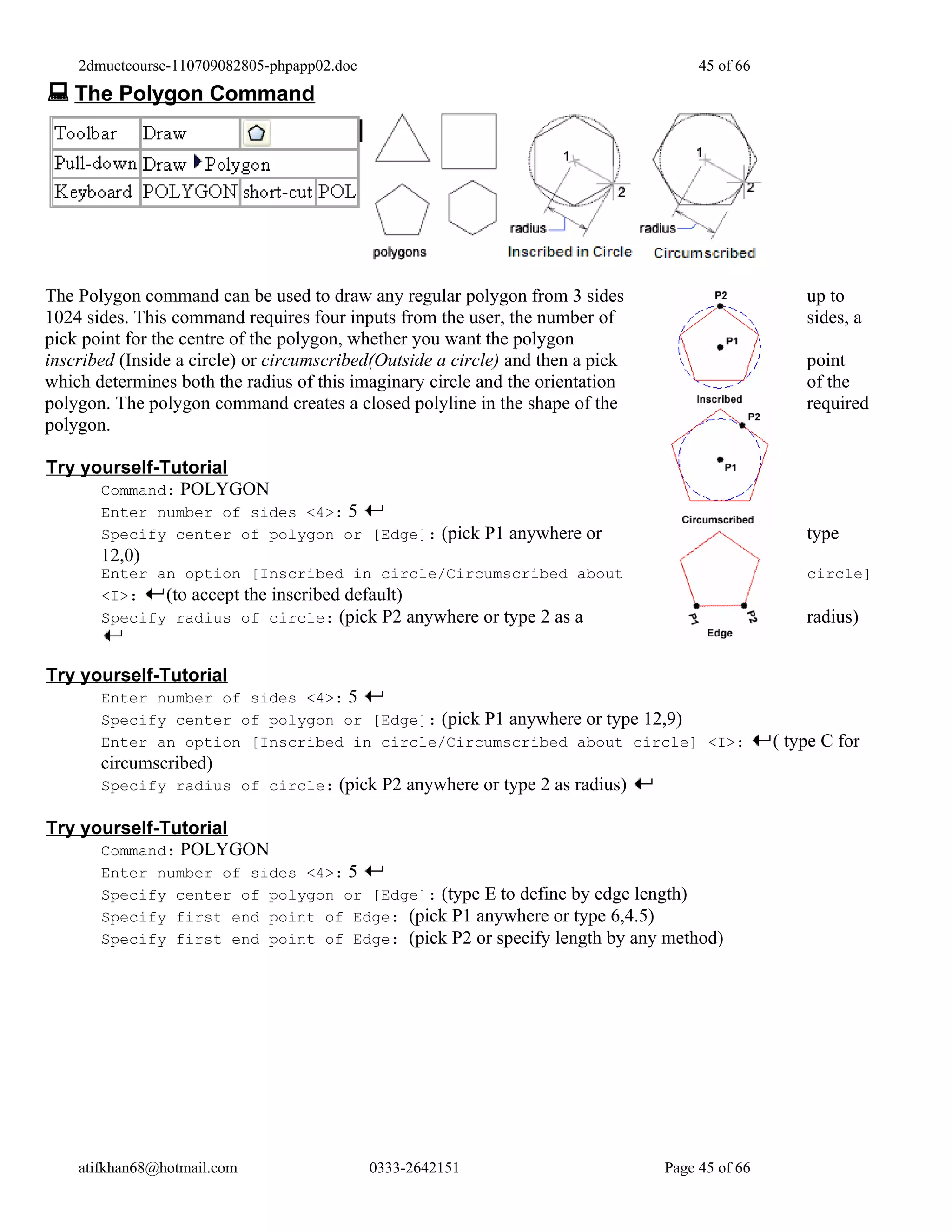 2dmuetcourse-110709082805-phpapp02.doc                                            45 of 66
 The Polygon Command




The Polygon command can be used to draw any regular polygon from 3 sides                             up to
1024 sides. This command requires four inputs from the user, the number of                           sides, a
pick point for the centre of the polygon, whether you want the polygon
inscribed (Inside a circle) or circumscribed(Outside a circle) and then a pick                       point
which determines both the radius of this imaginary circle and the orientation                        of the
polygon. The polygon command creates a closed polyline in the shape of the                           required
polygon.

Try yourself-Tutorial
      Command: POLYGON
       Enter number of sides <4>: 5
       Specify center of polygon or [Edge]: (pick P1 anywhere or                                     type
       12,0)
       Enter an option [Inscribed in circle/Circumscribed about                                      circle]
       <I>:   (to accept the inscribed default)
       Specify radius of circle: (pick P2 anywhere or type 2 as a                                    radius)


Try yourself-Tutorial
       Enter number of sides <4>: 5
       Specify center of polygon or [Edge]: (pick P1 anywhere or type 12,9)
       Enter an option [Inscribed in circle/Circumscribed about circle] <I>:                     ( type C for
       circumscribed)
       Specify radius of circle: (pick P2 anywhere or type 2 as radius)

Try yourself-Tutorial
      Command: POLYGON
       Enter number of sides <4>: 5
       Specify center of polygon or [Edge]: (type E to define by edge length)
       Specify first end point of Edge: (pick P1 anywhere or type 6,4.5)
       Specify first end point of Edge: (pick P2 or specify length by any method)




    atifkhan68@hotmail.com                   0333-2642151                        Page 45 of 66
 