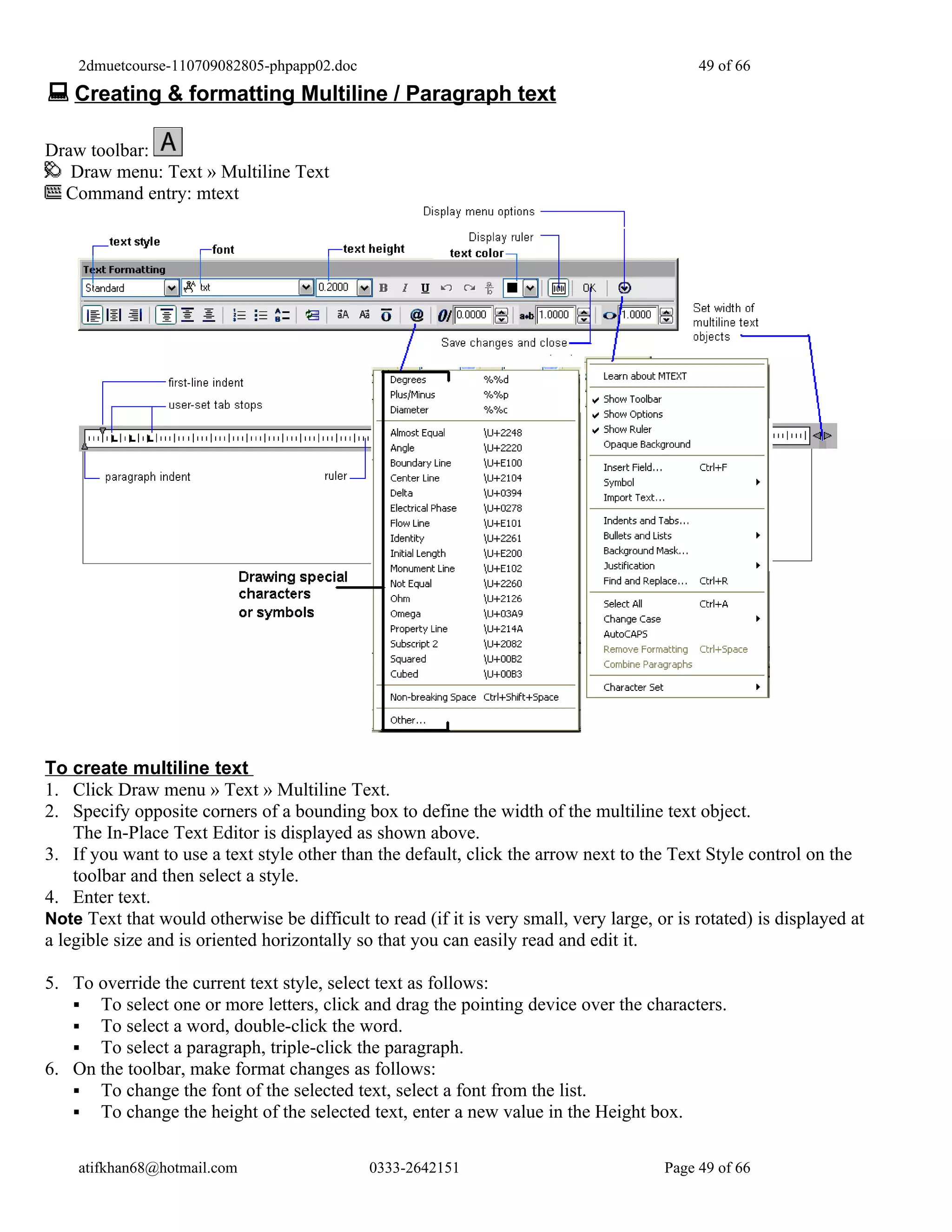 2dmuetcourse-110709082805-phpapp02.doc                                                  49 of 66
 Creating & formatting Multiline / Paragraph text

Draw toolbar:
   Draw menu: Text » Multiline Text
  Command entry: mtext




To create multiline text
1. Click Draw menu » Text » Multiline Text.
2. Specify opposite corners of a bounding box to define the width of the multiline text object.
    The In-Place Text Editor is displayed as shown above.
3. If you want to use a text style other than the default, click the arrow next to the Text Style control on the
    toolbar and then select a style.
4. Enter text.
Note Text that would otherwise be difficult to read (if it is very small, very large, or is rotated) is displayed at
a legible size and is oriented horizontally so that you can easily read and edit it.

5. To override the current text style, select text as follows:
    To select one or more letters, click and drag the pointing device over the characters.
    To select a word, double-click the word.
    To select a paragraph, triple-click the paragraph.
6. On the toolbar, make format changes as follows:
    To change the font of the selected text, select a font from the list.
    To change the height of the selected text, enter a new value in the Height box.


    atifkhan68@hotmail.com                   0333-2642151                              Page 49 of 66
 