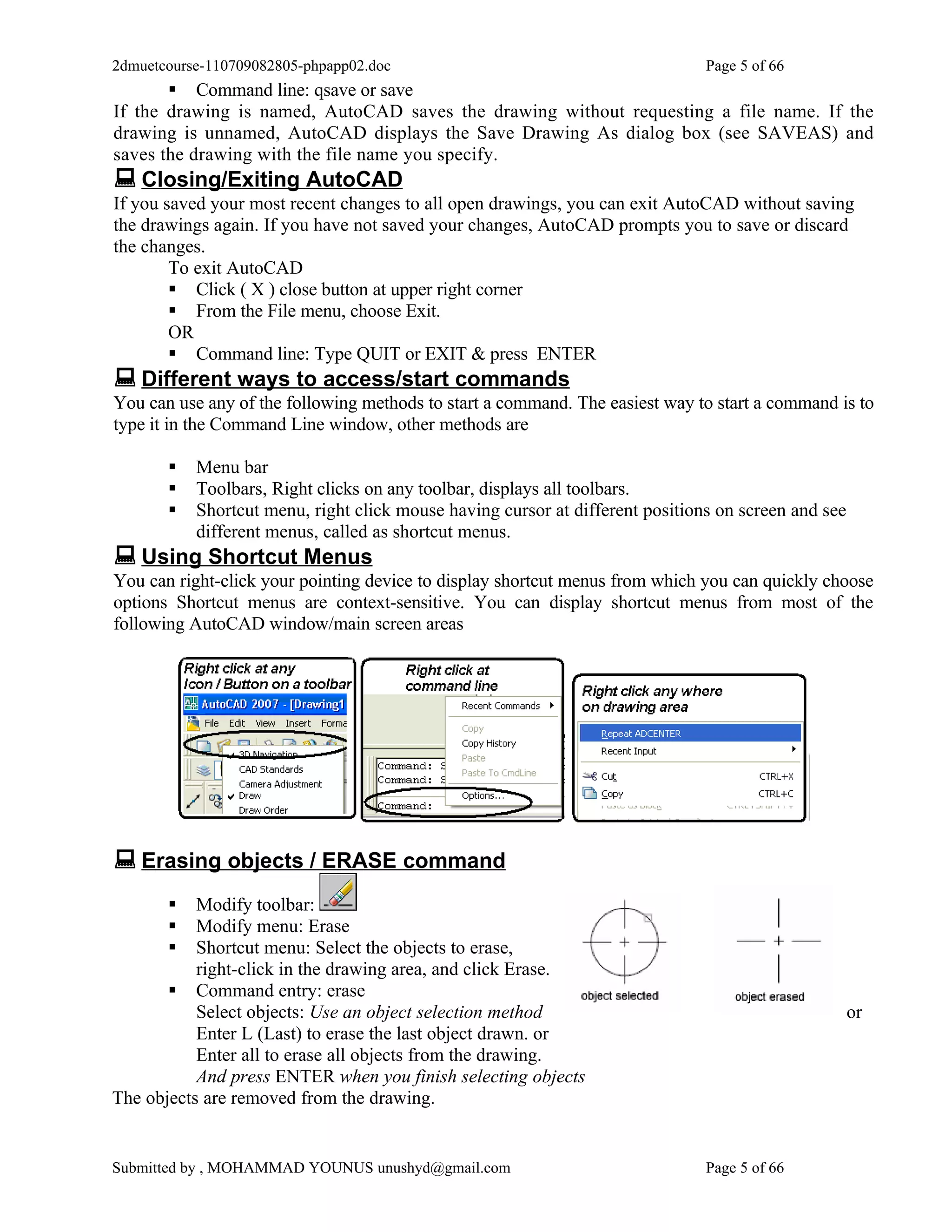 2dmuetcourse-110709082805-phpapp02.doc                                         Page 5 of 66
        Command line: qsave or save
If the drawing is named, AutoCAD saves the drawing without requesting a file name. If the
drawing is unnamed, AutoCAD displays the Save Drawing As dialog box (see SAVEAS) and
saves the drawing with the file name you specify.
 Closing/Exiting AutoCAD
If you saved your most recent changes to all open drawings, you can exit AutoCAD without saving
the drawings again. If you have not saved your changes, AutoCAD prompts you to save or discard
the changes.
        To exit AutoCAD
         Click ( X ) close button at upper right corner
         From the File menu, choose Exit.
        OR
         Command line: Type QUIT or EXIT & press ENTER
 Different ways to access/start commands
You can use any of the following methods to start a command. The easiest way to start a command is to
type it in the Command Line window, other methods are

          Menu bar
          Toolbars, Right clicks on any toolbar, displays all toolbars.
          Shortcut menu, right click mouse having cursor at different positions on screen and see
           different menus, called as shortcut menus.
 Using Shortcut Menus
You can right-click your pointing device to display shortcut menus from which you can quickly choose
options Shortcut menus are context-sensitive. You can display shortcut menus from most of the
following AutoCAD window/main screen areas




 Erasing objects / ERASE command
          Modify toolbar:
          Modify menu: Erase
          Shortcut menu: Select the objects to erase,
           right-click in the drawing area, and click Erase.
        Command entry: erase
           Select objects: Use an object selection method                                            or
           Enter L (Last) to erase the last object drawn. or
           Enter all to erase all objects from the drawing.
           And press ENTER when you finish selecting objects
The objects are removed from the drawing.


Submitted by , MOHAMMAD YOUNUS unushyd@gmail.com                               Page 5 of 66
 