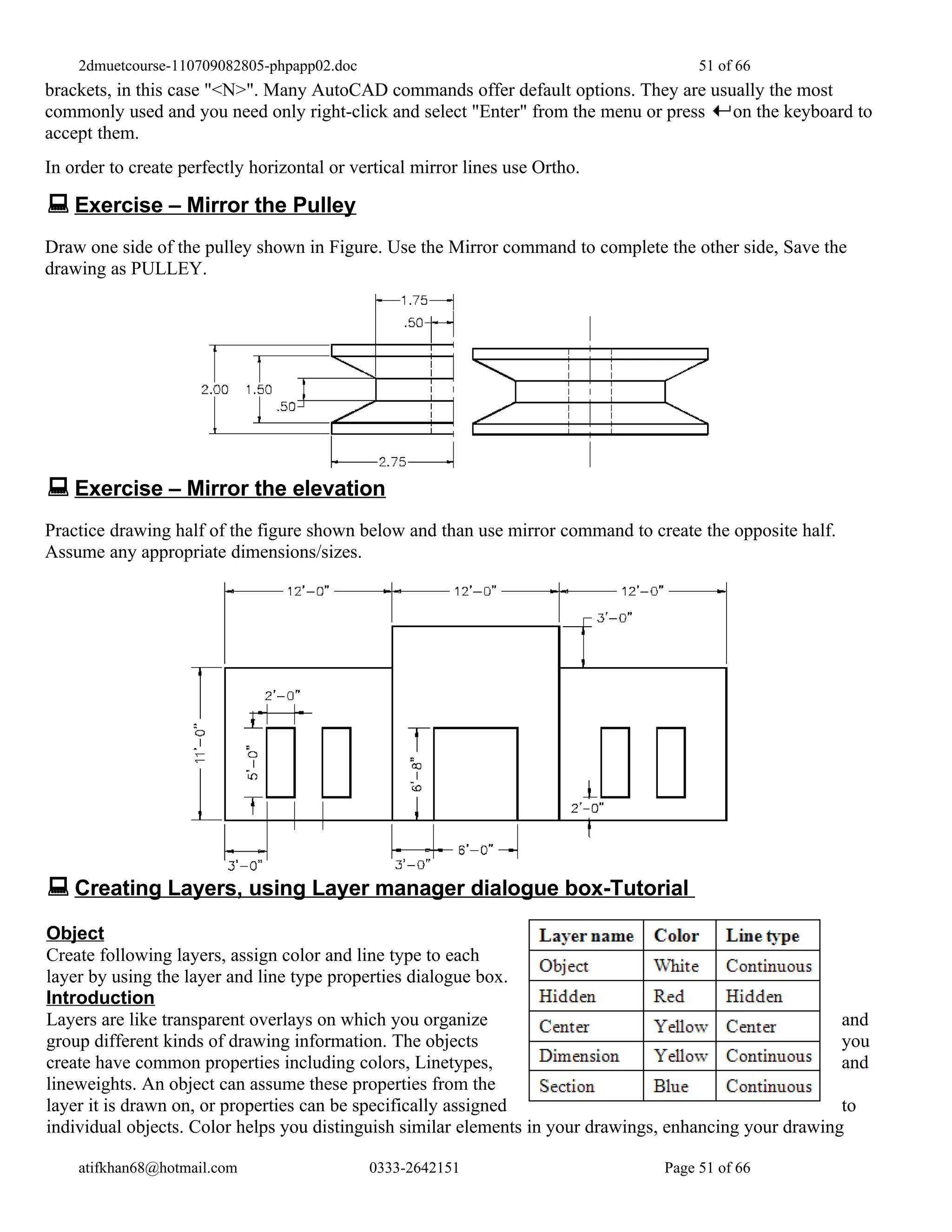 2dmuetcourse-110709082805-phpapp02.doc                                            51 of 66
brackets, in this case "<N>". Many AutoCAD commands offer default options. They are usually the most
commonly used and you need only right-click and select "Enter" from the menu or press on the keyboard to
accept them.
In order to create perfectly horizontal or vertical mirror lines use Ortho.

 Exercise – Mirror the Pulley
Draw one side of the pulley shown in Figure. Use the Mirror command to complete the other side, Save the
drawing as PULLEY.




 Exercise – Mirror the elevation
Practice drawing half of the figure shown below and than use mirror command to create the opposite half.
Assume any appropriate dimensions/sizes.




 Creating Layers, using Layer manager dialogue box-Tutorial
Object
Create following layers, assign color and line type to each
layer by using the layer and line type properties dialogue box.
Introduction
Layers are like transparent overlays on which you organize                                               and
group different kinds of drawing information. The objects                                                you
create have common properties including colors, Linetypes,                                               and
lineweights. An object can assume these properties from the
layer it is drawn on, or properties can be specifically assigned                                         to
individual objects. Color helps you distinguish similar elements in your drawings, enhancing your drawing

    atifkhan68@hotmail.com                   0333-2642151                        Page 51 of 66
 